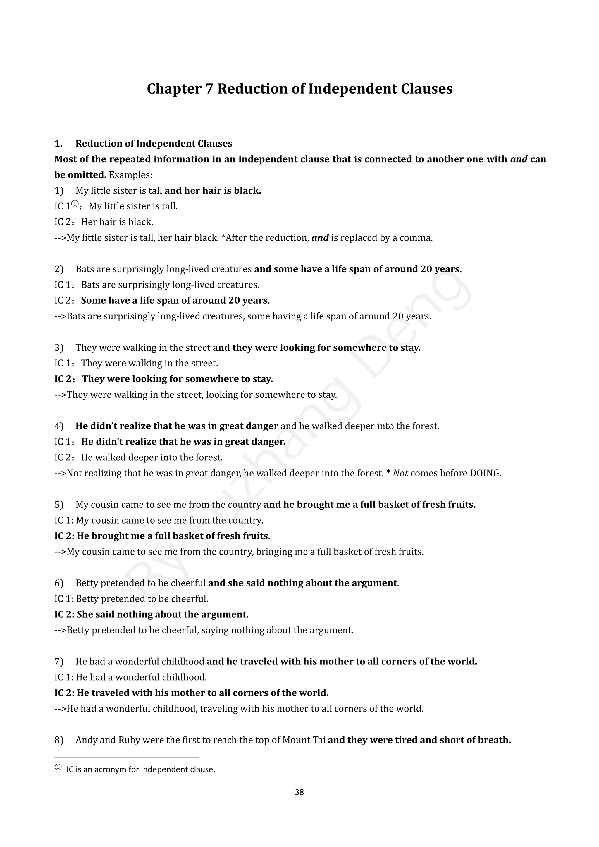 38
Chapter 7 Reduction of Independent Clauses
1. Reduction of Independent Clauses
Most of the repeated information in an independent clause that is connected to another one with and can
be omitted. Examples:
1) My little sister is tall and her hair is black.
IC 1①
：My little sister is tall.
IC 2：Her hair is black.
-->My little sister is tall, her hair black. *After the reduction, and is replaced by a comma.
2) Bats are surprisingly long-lived creatures and some have a life span of around 20 years.
IC 1：Bats are surprisingly long-lived creatures.
IC 2：Some have a life span of around 20 years.
-->Bats are surprisingly long-lived creatures, some having a life span of around 20 years.
3) They were walking in the street and they were looking for somewhere to stay.
IC 1：They were walking in the street.
IC 2：They were looking for somewhere to stay.
-->They were walking in the street, looking for somewhere to stay.
4) He didn’t realize that he was in great danger and he walked deeper into the forest.
IC 1：He didn’t realize that he was in great danger.
IC 2：He walked deeper into the forest.
-->Not realizing that he was in great danger, he walked deeper into the forest. * Not comes before DOING.
5) My cousin came to see me from the country and he brought me a full basket of fresh fruits.
IC 1: My cousin came to see me from the country.
IC 2: He brought me a full basket of fresh fruits.
-->My cousin came to see me from the country, bringing me a full basket of fresh fruits.
6) Betty pretended to be cheerful and she said nothing about the argument.
IC 1: Betty pretended to be cheerful.
IC 2: She said nothing about the argument.
-->Betty pretended to be cheerful, saying nothing about the argument.
7) He had a wonderful childhood and he traveled with his mother to all corners of the world.
IC 1: He had a wonderful childhood.
IC 2: He traveled with his mother to all corners of the world.
-->He had a wonderful childhood, traveling with his mother to all corners of the world.
8) Andy and Ruby were the first to reach the top of Mount Tai and they were tired and short of breath.
①
IC is an acronym for independent clause.
B
y
F
u
z
h
a
n
g
D
e
n
g
 