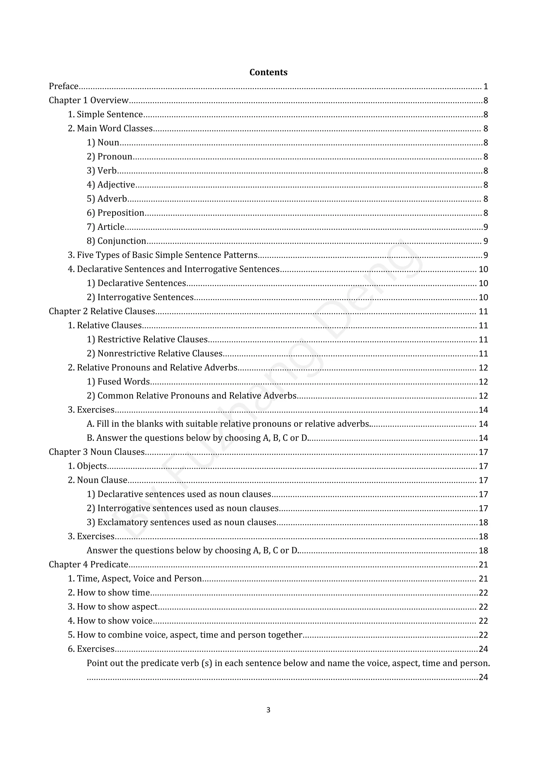 3
Contents
Preface............................................................................................................................................................................ 1
Chapter 1 Overview.......................................................................................................................................................8
1. Simple Sentence.................................................................................................................................................8
2. Main Word Classes............................................................................................................................................ 8
1) Noun...........................................................................................................................................................8
2) Pronoun.....................................................................................................................................................8
3) Verb............................................................................................................................................................8
4) Adjective....................................................................................................................................................8
5) Adverb....................................................................................................................................................... 8
6) Preposition................................................................................................................................................8
7) Article.........................................................................................................................................................9
8) Conjunction............................................................................................................................................... 9
3. Five Types of Basic Simple Sentence Patterns................................................................................................9
4. Declarative Sentences and Interrogative Sentences.................................................................................... 10
1) Declarative Sentences............................................................................................................................ 10
2) Interrogative Sentences.........................................................................................................................10
Chapter 2 Relative Clauses......................................................................................................................................... 11
1. Relative Clauses............................................................................................................................................... 11
1) Restrictive Relative Clauses...................................................................................................................11
2) Nonrestrictive Relative Clauses.............................................................................................................11
2. Relative Pronouns and Relative Adverbs...................................................................................................... 12
1) Fused Words............................................................................................................................................12
2) Common Relative Pronouns and Relative Adverbs............................................................................. 12
3. Exercises...........................................................................................................................................................14
A. Fill in the blanks with suitable relative pronouns or relative adverbs.............................................. 14
B. Answer the questions below by choosing A, B, C or D.........................................................................14
Chapter 3 Noun Clauses..............................................................................................................................................17
1. Objects..............................................................................................................................................................17
2. Noun Clause..................................................................................................................................................... 17
1) Declarative sentences used as noun clauses........................................................................................17
2) Interrogative sentences used as noun clauses.....................................................................................17
3) Exclamatory sentences used as noun clauses......................................................................................18
3. Exercises...........................................................................................................................................................18
Answer the questions below by choosing A, B, C or D.............................................................................18
Chapter 4 Predicate.....................................................................................................................................................21
1. Time, Aspect, Voice and Person..................................................................................................................... 21
2. How to show time............................................................................................................................................22
3. How to show aspect........................................................................................................................................ 22
4. How to show voice.......................................................................................................................................... 22
5. How to combine voice, aspect, time and person together...........................................................................22
6. Exercises...........................................................................................................................................................24
Point out the predicate verb (s) in each sentence below and name the voice, aspect, time and person.
.......................................................................................................................................................................24
B
y
F
u
z
h
a
n
g
D
e
n
g
 