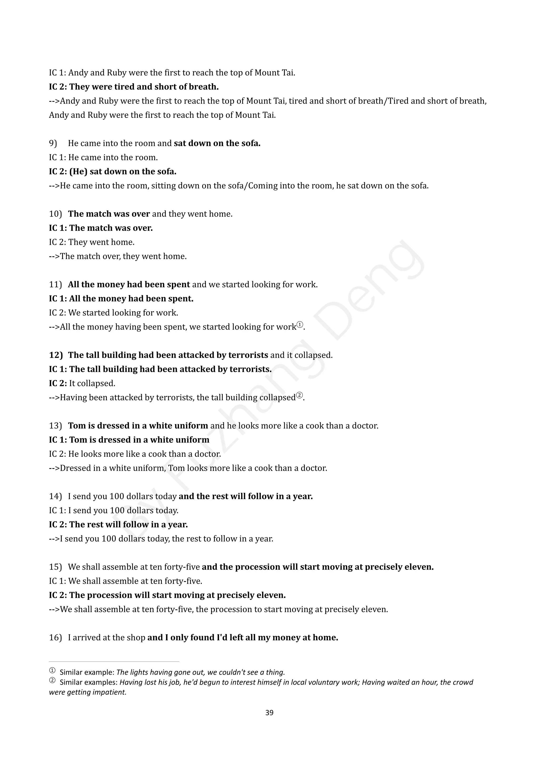39
IC 1: Andy and Ruby were the first to reach the top of Mount Tai.
IC 2: They were tired and short of breath.
-->Andy and Ruby were the first to reach the top of Mount Tai, tired and short of breath/Tired and short of breath,
Andy and Ruby were the first to reach the top of Mount Tai.
9) He came into the room and sat down on the sofa.
IC 1: He came into the room.
IC 2: (He) sat down on the sofa.
-->He came into the room, sitting down on the sofa/Coming into the room, he sat down on the sofa.
10) The match was over and they went home.
IC 1: The match was over.
IC 2: They went home.
-->The match over, they went home.
11) All the money had been spent and we started looking for work.
IC 1: All the money had been spent.
IC 2: We started looking for work.
-->All the money having been spent, we started looking for work①
.
12) The tall building had been attacked by terrorists and it collapsed.
IC 1: The tall building had been attacked by terrorists.
IC 2: It collapsed.
-->Having been attacked by terrorists, the tall building collapsed②
.
13) Tom is dressed in a white uniform and he looks more like a cook than a doctor.
IC 1: Tom is dressed in a white uniform
IC 2: He looks more like a cook than a doctor.
-->Dressed in a white uniform, Tom looks more like a cook than a doctor.
14) I send you 100 dollars today and the rest will follow in a year.
IC 1: I send you 100 dollars today.
IC 2: The rest will follow in a year.
-->I send you 100 dollars today, the rest to follow in a year.
15) We shall assemble at ten forty-five and the procession will start moving at precisely eleven.
IC 1: We shall assemble at ten forty-five.
IC 2: The procession will start moving at precisely eleven.
-->We shall assemble at ten forty-five, the procession to start moving at precisely eleven.
16) I arrived at the shop and I only found I'd left all my money at home.
①
Similar example: The lights having gone out, we couldn't see a thing.
②
Similar examples: Having lost his job, he'd begun to interest himself in local voluntary work; Having waited an hour, the crowd
were getting impatient.
B
y
F
u
z
h
a
n
g
D
e
n
g
 