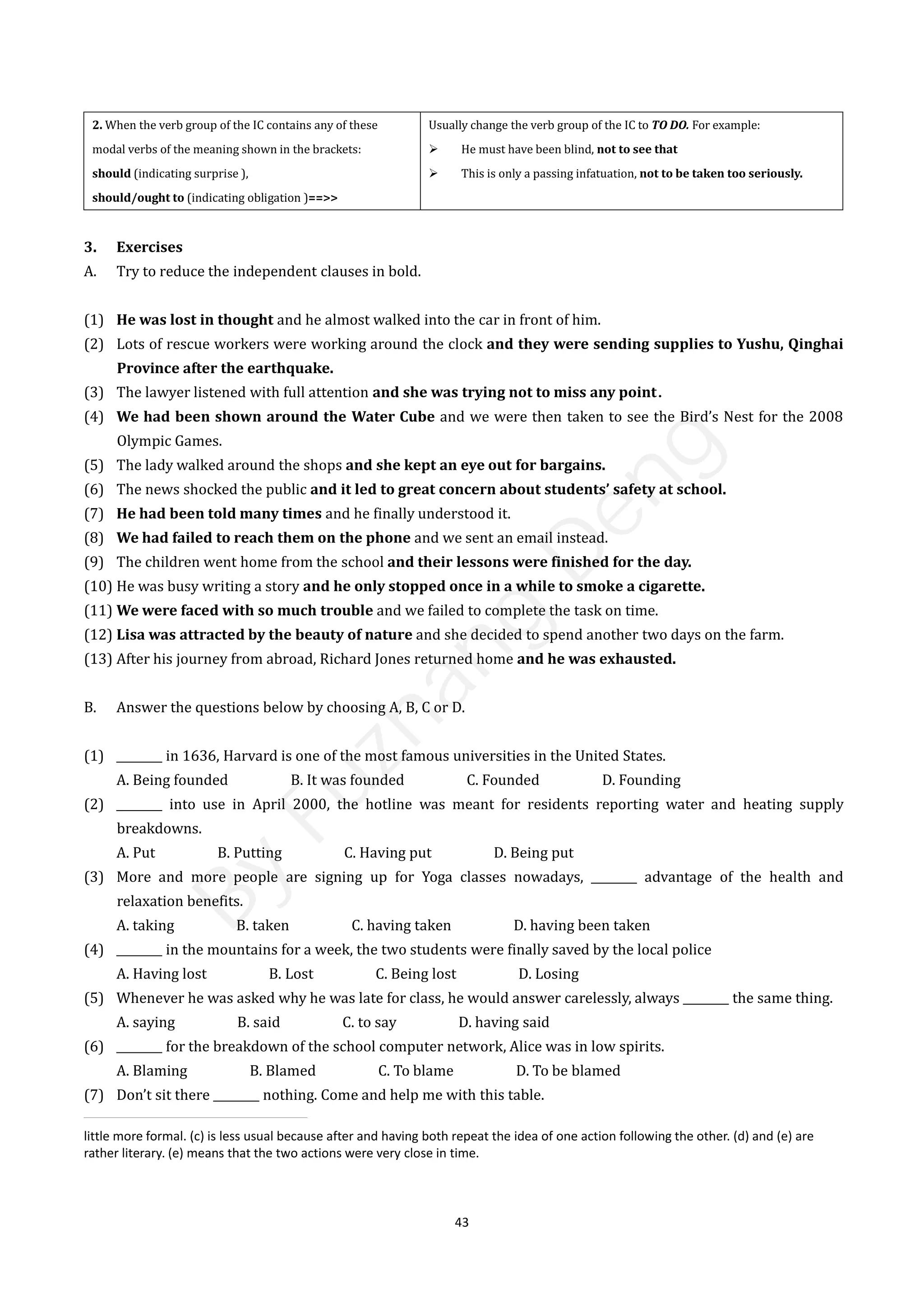 43
2. When the verb group of the IC contains any of these
modal verbs of the meaning shown in the brackets:
should (indicating surprise ),
should/ought to (indicating obligation )==>>
Usually change the verb group of the IC to TO DO. For example:
 He must have been blind, not to see that
 This is only a passing infatuation, not to be taken too seriously.
3. Exercises
A. Try to reduce the independent clauses in bold.
(1) He was lost in thought and he almost walked into the car in front of him.
(2) Lots of rescue workers were working around the clock and they were sending supplies to Yushu, Qinghai
Province after the earthquake.
(3) The lawyer listened with full attention and she was trying not to miss any point．
(4) We had been shown around the Water Cube and we were then taken to see the Bird’s Nest for the 2008
Olympic Games.
(5) The lady walked around the shops and she kept an eye out for bargains.
(6) The news shocked the public and it led to great concern about students’ safety at school.
(7) He had been told many times and he finally understood it.
(8) We had failed to reach them on the phone and we sent an email instead.
(9) The children went home from the school and their lessons were finished for the day.
(10) He was busy writing a story and he only stopped once in a while to smoke a cigarette.
(11) We were faced with so much trouble and we failed to complete the task on time.
(12) Lisa was attracted by the beauty of nature and she decided to spend another two days on the farm.
(13) After his journey from abroad, Richard Jones returned home and he was exhausted.
B. Answer the questions below by choosing A, B, C or D.
(1) ________ in 1636, Harvard is one of the most famous universities in the United States.
A. Being founded B. It was founded C. Founded D. Founding
(2) ________ into use in April 2000, the hotline was meant for residents reporting water and heating supply
breakdowns.
A. Put B. Putting C. Having put D. Being put
(3) More and more people are signing up for Yoga classes nowadays, ________ advantage of the health and
relaxation benefits.
A. taking B. taken C. having taken D. having been taken
(4) ________ in the mountains for a week, the two students were finally saved by the local police
A. Having lost B. Lost C. Being lost D. Losing
(5) Whenever he was asked why he was late for class, he would answer carelessly, always ________ the same thing.
A. saying B. said C. to say D. having said
(6) ________ for the breakdown of the school computer network, Alice was in low spirits.
A. Blaming B. Blamed C. To blame D. To be blamed
(7) Don’t sit there ________ nothing. Come and help me with this table.
little more formal. (c) is less usual because after and having both repeat the idea of one action following the other. (d) and (e) are
rather literary. (e) means that the two actions were very close in time.
B
y
F
u
z
h
a
n
g
D
e
n
g
 
