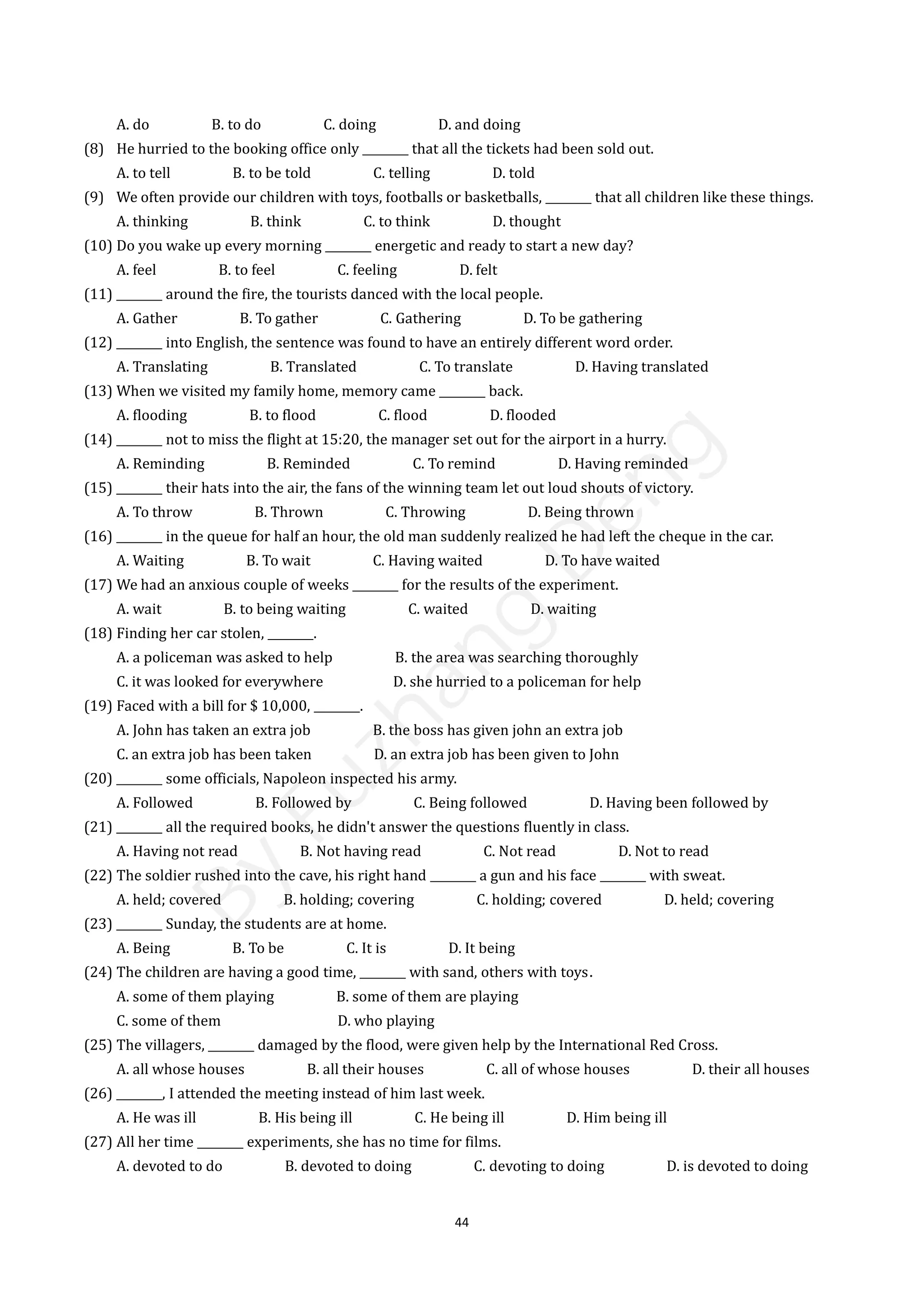 44
A. do B. to do C. doing D. and doing
(8) He hurried to the booking office only ________ that all the tickets had been sold out.
A. to tell B. to be told C. telling D. told
(9) We often provide our children with toys, footballs or basketballs, ________ that all children like these things.
A. thinking B. think C. to think D. thought
(10) Do you wake up every morning ________ energetic and ready to start a new day?
A. feel B. to feel C. feeling D. felt
(11) ________ around the fire, the tourists danced with the local people.
A. Gather B. To gather C. Gathering D. To be gathering
(12) ________ into English, the sentence was found to have an entirely different word order.
A. Translating B. Translated C. To translate D. Having translated
(13) When we visited my family home, memory came ________ back.
A. flooding B. to flood C. flood D. flooded
(14) ________ not to miss the flight at 15:20, the manager set out for the airport in a hurry.
A. Reminding B. Reminded C. To remind D. Having reminded
(15) ________ their hats into the air, the fans of the winning team let out loud shouts of victory.
A. To throw B. Thrown C. Throwing D. Being thrown
(16) ________ in the queue for half an hour, the old man suddenly realized he had left the cheque in the car.
A. Waiting B. To wait C. Having waited D. To have waited
(17) We had an anxious couple of weeks ________ for the results of the experiment.
A. wait B. to being waiting C. waited D. waiting
(18) Finding her car stolen, ________.
A. a policeman was asked to help B. the area was searching thoroughly
C. it was looked for everywhere D. she hurried to a policeman for help
(19) Faced with a bill for $ 10,000, ________.
A. John has taken an extra job B. the boss has given john an extra job
C. an extra job has been taken D. an extra job has been given to John
(20) ________ some officials, Napoleon inspected his army.
A. Followed B. Followed by C. Being followed D. Having been followed by
(21) ________ all the required books, he didn't answer the questions fluently in class.
A. Having not read B. Not having read C. Not read D. Not to read
(22) The soldier rushed into the cave, his right hand ________ a gun and his face ________ with sweat.
A. held; covered B. holding; covering C. holding; covered D. held; covering
(23) ________ Sunday, the students are at home.
A. Being B. To be C. It is D. It being
(24) The children are having a good time, ________ with sand, others with toys．
A. some of them playing B. some of them are playing
C. some of them D. who playing
(25) The villagers, ________ damaged by the flood, were given help by the International Red Cross.
A. all whose houses B. all their houses C. all of whose houses D. their all houses
(26) ________, I attended the meeting instead of him last week.
A. He was ill B. His being ill C. He being ill D. Him being ill
(27) All her time ________ experiments, she has no time for films.
A. devoted to do B. devoted to doing C. devoting to doing D. is devoted to doing
B
y
F
u
z
h
a
n
g
D
e
n
g
 