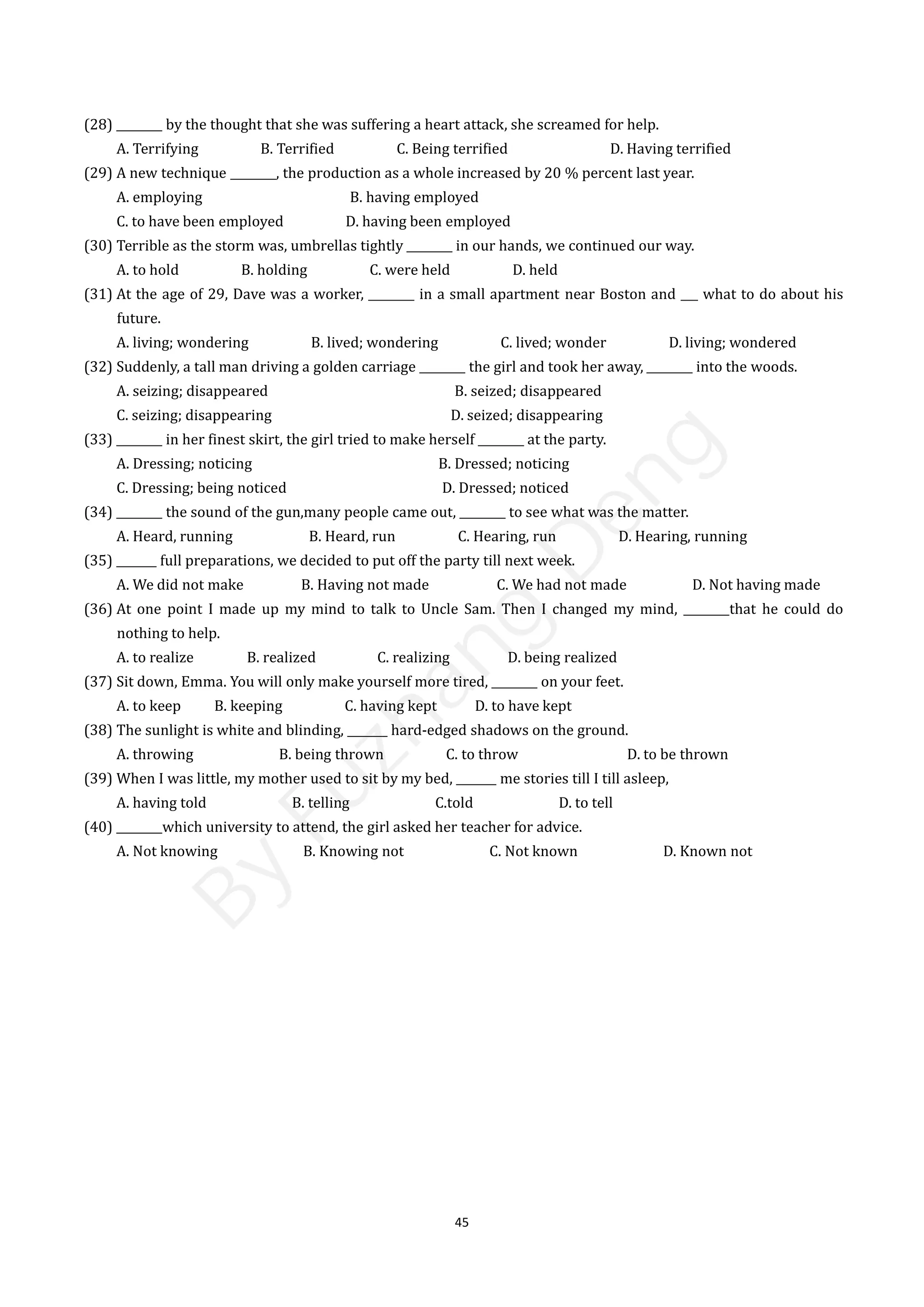 45
(28) ________ by the thought that she was suffering a heart attack, she screamed for help.
A. Terrifying B. Terrified C. Being terrified D. Having terrified
(29) A new technique ________, the production as a whole increased by 20 % percent last year.
A. employing B. having employed
C. to have been employed D. having been employed
(30) Terrible as the storm was, umbrellas tightly ________ in our hands, we continued our way.
A. to hold B. holding C. were held D. held
(31) At the age of 29, Dave was a worker, ________ in a small apartment near Boston and ___ what to do about his
future.
A. living; wondering B. lived; wondering C. lived; wonder D. living; wondered
(32) Suddenly, a tall man driving a golden carriage ________ the girl and took her away, ________ into the woods.
A. seizing; disappeared B. seized; disappeared
C. seizing; disappearing D. seized; disappearing
(33) ________ in her finest skirt, the girl tried to make herself ________ at the party.
A. Dressing; noticing B. Dressed; noticing
C. Dressing; being noticed D. Dressed; noticed
(34) ________ the sound of the gun,many people came out, ________ to see what was the matter.
A. Heard, running B. Heard, run C. Hearing, run D. Hearing, running
(35) _______ full preparations, we decided to put off the party till next week.
A. We did not make B. Having not made C. We had not made D. Not having made
(36) At one point I made up my mind to talk to Uncle Sam. Then I changed my mind, ________that he could do
nothing to help.
A. to realize B. realized C. realizing D. being realized
(37) Sit down, Emma. You will only make yourself more tired, ________ on your feet.
A. to keep B. keeping C. having kept D. to have kept
(38) The sunlight is white and blinding, _______ hard-edged shadows on the ground.
A. throwing B. being thrown C. to throw D. to be thrown
(39) When I was little, my mother used to sit by my bed, _______ me stories till I till asleep,
A. having told B. telling C.told D. to tell
(40) ________which university to attend, the girl asked her teacher for advice.
A. Not knowing B. Knowing not C. Not known D. Known not
B
y
F
u
z
h
a
n
g
D
e
n
g
 