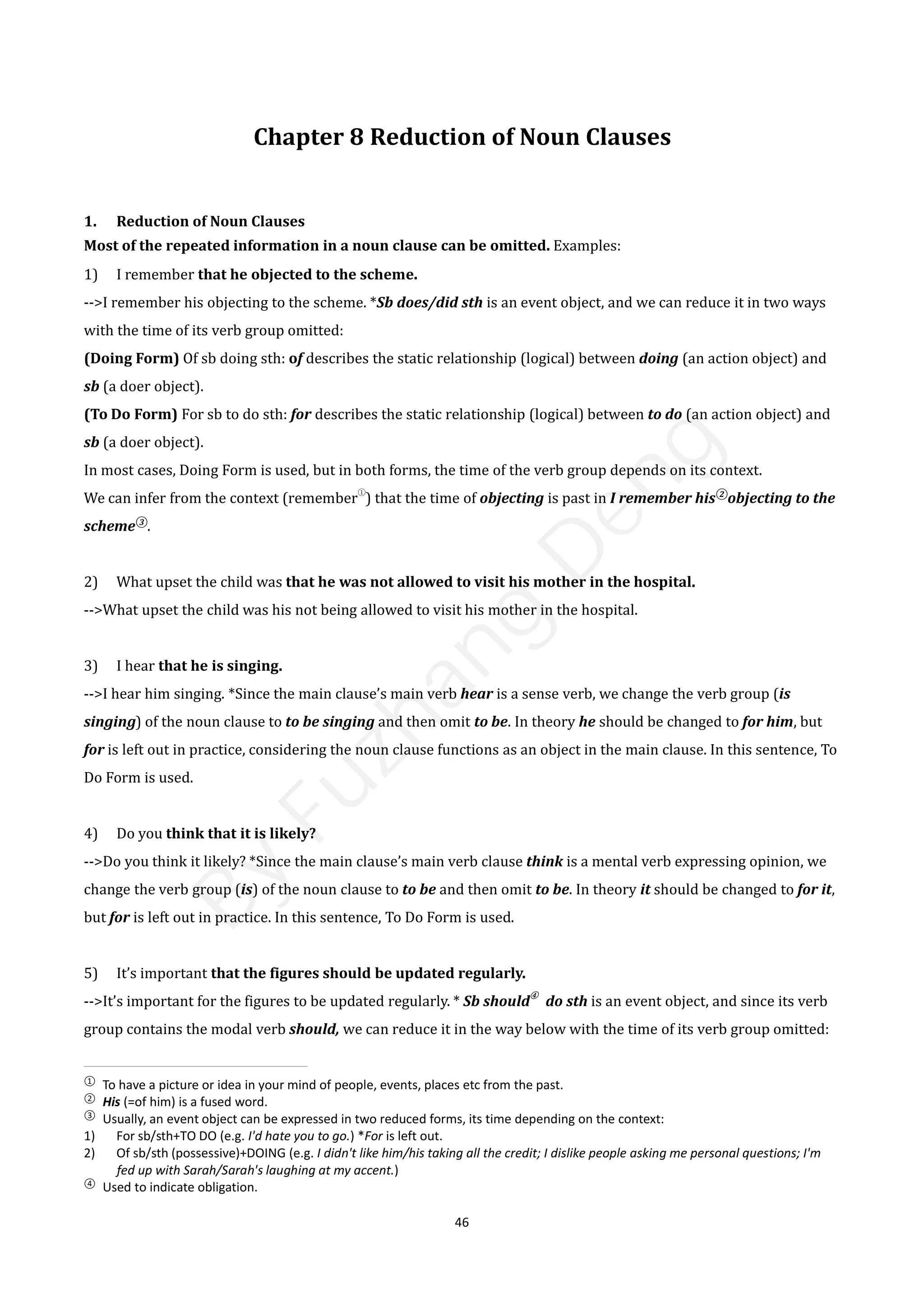 46
Chapter 8 Reduction of Noun Clauses
1. Reduction of Noun Clauses
Most of the repeated information in a noun clause can be omitted. Examples:
1) I remember that he objected to the scheme.
-->I remember his objecting to the scheme. *Sb does/did sth is an event object, and we can reduce it in two ways
with the time of its verb group omitted:
(Doing Form) Of sb doing sth: of describes the static relationship (logical) between doing (an action object) and
sb (a doer object).
(To Do Form) For sb to do sth: for describes the static relationship (logical) between to do (an action object) and
sb (a doer object).
In most cases, Doing Form is used, but in both forms, the time of the verb group depends on its context.
We can infer from the context (remember
①
) that the time of objecting is past in I remember his②
objecting to the
scheme③
.
2) What upset the child was that he was not allowed to visit his mother in the hospital.
-->What upset the child was his not being allowed to visit his mother in the hospital.
3) I hear that he is singing.
-->I hear him singing. *Since the main clause’s main verb hear is a sense verb, we change the verb group (is
singing) of the noun clause to to be singing and then omit to be. In theory he should be changed to for him, but
for is left out in practice, considering the noun clause functions as an object in the main clause. In this sentence, To
Do Form is used.
4) Do you think that it is likely?
-->Do you think it likely? *Since the main clause’s main verb clause think is a mental verb expressing opinion, we
change the verb group (is) of the noun clause to to be and then omit to be. In theory it should be changed to for it,
but for is left out in practice. In this sentence, To Do Form is used.
5) It’s important that the figures should be updated regularly.
-->It’s important for the figures to be updated regularly. * Sb should
④
do sth is an event object, and since its verb
group contains the modal verb should, we can reduce it in the way below with the time of its verb group omitted:
①
To have a picture or idea in your mind of people, events, places etc from the past.
②
His (=of him) is a fused word.
③
Usually, an event object can be expressed in two reduced forms, its time depending on the context:
1) For sb/sth+TO DO (e.g. I'd hate you to go.) *For is left out.
2) Of sb/sth (possessive)+DOING (e.g. I didn't like him/his taking all the credit; I dislike people asking me personal questions; I'm
fed up with Sarah/Sarah's laughing at my accent.)
④
Used to indicate obligation.
B
y
F
u
z
h
a
n
g
D
e
n
g
 
