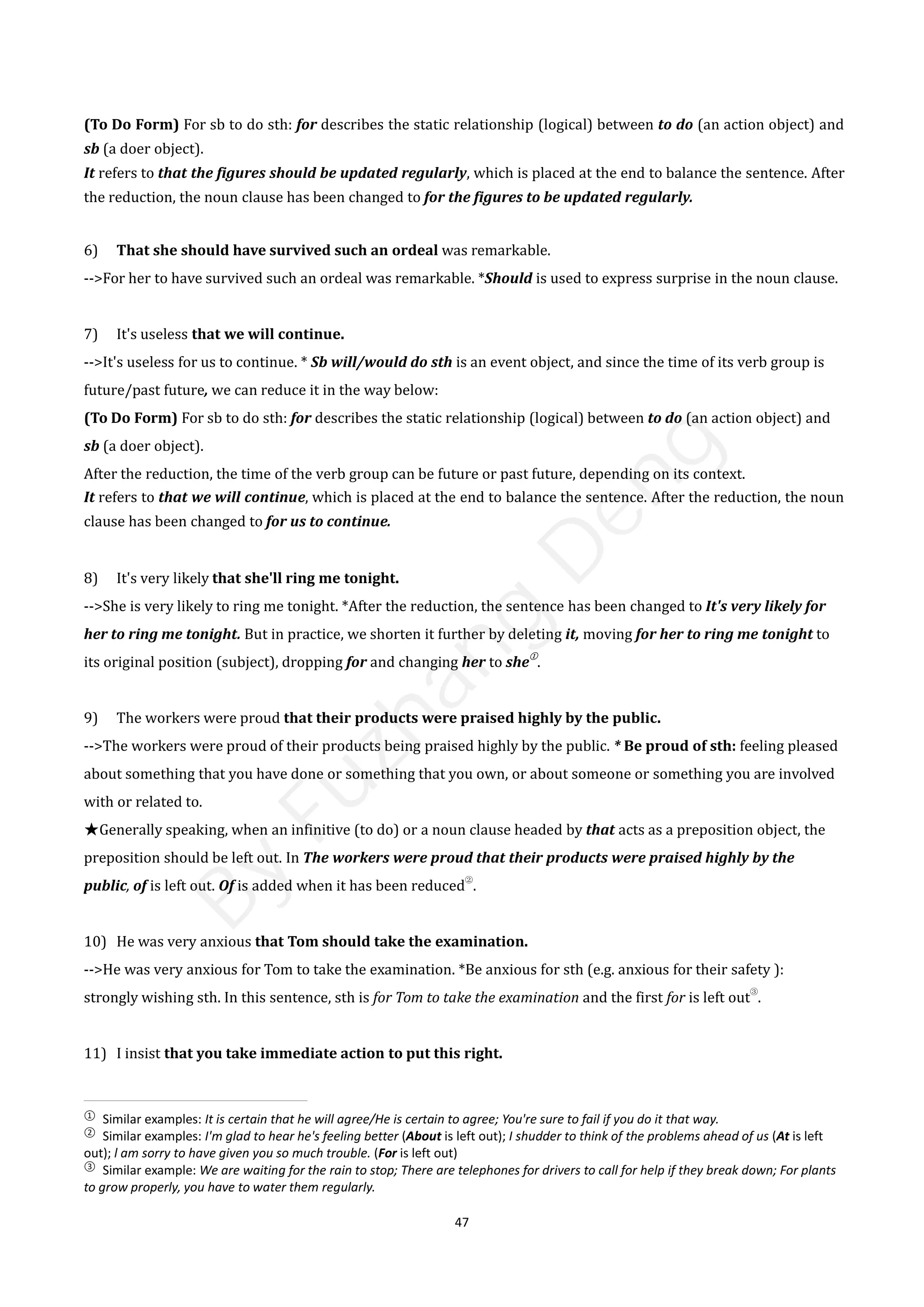 47
(To Do Form) For sb to do sth: for describes the static relationship (logical) between to do (an action object) and
sb (a doer object).
It refers to that the figures should be updated regularly, which is placed at the end to balance the sentence. After
the reduction, the noun clause has been changed to for the figures to be updated regularly.
6) That she should have survived such an ordeal was remarkable.
-->For her to have survived such an ordeal was remarkable. *Should is used to express surprise in the noun clause.
7) It's useless that we will continue.
-->It's useless for us to continue. * Sb will/would do sth is an event object, and since the time of its verb group is
future/past future, we can reduce it in the way below:
(To Do Form) For sb to do sth: for describes the static relationship (logical) between to do (an action object) and
sb (a doer object).
After the reduction, the time of the verb group can be future or past future, depending on its context.
It refers to that we will continue, which is placed at the end to balance the sentence. After the reduction, the noun
clause has been changed to for us to continue.
8) It's very likely that she'll ring me tonight.
-->She is very likely to ring me tonight. *After the reduction, the sentence has been changed to It's very likely for
her to ring me tonight. But in practice, we shorten it further by deleting it, moving for her to ring me tonight to
its original position (subject), dropping for and changing her to she
①
.
9) The workers were proud that their products were praised highly by the public.
-->The workers were proud of their products being praised highly by the public. * Be proud of sth: feeling pleased
about something that you have done or something that you own, or about someone or something you are involved
with or related to.
★Generally speaking, when an infinitive (to do) or a noun clause headed by that acts as a preposition object, the
preposition should be left out. In The workers were proud that their products were praised highly by the
public, of is left out. Of is added when it has been reduced
②
.
10) He was very anxious that Tom should take the examination.
-->He was very anxious for Tom to take the examination. *Be anxious for sth (e.g. anxious for their safety ):
strongly wishing sth. In this sentence, sth is for Tom to take the examination and the first for is left out
③
.
11) I insist that you take immediate action to put this right.
①
Similar examples: It is certain that he will agree/He is certain to agree; You're sure to fail if you do it that way.
②
Similar examples: I'm glad to hear he's feeling better (About is left out); I shudder to think of the problems ahead of us (At is left
out); l am sorry to have given you so much trouble. (For is left out)
③
Similar example: We are waiting for the rain to stop; There are telephones for drivers to call for help if they break down; For plants
to grow properly, you have to water them regularly.
B
y
F
u
z
h
a
n
g
D
e
n
g
 