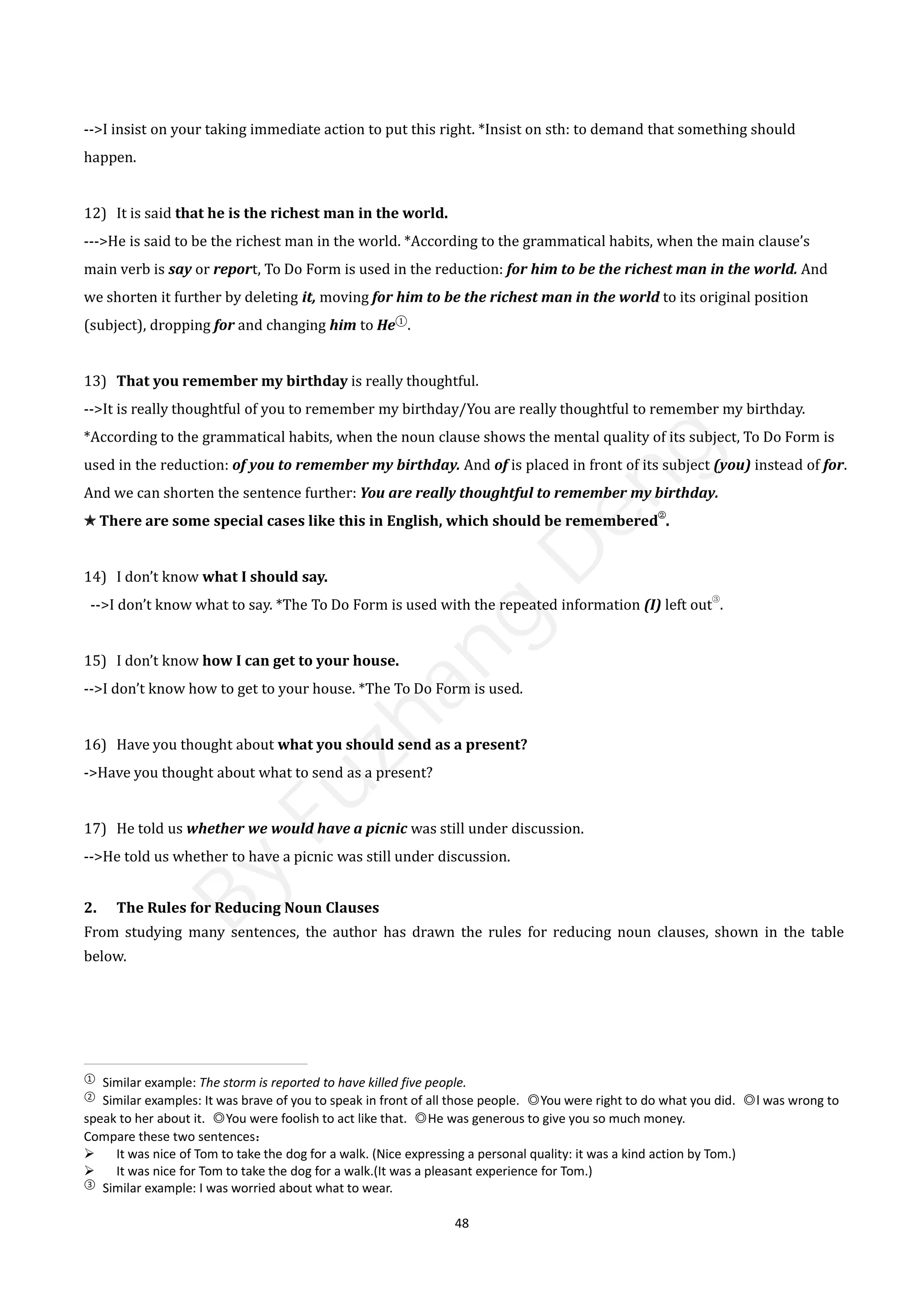 48
-->I insist on your taking immediate action to put this right. *Insist on sth: to demand that something should
happen.
12) It is said that he is the richest man in the world.
--->He is said to be the richest man in the world. *According to the grammatical habits, when the main clause’s
main verb is say or report, To Do Form is used in the reduction: for him to be the richest man in the world. And
we shorten it further by deleting it, moving for him to be the richest man in the world to its original position
(subject), dropping for and changing him to He①
.
13) That you remember my birthday is really thoughtful.
-->It is really thoughtful of you to remember my birthday/You are really thoughtful to remember my birthday.
*According to the grammatical habits, when the noun clause shows the mental quality of its subject, To Do Form is
used in the reduction: of you to remember my birthday. And of is placed in front of its subject (you) instead of for.
And we can shorten the sentence further: You are really thoughtful to remember my birthday.
✭ There are some special cases like this in English, which should be remembered
②
.
14) I don’t know what I should say.
-->I don’t know what to say. *The To Do Form is used with the repeated information (I) left out
③
.
15) I don’t know how I can get to your house.
-->I don’t know how to get to your house. *The To Do Form is used.
16) Have you thought about what you should send as a present?
->Have you thought about what to send as a present?
17) He told us whether we would have a picnic was still under discussion.
-->He told us whether to have a picnic was still under discussion.
2. The Rules for Reducing Noun Clauses
From studying many sentences, the author has drawn the rules for reducing noun clauses, shown in the table
below.
①
Similar example: The storm is reported to have killed five people.
②
Similar examples: It was brave of you to speak in front of all those people. ◎You were right to do what you did. ◎l was wrong to
speak to her about it. ◎You were foolish to act like that. ◎He was generous to give you so much money.
Compare these two sentences：
 It was nice of Tom to take the dog for a walk. (Nice expressing a personal quality: it was a kind action by Tom.)
 It was nice for Tom to take the dog for a walk.(It was a pleasant experience for Tom.)
③
Similar example: I was worried about what to wear.
B
y
F
u
z
h
a
n
g
D
e
n
g
 