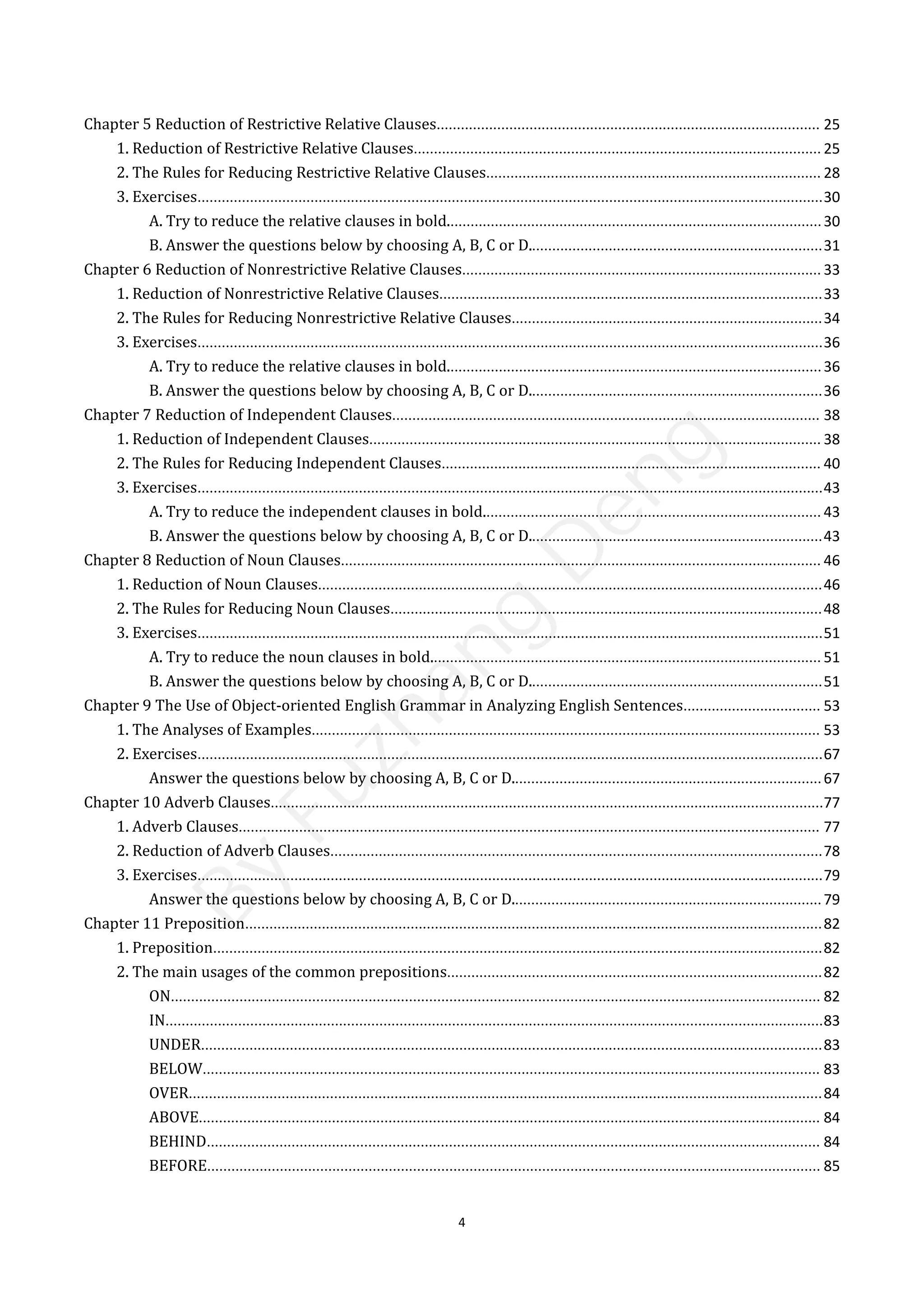 4
Chapter 5 Reduction of Restrictive Relative Clauses............................................................................................... 25
1. Reduction of Restrictive Relative Clauses..................................................................................................... 25
2. The Rules for Reducing Restrictive Relative Clauses................................................................................... 28
3. Exercises...........................................................................................................................................................30
A. Try to reduce the relative clauses in bold.............................................................................................30
B. Answer the questions below by choosing A, B, C or D.........................................................................31
Chapter 6 Reduction of Nonrestrictive Relative Clauses......................................................................................... 33
1. Reduction of Nonrestrictive Relative Clauses...............................................................................................33
2. The Rules for Reducing Nonrestrictive Relative Clauses.............................................................................34
3. Exercises...........................................................................................................................................................36
A. Try to reduce the relative clauses in bold.............................................................................................36
B. Answer the questions below by choosing A, B, C or D.........................................................................36
Chapter 7 Reduction of Independent Clauses.......................................................................................................... 38
1. Reduction of Independent Clauses................................................................................................................ 38
2. The Rules for Reducing Independent Clauses.............................................................................................. 40
3. Exercises...........................................................................................................................................................43
A. Try to reduce the independent clauses in bold.................................................................................... 43
B. Answer the questions below by choosing A, B, C or D.........................................................................43
Chapter 8 Reduction of Noun Clauses....................................................................................................................... 46
1. Reduction of Noun Clauses.............................................................................................................................46
2. The Rules for Reducing Noun Clauses...........................................................................................................48
3. Exercises...........................................................................................................................................................51
A. Try to reduce the noun clauses in bold................................................................................................. 51
B. Answer the questions below by choosing A, B, C or D.........................................................................51
Chapter 9 The Use of Object-oriented English Grammar in Analyzing English Sentences.................................. 53
1. The Analyses of Examples.............................................................................................................................. 53
2. Exercises...........................................................................................................................................................67
Answer the questions below by choosing A, B, C or D.............................................................................67
Chapter 10 Adverb Clauses.........................................................................................................................................77
1. Adverb Clauses................................................................................................................................................ 77
2. Reduction of Adverb Clauses..........................................................................................................................78
3. Exercises...........................................................................................................................................................79
Answer the questions below by choosing A, B, C or D.............................................................................79
Chapter 11 Preposition...............................................................................................................................................82
1. Preposition.......................................................................................................................................................82
2. The main usages of the common prepositions.............................................................................................82
ON................................................................................................................................................................. 82
IN...................................................................................................................................................................83
UNDER..........................................................................................................................................................83
BELOW......................................................................................................................................................... 83
OVER.............................................................................................................................................................84
ABOVE.......................................................................................................................................................... 84
BEHIND........................................................................................................................................................ 84
BEFORE........................................................................................................................................................ 85
B
y
F
u
z
h
a
n
g
D
e
n
g
 