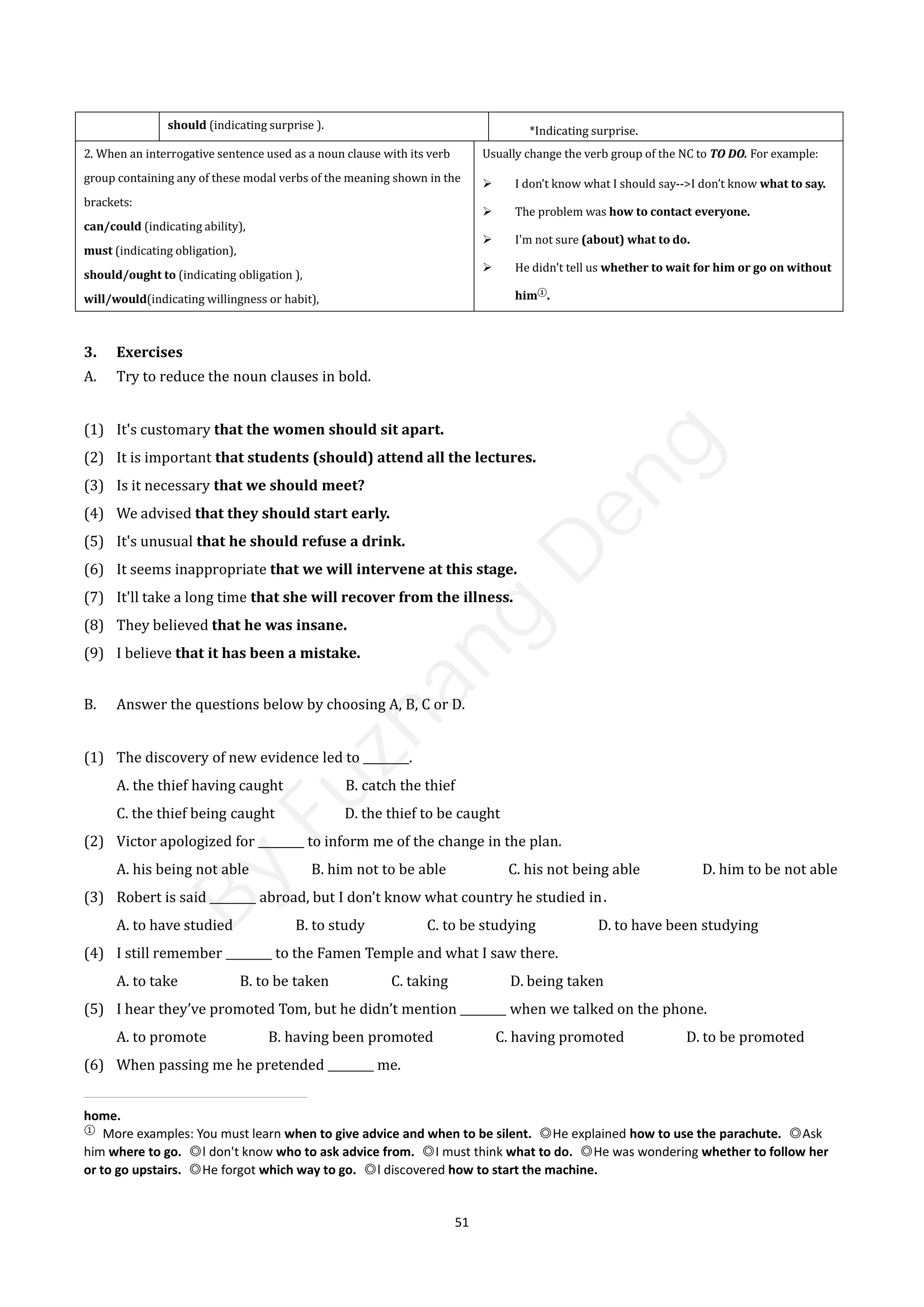 51
should (indicating surprise ). *Indicating surprise.
2. When an interrogative sentence used as a noun clause with its verb
group containing any of these modal verbs of the meaning shown in the
brackets:
can/could (indicating ability),
must (indicating obligation),
should/ought to (indicating obligation ),
will/would(indicating willingness or habit),
Usually change the verb group of the NC to TO DO. For example:
 I don’t know what I should say-->I don’t know what to say.
 The problem was how to contact everyone.
 I'm not sure (about) what to do.
 He didn't tell us whether to wait for him or go on without
him①
.
3. Exercises
A. Try to reduce the noun clauses in bold.
(1) It's customary that the women should sit apart.
(2) It is important that students (should) attend all the lectures.
(3) Is it necessary that we should meet?
(4) We advised that they should start early.
(5) It's unusual that he should refuse a drink.
(6) It seems inappropriate that we will intervene at this stage.
(7) It'll take a long time that she will recover from the illness.
(8) They believed that he was insane.
(9) I believe that it has been a mistake.
B. Answer the questions below by choosing A, B, C or D.
(1) The discovery of new evidence led to ________.
A. the thief having caught B. catch the thief
C. the thief being caught D. the thief to be caught
(2) Victor apologized for ________ to inform me of the change in the plan.
A. his being not able B. him not to be able C. his not being able D. him to be not able
(3) Robert is said ________ abroad, but I don’t know what country he studied in．
A. to have studied B. to study C. to be studying D. to have been studying
(4) I still remember ________ to the Famen Temple and what I saw there.
A. to take B. to be taken C. taking D. being taken
(5) I hear they’ve promoted Tom, but he didn’t mention ________ when we talked on the phone.
A. to promote B. having been promoted C. having promoted D. to be promoted
(6) When passing me he pretended ________ me.
home.
①
More examples: You must learn when to give advice and when to be silent. ◎He explained how to use the parachute. ◎Ask
him where to go. ◎l don't know who to ask advice from. ◎I must think what to do. ◎He was wondering whether to follow her
or to go upstairs. ◎He forgot which way to go. ◎l discovered how to start the machine.
B
y
F
u
z
h
a
n
g
D
e
n
g
 