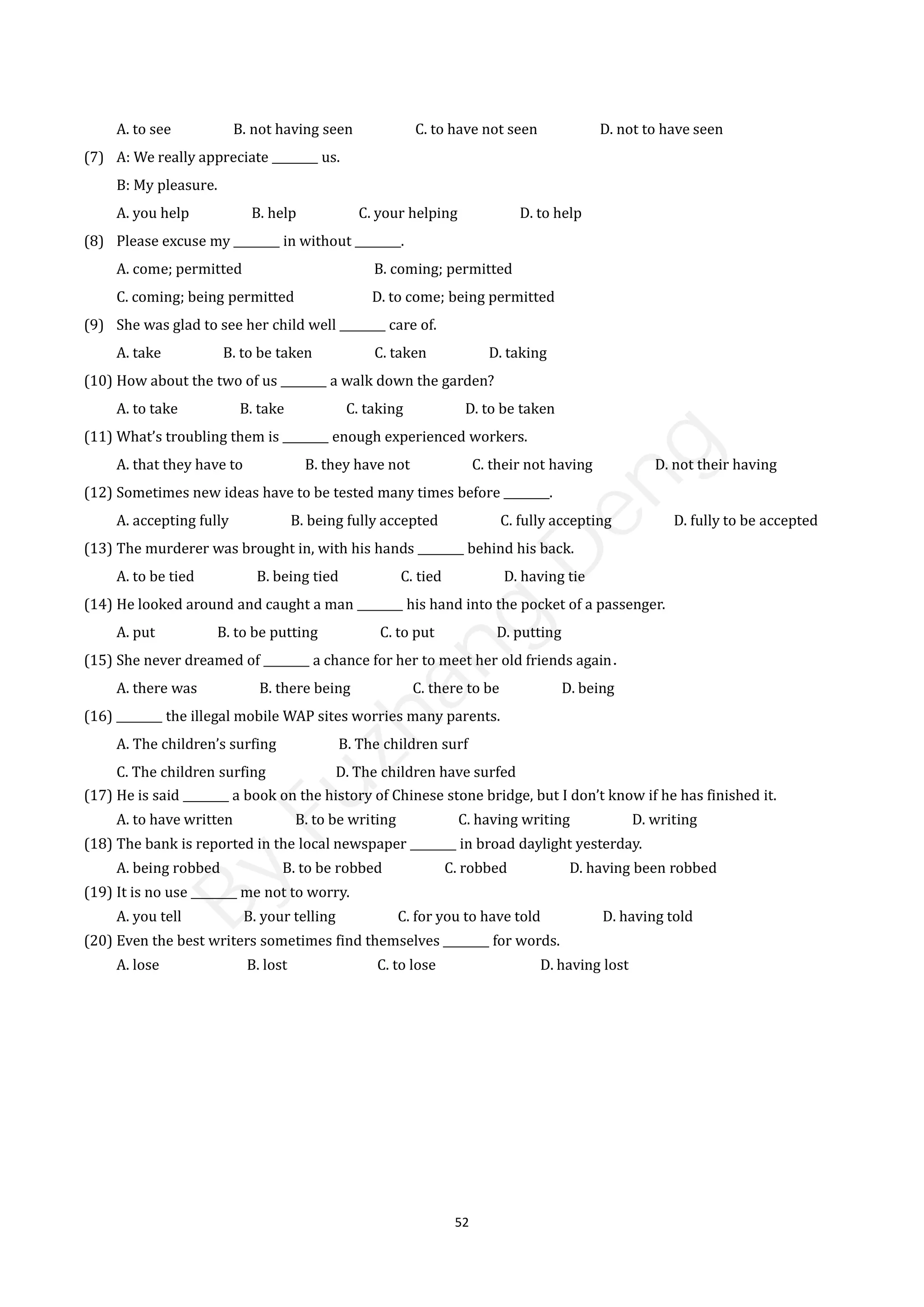 52
A. to see B. not having seen C. to have not seen D. not to have seen
(7) A: We really appreciate ________ us.
B: My pleasure.
A. you help B. help C. your helping D. to help
(8) Please excuse my ________ in without ________.
A. come; permitted B. coming; permitted
C. coming; being permitted D. to come; being permitted
(9) She was glad to see her child well ________ care of.
A. take B. to be taken C. taken D. taking
(10) How about the two of us ________ a walk down the garden?
A. to take B. take C. taking D. to be taken
(11) What’s troubling them is ________ enough experienced workers.
A. that they have to B. they have not C. their not having D. not their having
(12) Sometimes new ideas have to be tested many times before ________.
A. accepting fully B. being fully accepted C. fully accepting D. fully to be accepted
(13) The murderer was brought in, with his hands ________ behind his back.
A. to be tied B. being tied C. tied D. having tie
(14) He looked around and caught a man ________ his hand into the pocket of a passenger.
A. put B. to be putting C. to put D. putting
(15) She never dreamed of ________ a chance for her to meet her old friends again．
A. there was B. there being C. there to be D. being
(16) ________ the illegal mobile WAP sites worries many parents.
A. The children’s surfing B. The children surf
C. The children surfing D. The children have surfed
(17) He is said ________ a book on the history of Chinese stone bridge, but I don’t know if he has finished it.
A. to have written B. to be writing C. having writing D. writing
(18) The bank is reported in the local newspaper ________ in broad daylight yesterday.
A. being robbed B. to be robbed C. robbed D. having been robbed
(19) It is no use ________ me not to worry.
A. you tell B. your telling C. for you to have told D. having told
(20) Even the best writers sometimes find themselves ________ for words.
A. lose B. lost C. to lose D. having lost
B
y
F
u
z
h
a
n
g
D
e
n
g
 