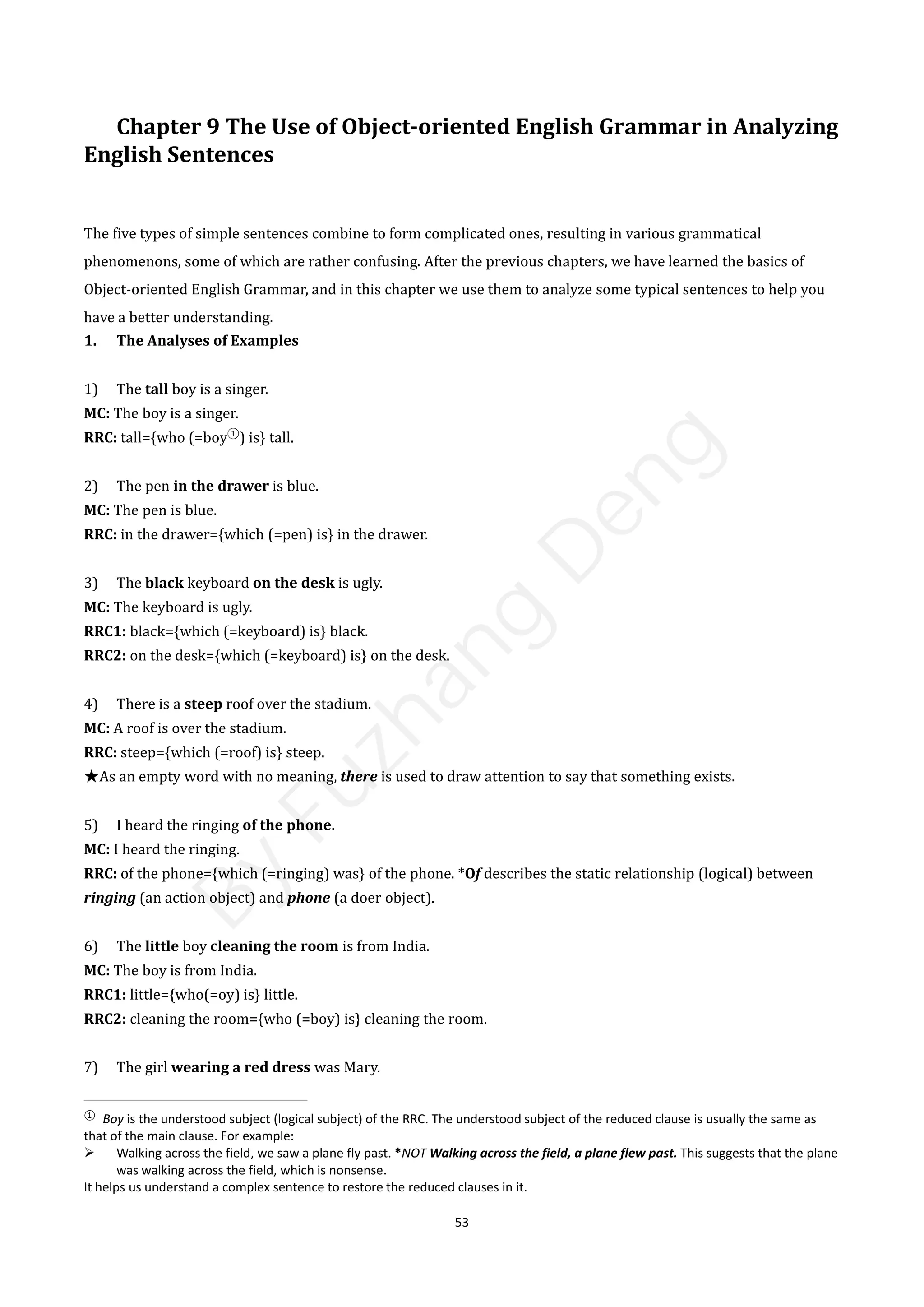 53
Chapter 9 The Use of Object-oriented English Grammar in Analyzing
English Sentences
The five types of simple sentences combine to form complicated ones, resulting in various grammatical
phenomenons, some of which are rather confusing. After the previous chapters, we have learned the basics of
Object-oriented English Grammar, and in this chapter we use them to analyze some typical sentences to help you
have a better understanding.
1. The Analyses of Examples
1) The tall boy is a singer.
MC: The boy is a singer.
RRC: tall={who (=boy①
) is} tall.
2) The pen in the drawer is blue.
MC: The pen is blue.
RRC: in the drawer={which (=pen) is} in the drawer.
3) The black keyboard on the desk is ugly.
MC: The keyboard is ugly.
RRC1: black={which (=keyboard) is} black.
RRC2: on the desk={which (=keyboard) is} on the desk.
4) There is a steep roof over the stadium.
MC: A roof is over the stadium.
RRC: steep={which (=roof) is} steep.
★As an empty word with no meaning, there is used to draw attention to say that something exists.
5) I heard the ringing of the phone.
MC: I heard the ringing.
RRC: of the phone={which (=ringing) was} of the phone. *Of describes the static relationship (logical) between
ringing (an action object) and phone (a doer object).
6) The little boy cleaning the room is from India.
MC: The boy is from India.
RRC1: little={who(=oy) is} little.
RRC2: cleaning the room={who (=boy) is} cleaning the room.
7) The girl wearing a red dress was Mary.
①
Boy is the understood subject (logical subject) of the RRC. The understood subject of the reduced clause is usually the same as
that of the main clause. For example:
 Walking across the field, we saw a plane fly past. *NOT Walking across the field, a plane flew past. This suggests that the plane
was walking across the field, which is nonsense.
It helps us understand a complex sentence to restore the reduced clauses in it.
B
y
F
u
z
h
a
n
g
D
e
n
g
 