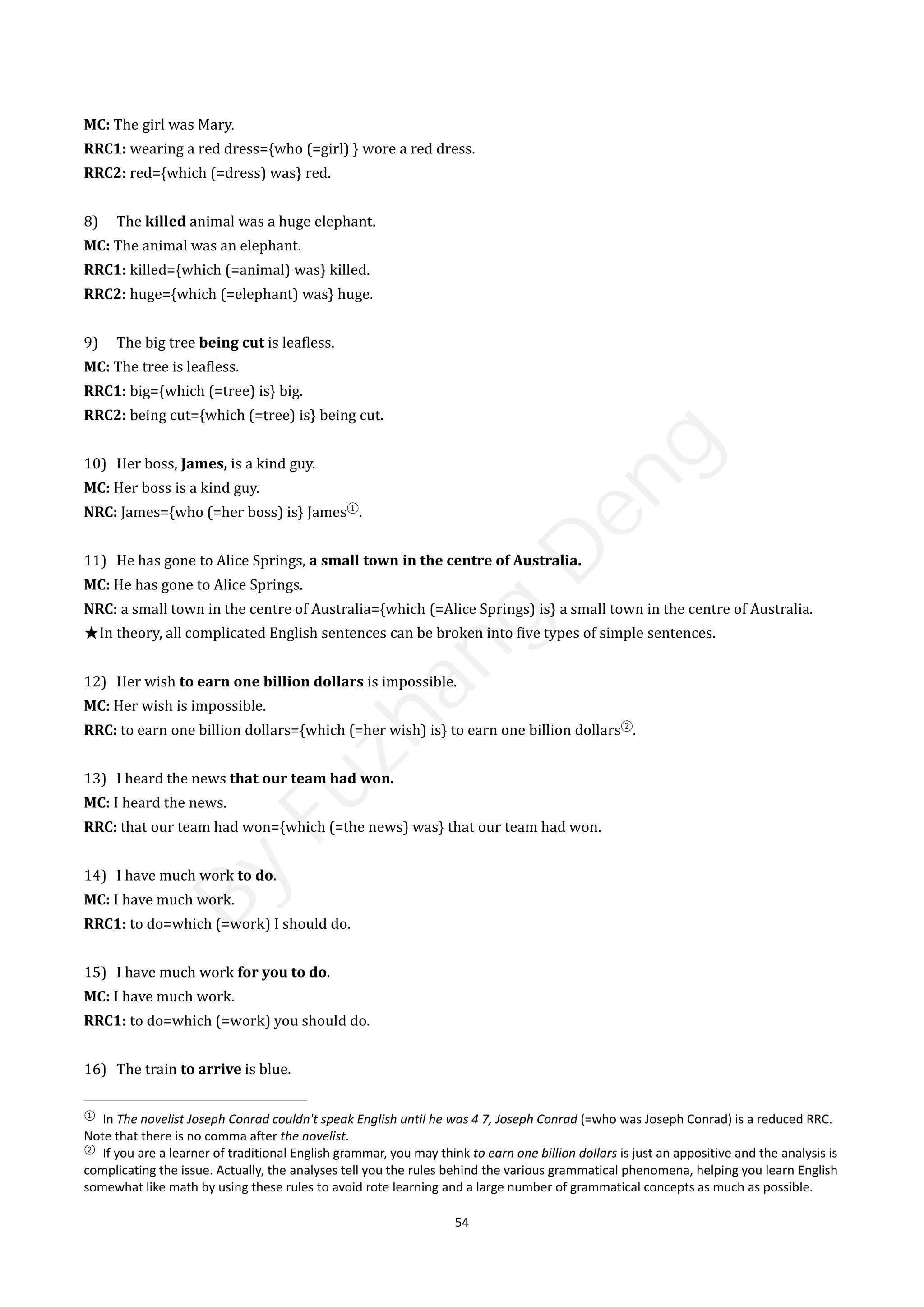 54
MC: The girl was Mary.
RRC1: wearing a red dress={who (=girl) } wore a red dress.
RRC2: red={which (=dress) was} red.
8) The killed animal was a huge elephant.
MC: The animal was an elephant.
RRC1: killed={which (=animal) was} killed.
RRC2: huge={which (=elephant) was} huge.
9) The big tree being cut is leafless.
MC: The tree is leafless.
RRC1: big={which (=tree) is} big.
RRC2: being cut={which (=tree) is} being cut.
10) Her boss, James, is a kind guy.
MC: Her boss is a kind guy.
NRC: James={who (=her boss) is} James①
.
11) He has gone to Alice Springs, a small town in the centre of Australia.
MC: He has gone to Alice Springs.
NRC: a small town in the centre of Australia={which (=Alice Springs) is} a small town in the centre of Australia.
★In theory, all complicated English sentences can be broken into five types of simple sentences.
12) Her wish to earn one billion dollars is impossible.
MC: Her wish is impossible.
RRC: to earn one billion dollars={which (=her wish) is} to earn one billion dollars②
.
13) I heard the news that our team had won.
MC: I heard the news.
RRC: that our team had won={which (=the news) was} that our team had won.
14) I have much work to do.
MC: I have much work.
RRC1: to do=which (=work) I should do.
15) I have much work for you to do.
MC: I have much work.
RRC1: to do=which (=work) you should do.
16) The train to arrive is blue.
①
In The novelist Joseph Conrad couldn't speak English until he was 4 7, Joseph Conrad (=who was Joseph Conrad) is a reduced RRC.
Note that there is no comma after the novelist.
②
If you are a learner of traditional English grammar, you may think to earn one billion dollars is just an appositive and the analysis is
complicating the issue. Actually, the analyses tell you the rules behind the various grammatical phenomena, helping you learn English
somewhat like math by using these rules to avoid rote learning and a large number of grammatical concepts as much as possible.
B
y
F
u
z
h
a
n
g
D
e
n
g
 