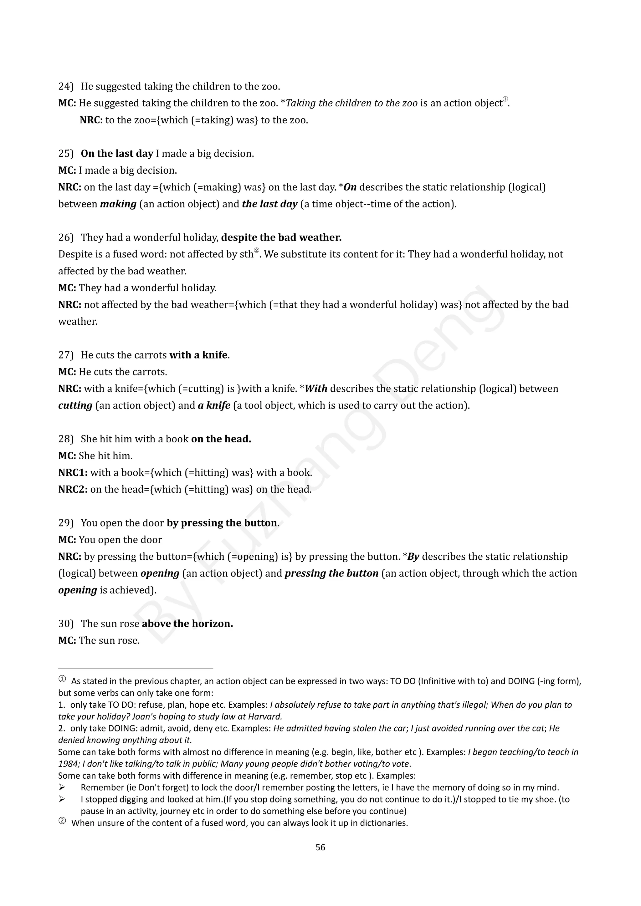56
24) He suggested taking the children to the zoo.
MC: He suggested taking the children to the zoo. *Taking the children to the zoo is an action object
①
.
NRC: to the zoo={which (=taking) was} to the zoo.
25) On the last day I made a big decision.
MC: I made a big decision.
NRC: on the last day ={which (=making) was} on the last day. *On describes the static relationship (logical)
between making (an action object) and the last day (a time object--time of the action).
26) They had a wonderful holiday, despite the bad weather.
Despite is a fused word: not affected by sth
②
. We substitute its content for it: They had a wonderful holiday, not
affected by the bad weather.
MC: They had a wonderful holiday.
NRC: not affected by the bad weather={which (=that they had a wonderful holiday) was} not affected by the bad
weather.
27) He cuts the carrots with a knife.
MC: He cuts the carrots.
NRC: with a knife={which (=cutting) is }with a knife. *With describes the static relationship (logical) between
cutting (an action object) and a knife (a tool object, which is used to carry out the action).
28) She hit him with a book on the head.
MC: She hit him.
NRC1: with a book={which (=hitting) was} with a book.
NRC2: on the head={which (=hitting) was} on the head.
29) You open the door by pressing the button.
MC: You open the door
NRC: by pressing the button={which (=opening) is} by pressing the button. *By describes the static relationship
(logical) between opening (an action object) and pressing the button (an action object, through which the action
opening is achieved).
30) The sun rose above the horizon.
MC: The sun rose.
①
As stated in the previous chapter, an action object can be expressed in two ways: TO DO (Infinitive with to) and DOING (-ing form),
but some verbs can only take one form:
1. only take TO DO: refuse, plan, hope etc. Examples: I absolutely refuse to take part in anything that's illegal; When do you plan to
take your holiday? Joan's hoping to study law at Harvard.
2. only take DOING: admit, avoid, deny etc. Examples: He admitted having stolen the car; I just avoided running over the cat; He
denied knowing anything about it.
Some can take both forms with almost no difference in meaning (e.g. begin, like, bother etc ). Examples: I began teaching/to teach in
1984; I don't like talking/to talk in public; Many young people didn't bother voting/to vote.
Some can take both forms with difference in meaning (e.g. remember, stop etc ). Examples:
 Remember (ie Don't forget) to lock the door/I remember posting the letters, ie I have the memory of doing so in my mind.
 I stopped digging and looked at him.(If you stop doing something, you do not continue to do it.)/I stopped to tie my shoe. (to
pause in an activity, journey etc in order to do something else before you continue)
②
When unsure of the content of a fused word, you can always look it up in dictionaries.
B
y
F
u
z
h
a
n
g
D
e
n
g
 
