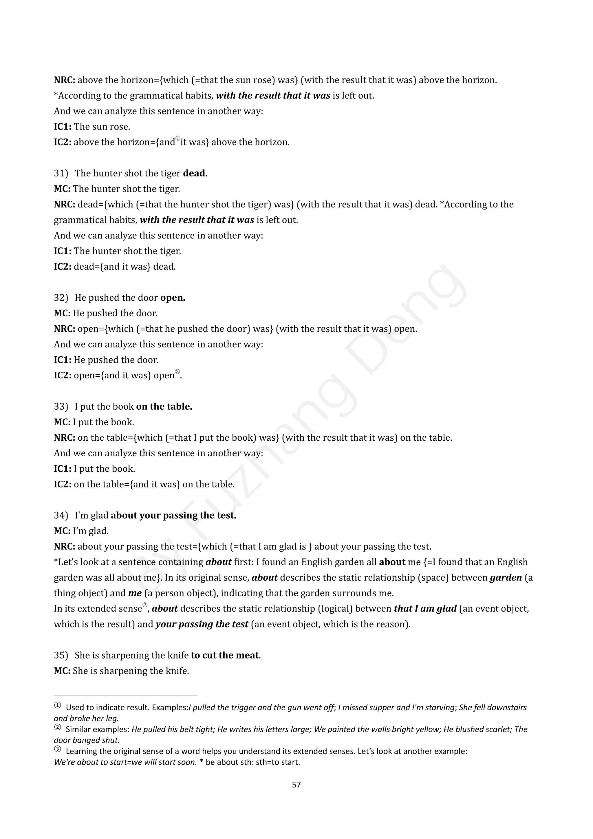 57
NRC: above the horizon={which (=that the sun rose) was} (with the result that it was) above the horizon.
*According to the grammatical habits, with the result that it was is left out.
And we can analyze this sentence in another way:
IC1: The sun rose.
IC2: above the horizon={and
①
it was} above the horizon.
31) The hunter shot the tiger dead.
MC: The hunter shot the tiger.
NRC: dead={which (=that the hunter shot the tiger) was} (with the result that it was) dead. *According to the
grammatical habits, with the result that it was is left out.
And we can analyze this sentence in another way:
IC1: The hunter shot the tiger.
IC2: dead={and it was} dead.
32) He pushed the door open.
MC: He pushed the door.
NRC: open={which (=that he pushed the door) was} (with the result that it was) open.
And we can analyze this sentence in another way:
IC1: He pushed the door.
IC2: open={and it was} open
②
.
33) I put the book on the table.
MC: I put the book.
NRC: on the table={which (=that I put the book) was} (with the result that it was) on the table.
And we can analyze this sentence in another way:
IC1: I put the book.
IC2: on the table={and it was} on the table.
34) I'm glad about your passing the test.
MC: I’m glad.
NRC: about your passing the test={which (=that I am glad is } about your passing the test.
*Let’s look at a sentence containing about first: I found an English garden all about me {=I found that an English
garden was all about me}. In its original sense, about describes the static relationship (space) between garden (a
thing object) and me (a person object), indicating that the garden surrounds me.
In its extended sense
③
, about describes the static relationship (logical) between that I am glad (an event object,
which is the result) and your passing the test (an event object, which is the reason).
35) She is sharpening the knife to cut the meat.
MC: She is sharpening the knife.
①
Used to indicate result. Examples:I pulled the trigger and the gun went off; I missed supper and I'm starving; She fell downstairs
and broke her leg.
②
Similar examples: He pulled his belt tight; He writes his letters large; We painted the walls bright yellow; He blushed scarlet; The
door banged shut.
③
Learning the original sense of a word helps you understand its extended senses. Let’s look at another example:
We're about to start=we will start soon. * be about sth: sth=to start.
B
y
F
u
z
h
a
n
g
D
e
n
g
 
