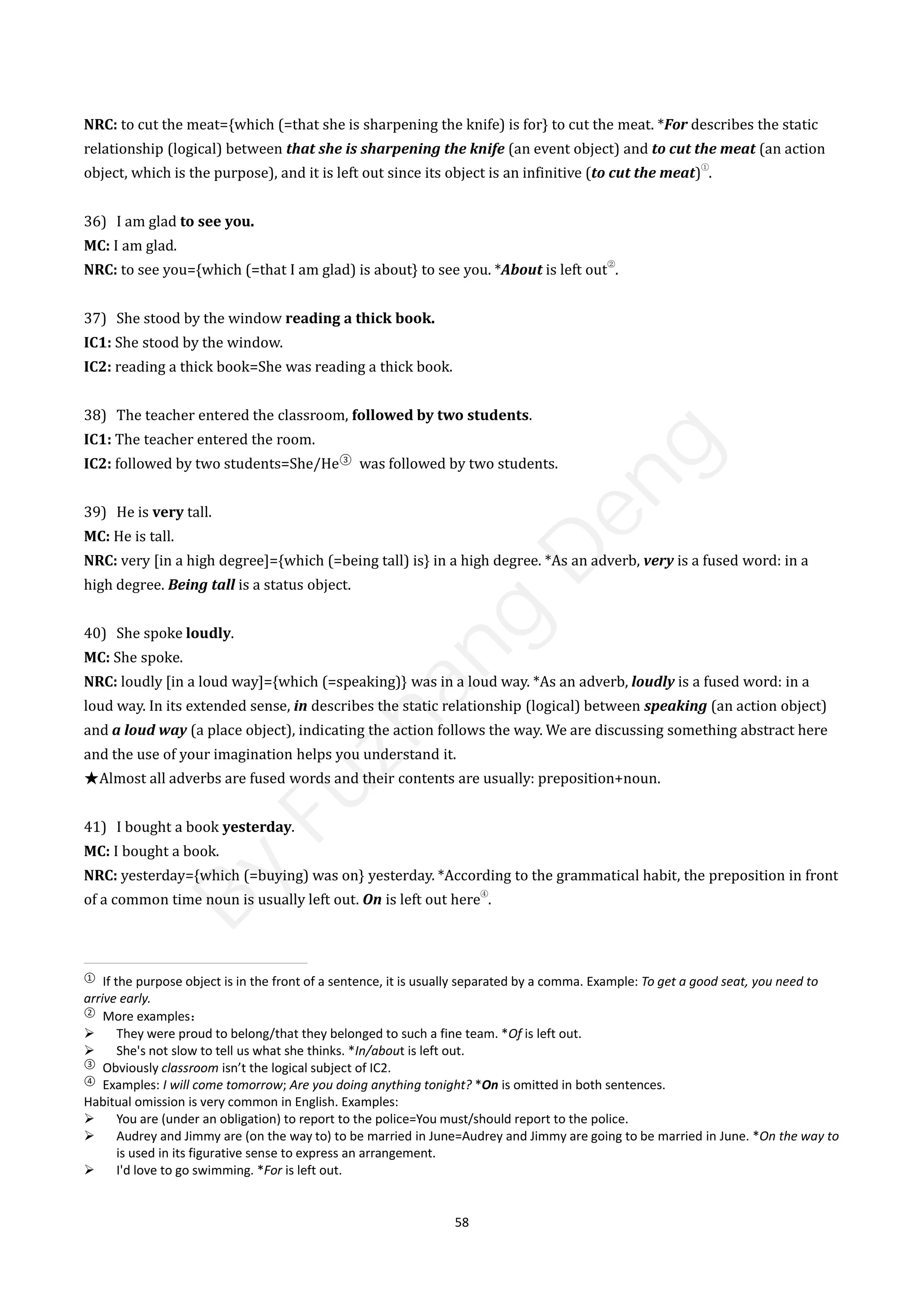 58
NRC: to cut the meat={which (=that she is sharpening the knife) is for} to cut the meat. *For describes the static
relationship (logical) between that she is sharpening the knife (an event object) and to cut the meat (an action
object, which is the purpose), and it is left out since its object is an infinitive (to cut the meat)
①
.
36) I am glad to see you.
MC: I am glad.
NRC: to see you={which (=that I am glad) is about} to see you. *About is left out
②
.
37) She stood by the window reading a thick book.
IC1: She stood by the window.
IC2: reading a thick book=She was reading a thick book.
38) The teacher entered the classroom, followed by two students.
IC1: The teacher entered the room.
IC2: followed by two students=She/He③
was followed by two students.
39) He is very tall.
MC: He is tall.
NRC: very [in a high degree]={which (=being tall) is} in a high degree. *As an adverb, very is a fused word: in a
high degree. Being tall is a status object.
40) She spoke loudly.
MC: She spoke.
NRC: loudly [in a loud way]={which (=speaking)} was in a loud way. *As an adverb, loudly is a fused word: in a
loud way. In its extended sense, in describes the static relationship (logical) between speaking (an action object)
and a loud way (a place object), indicating the action follows the way. We are discussing something abstract here
and the use of your imagination helps you understand it.
★Almost all adverbs are fused words and their contents are usually: preposition+noun.
41) I bought a book yesterday.
MC: I bought a book.
NRC: yesterday={which (=buying) was on} yesterday. *According to the grammatical habit, the preposition in front
of a common time noun is usually left out. On is left out here
④
.
①
If the purpose object is in the front of a sentence, it is usually separated by a comma. Example: To get a good seat, you need to
arrive early.
②
More examples：
 They were proud to belong/that they belonged to such a fine team. *Of is left out.
 She's not slow to tell us what she thinks. *In/about is left out.
③
Obviously classroom isn’t the logical subject of IC2.
④
Examples: I will come tomorrow; Are you doing anything tonight? *On is omitted in both sentences.
Habitual omission is very common in English. Examples:
 You are (under an obligation) to report to the police=You must/should report to the police.
 Audrey and Jimmy are (on the way to) to be married in June=Audrey and Jimmy are going to be married in June. *On the way to
is used in its figurative sense to express an arrangement.
 I'd love to go swimming. *For is left out.
B
y
F
u
z
h
a
n
g
D
e
n
g
 
