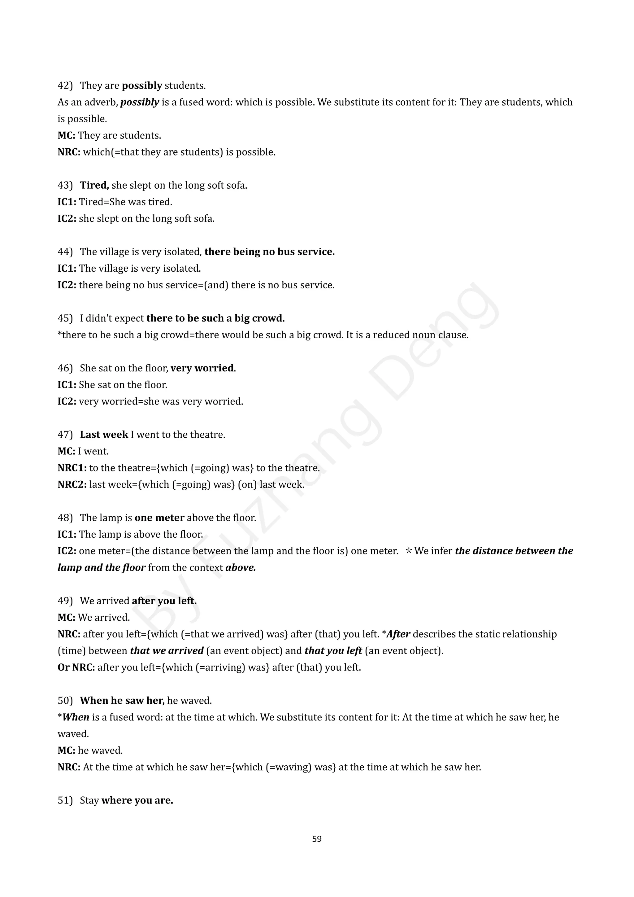 59
42) They are possibly students.
As an adverb, possibly is a fused word: which is possible. We substitute its content for it: They are students, which
is possible.
MC: They are students.
NRC: which(=that they are students) is possible.
43) Tired, she slept on the long soft sofa.
IC1: Tired=She was tired.
IC2: she slept on the long soft sofa.
44) The village is very isolated, there being no bus service.
IC1: The village is very isolated.
IC2: there being no bus service=(and) there is no bus service.
45) I didn't expect there to be such a big crowd.
*there to be such a big crowd=there would be such a big crowd. It is a reduced noun clause.
46) She sat on the floor, very worried.
IC1: She sat on the floor.
IC2: very worried=she was very worried.
47) Last week I went to the theatre.
MC: I went.
NRC1: to the theatre={which (=going) was} to the theatre.
NRC2: last week={which (=going) was} (on) last week.
48) The lamp is one meter above the floor.
IC1: The lamp is above the floor.
IC2: one meter=(the distance between the lamp and the floor is) one meter. ＊We infer the distance between the
lamp and the floor from the context above.
49) We arrived after you left.
MC: We arrived.
NRC: after you left={which (=that we arrived) was} after (that) you left. *After describes the static relationship
(time) between that we arrived (an event object) and that you left (an event object).
Or NRC: after you left={which (=arriving) was} after (that) you left.
50) When he saw her, he waved.
*When is a fused word: at the time at which. We substitute its content for it: At the time at which he saw her, he
waved.
MC: he waved.
NRC: At the time at which he saw her={which (=waving) was} at the time at which he saw her.
51) Stay where you are.
B
y
F
u
z
h
a
n
g
D
e
n
g
 