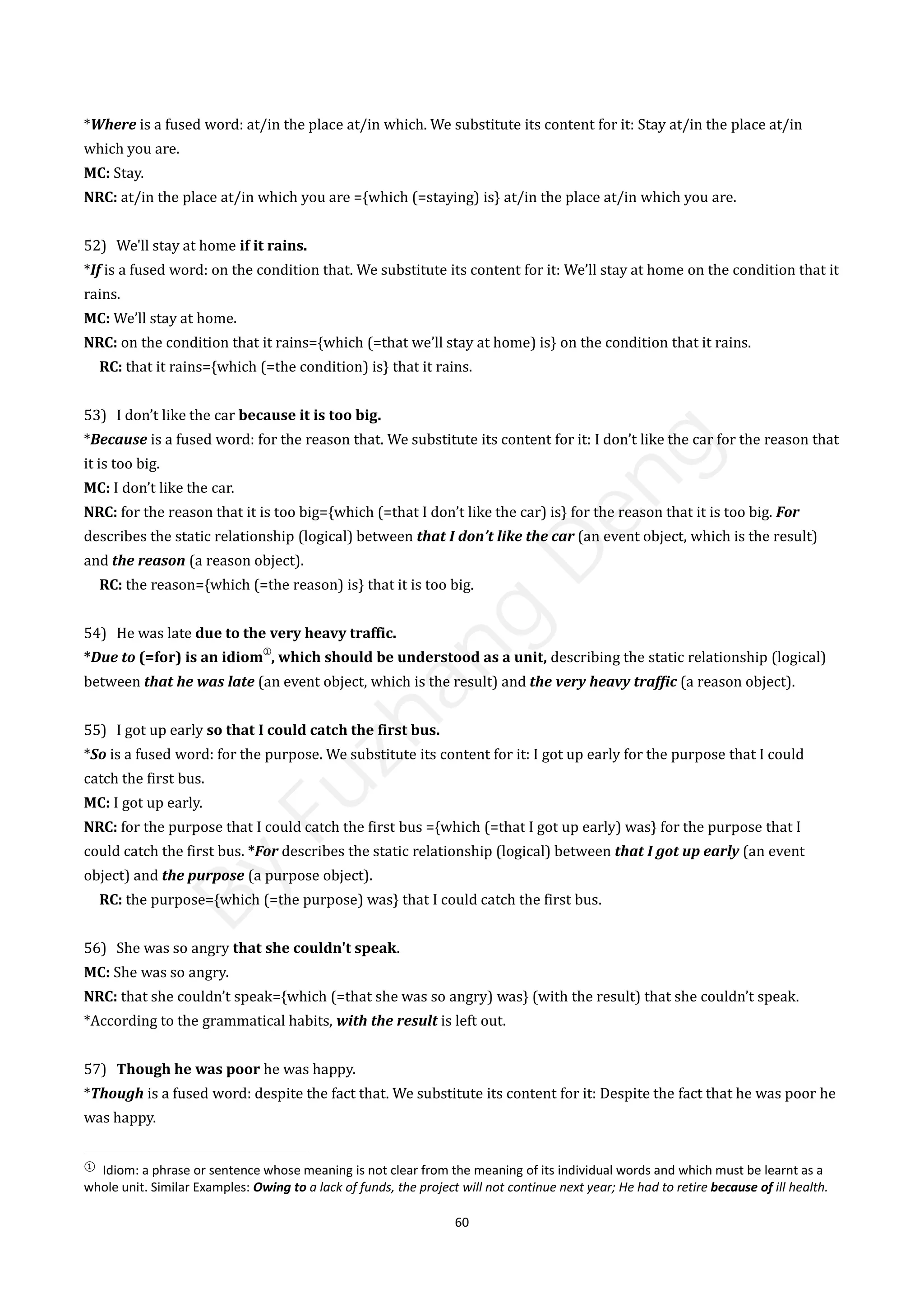 60
*Where is a fused word: at/in the place at/in which. We substitute its content for it: Stay at/in the place at/in
which you are.
MC: Stay.
NRC: at/in the place at/in which you are ={which (=staying) is} at/in the place at/in which you are.
52) We'll stay at home if it rains.
*If is a fused word: on the condition that. We substitute its content for it: We’ll stay at home on the condition that it
rains.
MC: We’ll stay at home.
NRC: on the condition that it rains={which (=that we’ll stay at home) is} on the condition that it rains.
RC: that it rains={which (=the condition) is} that it rains.
53) I don’t like the car because it is too big.
*Because is a fused word: for the reason that. We substitute its content for it: I don’t like the car for the reason that
it is too big.
MC: I don’t like the car.
NRC: for the reason that it is too big={which (=that I don’t like the car) is} for the reason that it is too big. For
describes the static relationship (logical) between that I don’t like the car (an event object, which is the result)
and the reason (a reason object).
RC: the reason={which (=the reason) is} that it is too big.
54) He was late due to the very heavy traffic.
*Due to (=for) is an idiom
①
, which should be understood as a unit, describing the static relationship (logical)
between that he was late (an event object, which is the result) and the very heavy traffic (a reason object).
55) I got up early so that I could catch the first bus.
*So is a fused word: for the purpose. We substitute its content for it: I got up early for the purpose that I could
catch the first bus.
MC: I got up early.
NRC: for the purpose that I could catch the first bus ={which (=that I got up early) was} for the purpose that I
could catch the first bus. *For describes the static relationship (logical) between that I got up early (an event
object) and the purpose (a purpose object).
RC: the purpose={which (=the purpose) was} that I could catch the first bus.
56) She was so angry that she couldn't speak.
MC: She was so angry.
NRC: that she couldn’t speak={which (=that she was so angry) was} (with the result) that she couldn’t speak.
*According to the grammatical habits, with the result is left out.
57) Though he was poor he was happy.
*Though is a fused word: despite the fact that. We substitute its content for it: Despite the fact that he was poor he
was happy.
①
Idiom: a phrase or sentence whose meaning is not clear from the meaning of its individual words and which must be learnt as a
whole unit. Similar Examples: Owing to a lack of funds, the project will not continue next year; He had to retire because of ill health.
B
y
F
u
z
h
a
n
g
D
e
n
g
 