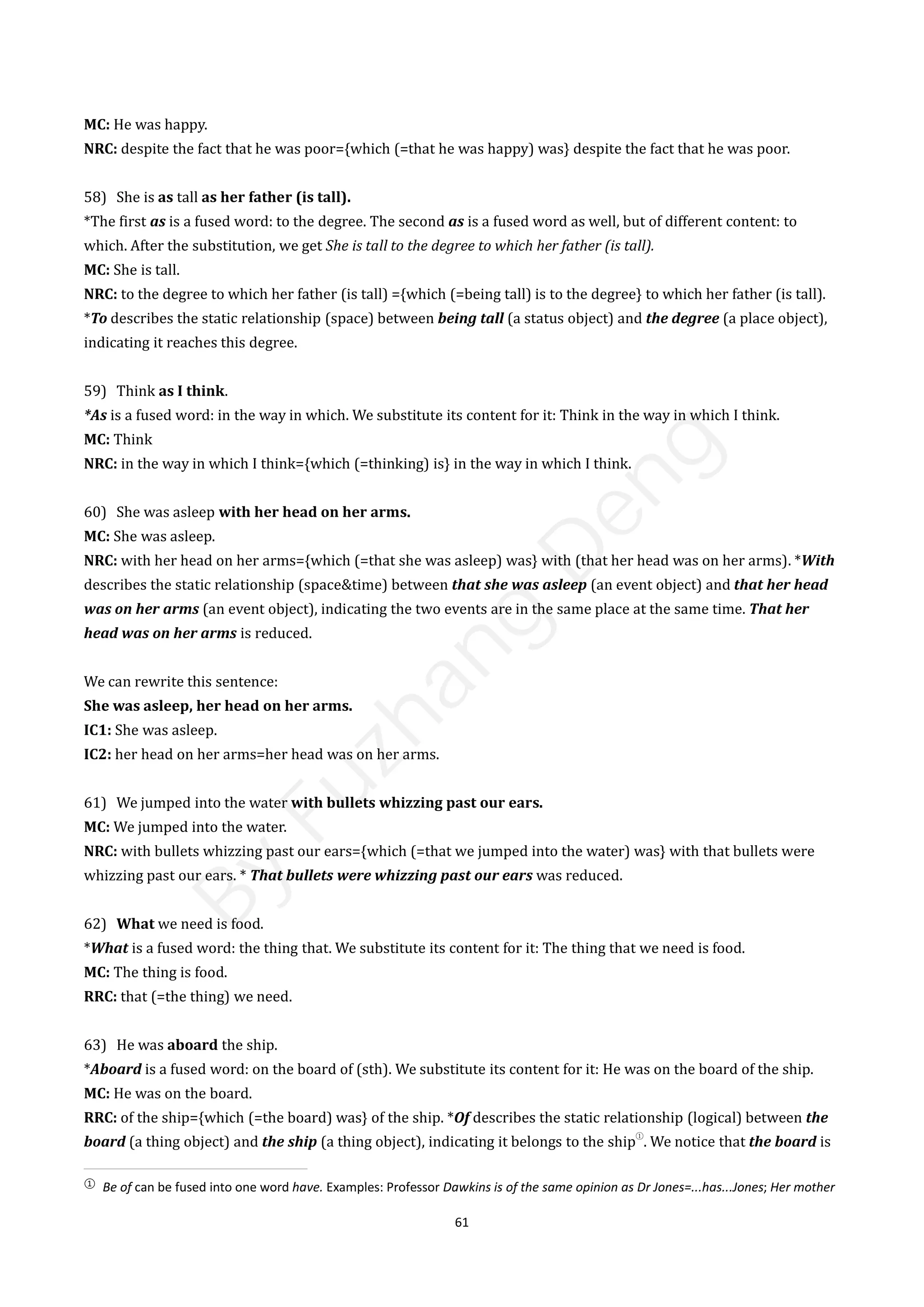 61
MC: He was happy.
NRC: despite the fact that he was poor={which (=that he was happy) was} despite the fact that he was poor.
58) She is as tall as her father (is tall).
*The first as is a fused word: to the degree. The second as is a fused word as well, but of different content: to
which. After the substitution, we get She is tall to the degree to which her father (is tall).
MC: She is tall.
NRC: to the degree to which her father (is tall) ={which (=being tall) is to the degree} to which her father (is tall).
*To describes the static relationship (space) between being tall (a status object) and the degree (a place object),
indicating it reaches this degree.
59) Think as I think.
*As is a fused word: in the way in which. We substitute its content for it: Think in the way in which I think.
MC: Think
NRC: in the way in which I think={which (=thinking) is} in the way in which I think.
60) She was asleep with her head on her arms.
MC: She was asleep.
NRC: with her head on her arms={which (=that she was asleep) was} with (that her head was on her arms). *With
describes the static relationship (space&time) between that she was asleep (an event object) and that her head
was on her arms (an event object), indicating the two events are in the same place at the same time. That her
head was on her arms is reduced.
We can rewrite this sentence:
She was asleep, her head on her arms.
IC1: She was asleep.
IC2: her head on her arms=her head was on her arms.
61) We jumped into the water with bullets whizzing past our ears.
MC: We jumped into the water.
NRC: with bullets whizzing past our ears={which (=that we jumped into the water) was} with that bullets were
whizzing past our ears. * That bullets were whizzing past our ears was reduced.
62) What we need is food.
*What is a fused word: the thing that. We substitute its content for it: The thing that we need is food.
MC: The thing is food.
RRC: that (=the thing) we need.
63) He was aboard the ship.
*Aboard is a fused word: on the board of (sth). We substitute its content for it: He was on the board of the ship.
MC: He was on the board.
RRC: of the ship={which (=the board) was} of the ship. *Of describes the static relationship (logical) between the
board (a thing object) and the ship (a thing object), indicating it belongs to the ship
①
. We notice that the board is
①
Be of can be fused into one word have. Examples: Professor Dawkins is of the same opinion as Dr Jones=...has...Jones; Her mother
B
y
F
u
z
h
a
n
g
D
e
n
g
 