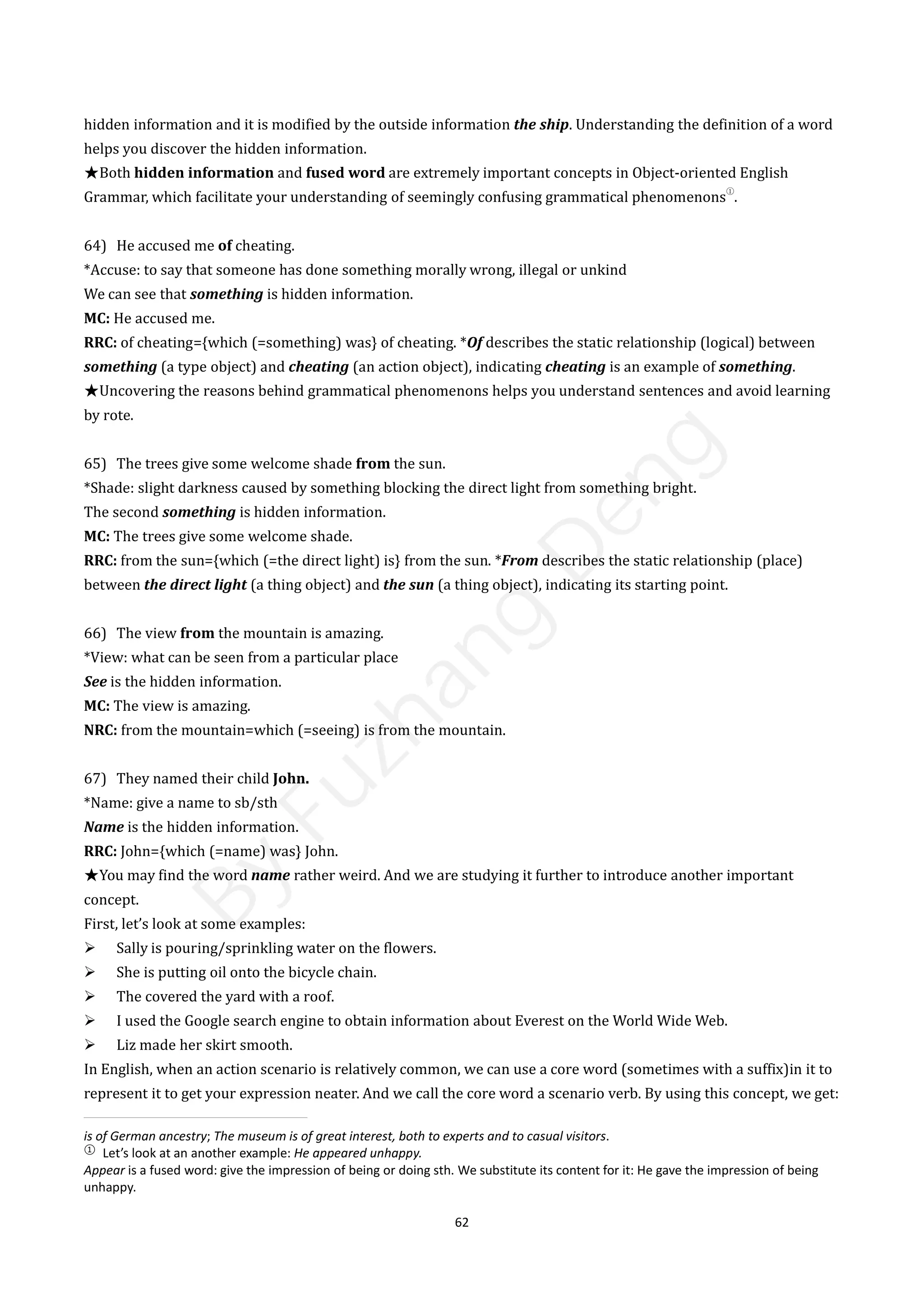 62
hidden information and it is modified by the outside information the ship. Understanding the definition of a word
helps you discover the hidden information.
★Both hidden information and fused word are extremely important concepts in Object-oriented English
Grammar, which facilitate your understanding of seemingly confusing grammatical phenomenons
①
.
64) He accused me of cheating.
*Accuse: to say that someone has done something morally wrong, illegal or unkind
We can see that something is hidden information.
MC: He accused me.
RRC: of cheating={which (=something) was} of cheating. *Of describes the static relationship (logical) between
something (a type object) and cheating (an action object), indicating cheating is an example of something.
★Uncovering the reasons behind grammatical phenomenons helps you understand sentences and avoid learning
by rote.
65) The trees give some welcome shade from the sun.
*Shade: slight darkness caused by something blocking the direct light from something bright.
The second something is hidden information.
MC: The trees give some welcome shade.
RRC: from the sun={which (=the direct light) is} from the sun. *From describes the static relationship (place)
between the direct light (a thing object) and the sun (a thing object), indicating its starting point.
66) The view from the mountain is amazing.
*View: what can be seen from a particular place
See is the hidden information.
MC: The view is amazing.
NRC: from the mountain=which (=seeing) is from the mountain.
67) They named their child John.
*Name: give a name to sb/sth
Name is the hidden information.
RRC: John={which (=name) was} John.
★You may find the word name rather weird. And we are studying it further to introduce another important
concept.
First, let’s look at some examples:
 Sally is pouring/sprinkling water on the flowers.
 She is putting oil onto the bicycle chain.
 The covered the yard with a roof.
 I used the Google search engine to obtain information about Everest on the World Wide Web.
 Liz made her skirt smooth.
In English, when an action scenario is relatively common, we can use a core word (sometimes with a suffix)in it to
represent it to get your expression neater. And we call the core word a scenario verb. By using this concept, we get:
is of German ancestry; The museum is of great interest, both to experts and to casual visitors.
①
Let’s look at an another example: He appeared unhappy.
Appear is a fused word: give the impression of being or doing sth. We substitute its content for it: He gave the impression of being
unhappy.
B
y
F
u
z
h
a
n
g
D
e
n
g
 