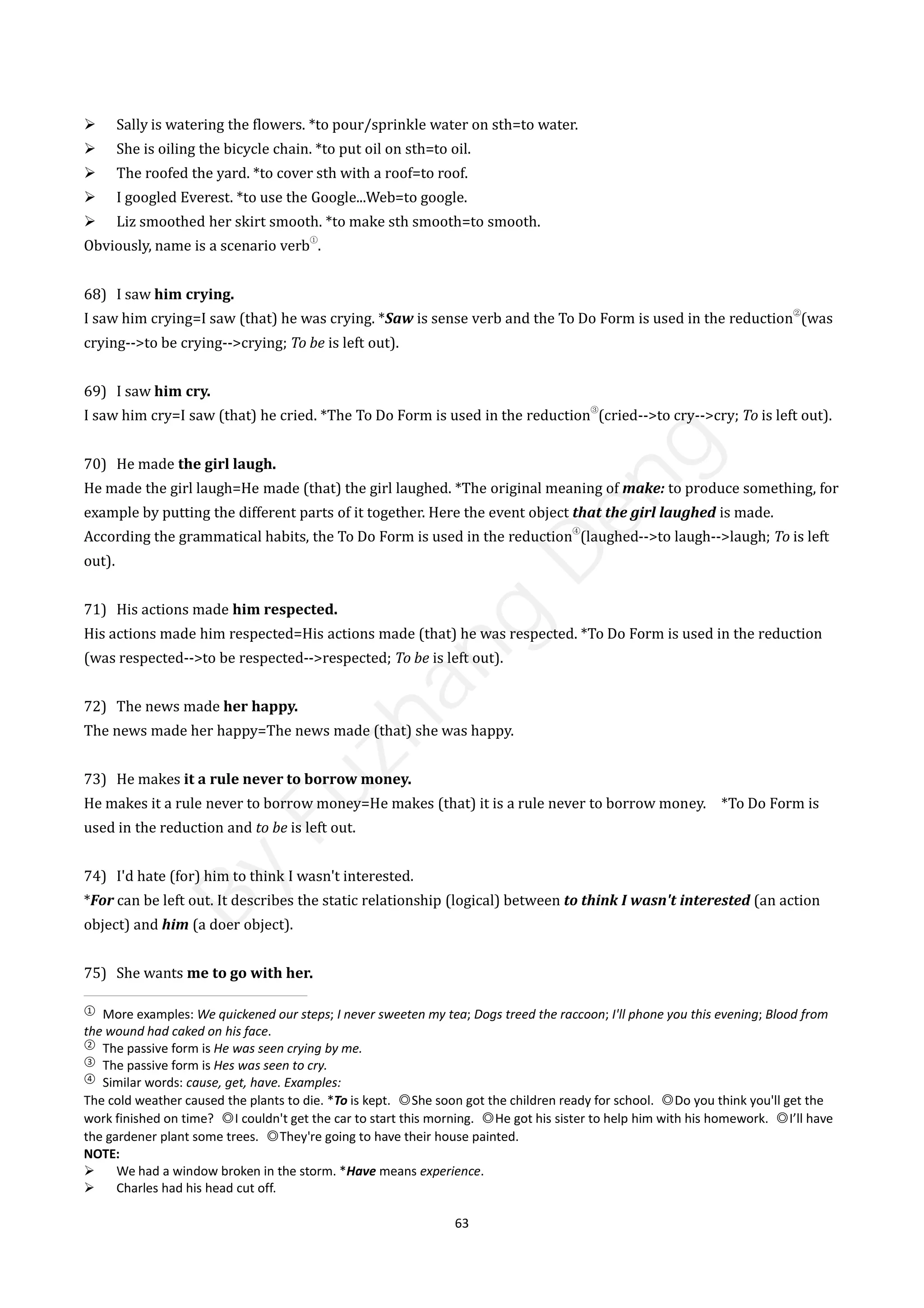 63
 Sally is watering the flowers. *to pour/sprinkle water on sth=to water.
 She is oiling the bicycle chain. *to put oil on sth=to oil.
 The roofed the yard. *to cover sth with a roof=to roof.
 I googled Everest. *to use the Google...Web=to google.
 Liz smoothed her skirt smooth. *to make sth smooth=to smooth.
Obviously, name is a scenario verb
①
.
68) I saw him crying.
I saw him crying=I saw (that) he was crying. *Saw is sense verb and the To Do Form is used in the reduction
②
(was
crying-->to be crying-->crying; To be is left out).
69) I saw him cry.
I saw him cry=I saw (that) he cried. *The To Do Form is used in the reduction
③
(cried-->to cry-->cry; To is left out).
70) He made the girl laugh.
He made the girl laugh=He made (that) the girl laughed. *The original meaning of make: to produce something, for
example by putting the different parts of it together. Here the event object that the girl laughed is made.
According the grammatical habits, the To Do Form is used in the reduction
④
(laughed-->to laugh-->laugh; To is left
out).
71) His actions made him respected.
His actions made him respected=His actions made (that) he was respected. *To Do Form is used in the reduction
(was respected-->to be respected-->respected; To be is left out).
72) The news made her happy.
The news made her happy=The news made (that) she was happy.
73) He makes it a rule never to borrow money.
He makes it a rule never to borrow money=He makes (that) it is a rule never to borrow money. *To Do Form is
used in the reduction and to be is left out.
74) I'd hate (for) him to think I wasn't interested.
*For can be left out. It describes the static relationship (logical) between to think I wasn't interested (an action
object) and him (a doer object).
75) She wants me to go with her.
①
More examples: We quickened our steps; I never sweeten my tea; Dogs treed the raccoon; I'll phone you this evening; Blood from
the wound had caked on his face.
②
The passive form is He was seen crying by me.
③
The passive form is Hes was seen to cry.
④
Similar words: cause, get, have. Examples:
The cold weather caused the plants to die. *To is kept. ◎She soon got the children ready for school. ◎Do you think you'll get the
work finished on time? ◎I couldn't get the car to start this morning. ◎He got his sister to help him with his homework. ◎I’ll have
the gardener plant some trees. ◎They're going to have their house painted.
NOTE:
 We had a window broken in the storm. *Have means experience.
 Charles had his head cut off.
B
y
F
u
z
h
a
n
g
D
e
n
g
 