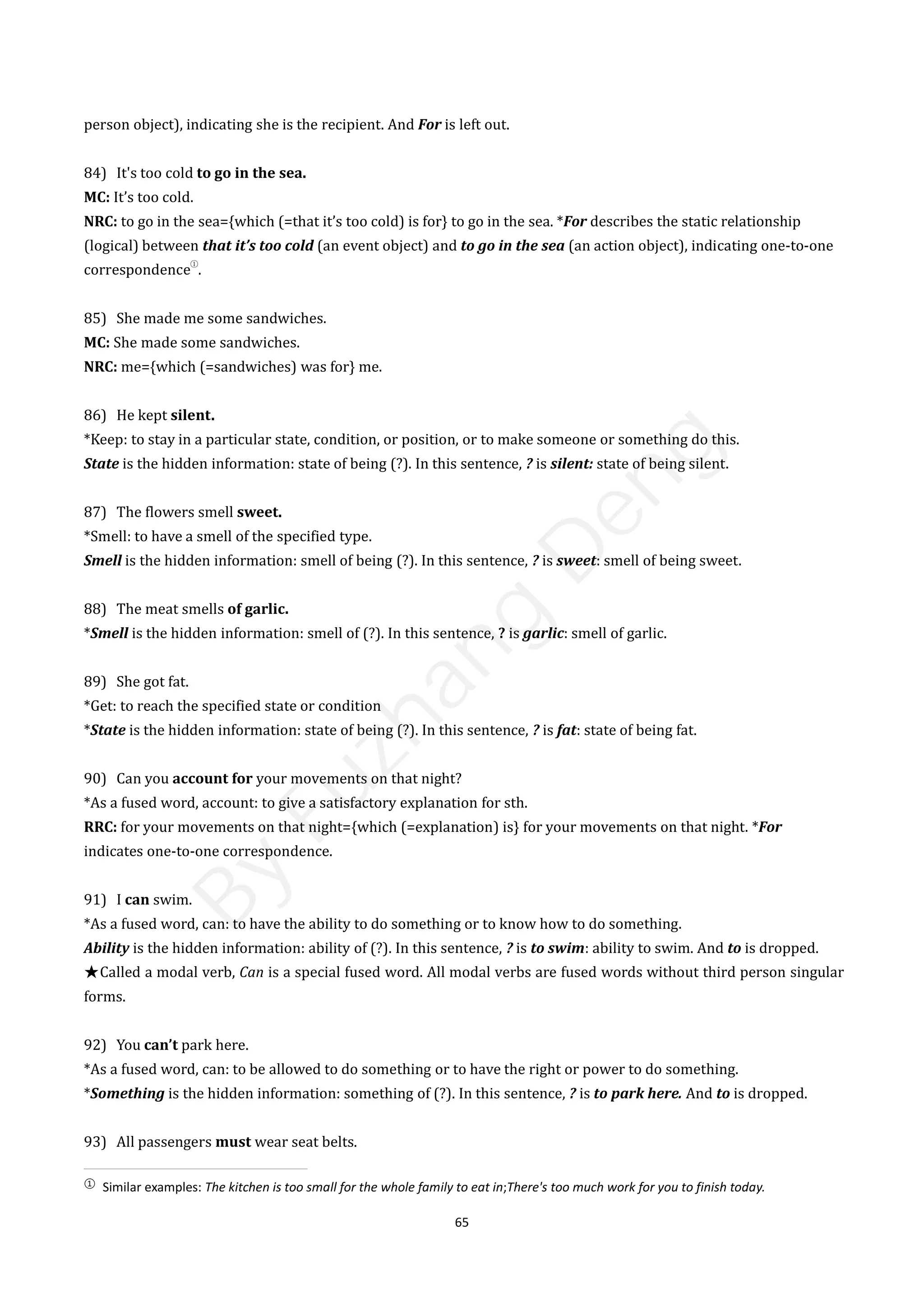 65
person object), indicating she is the recipient. And For is left out.
84) It's too cold to go in the sea.
MC: It’s too cold.
NRC: to go in the sea={which (=that it’s too cold) is for} to go in the sea. *For describes the static relationship
(logical) between that it’s too cold (an event object) and to go in the sea (an action object), indicating one-to-one
correspondence
①
.
85) She made me some sandwiches.
MC: She made some sandwiches.
NRC: me={which (=sandwiches) was for} me.
86) He kept silent.
*Keep: to stay in a particular state, condition, or position, or to make someone or something do this.
State is the hidden information: state of being (?). In this sentence, ? is silent: state of being silent.
87) The flowers smell sweet.
*Smell: to have a smell of the specified type.
Smell is the hidden information: smell of being (?). In this sentence, ? is sweet: smell of being sweet.
88) The meat smells of garlic.
*Smell is the hidden information: smell of (?). In this sentence, ? is garlic: smell of garlic.
89) She got fat.
*Get: to reach the specified state or condition
*State is the hidden information: state of being (?). In this sentence, ? is fat: state of being fat.
90) Can you account for your movements on that night?
*As a fused word, account: to give a satisfactory explanation for sth.
RRC: for your movements on that night={which (=explanation) is} for your movements on that night. *For
indicates one-to-one correspondence.
91) I can swim.
*As a fused word, can: to have the ability to do something or to know how to do something.
Ability is the hidden information: ability of (?). In this sentence, ? is to swim: ability to swim. And to is dropped.
★Called a modal verb, Can is a special fused word. All modal verbs are fused words without third person singular
forms.
92) You can’t park here.
*As a fused word, can: to be allowed to do something or to have the right or power to do something.
*Something is the hidden information: something of (?). In this sentence, ? is to park here. And to is dropped.
93) All passengers must wear seat belts.
①
Similar examples: The kitchen is too small for the whole family to eat in;There's too much work for you to finish today.
B
y
F
u
z
h
a
n
g
D
e
n
g
 