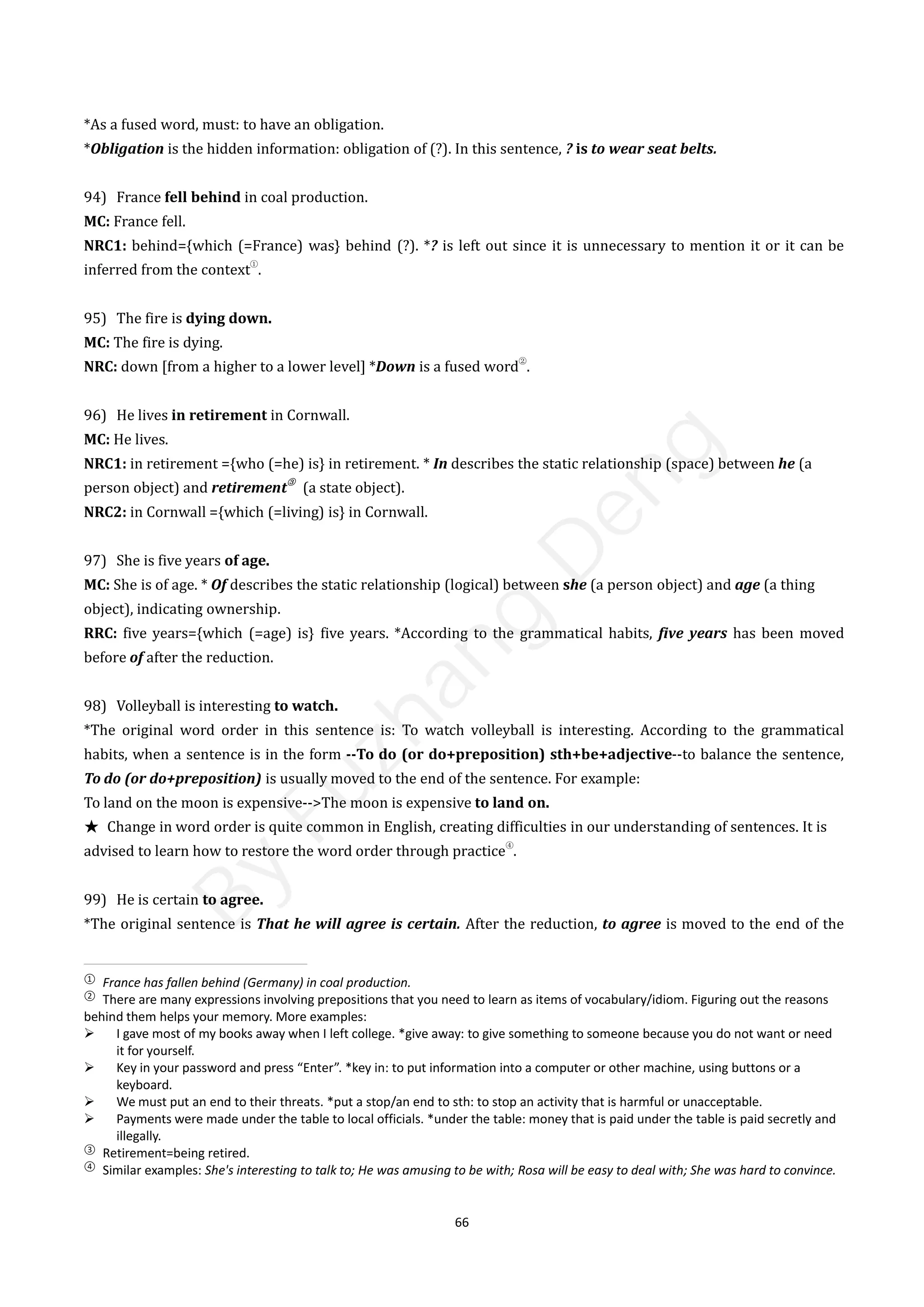 66
*As a fused word, must: to have an obligation.
*Obligation is the hidden information: obligation of (?). In this sentence, ? is to wear seat belts.
94) France fell behind in coal production.
MC: France fell.
NRC1: behind={which (=France) was} behind (?). *? is left out since it is unnecessary to mention it or it can be
inferred from the context
①
.
95) The fire is dying down.
MC: The fire is dying.
NRC: down [from a higher to a lower level] *Down is a fused word
②
.
96) He lives in retirement in Cornwall.
MC: He lives.
NRC1: in retirement ={who (=he) is} in retirement. * In describes the static relationship (space) between he (a
person object) and retirement
③
(a state object).
NRC2: in Cornwall ={which (=living) is} in Cornwall.
97) She is five years of age.
MC: She is of age. * Of describes the static relationship (logical) between she (a person object) and age (a thing
object), indicating ownership.
RRC: five years={which (=age) is} five years. *According to the grammatical habits, five years has been moved
before of after the reduction.
98) Volleyball is interesting to watch.
*The original word order in this sentence is: To watch volleyball is interesting. According to the grammatical
habits, when a sentence is in the form --To do (or do+preposition) sth+be+adjective--to balance the sentence,
To do (or do+preposition) is usually moved to the end of the sentence. For example:
To land on the moon is expensive-->The moon is expensive to land on.
★ Change in word order is quite common in English, creating difficulties in our understanding of sentences. It is
advised to learn how to restore the word order through practice
④
.
99) He is certain to agree.
*The original sentence is That he will agree is certain. After the reduction, to agree is moved to the end of the
①
France has fallen behind (Germany) in coal production.
②
There are many expressions involving prepositions that you need to learn as items of vocabulary/idiom. Figuring out the reasons
behind them helps your memory. More examples:
 I gave most of my books away when I left college. *give away: to give something to someone because you do not want or need
it for yourself.
 Key in your password and press “Enter”. *key in: to put information into a computer or other machine, using buttons or a
keyboard.
 We must put an end to their threats. *put a stop/an end to sth: to stop an activity that is harmful or unacceptable.
 Payments were made under the table to local officials. *under the table: money that is paid under the table is paid secretly and
illegally.
③
Retirement=being retired.
④
Similar examples: She's interesting to talk to; He was amusing to be with; Rosa will be easy to deal with; She was hard to convince.
B
y
F
u
z
h
a
n
g
D
e
n
g
 