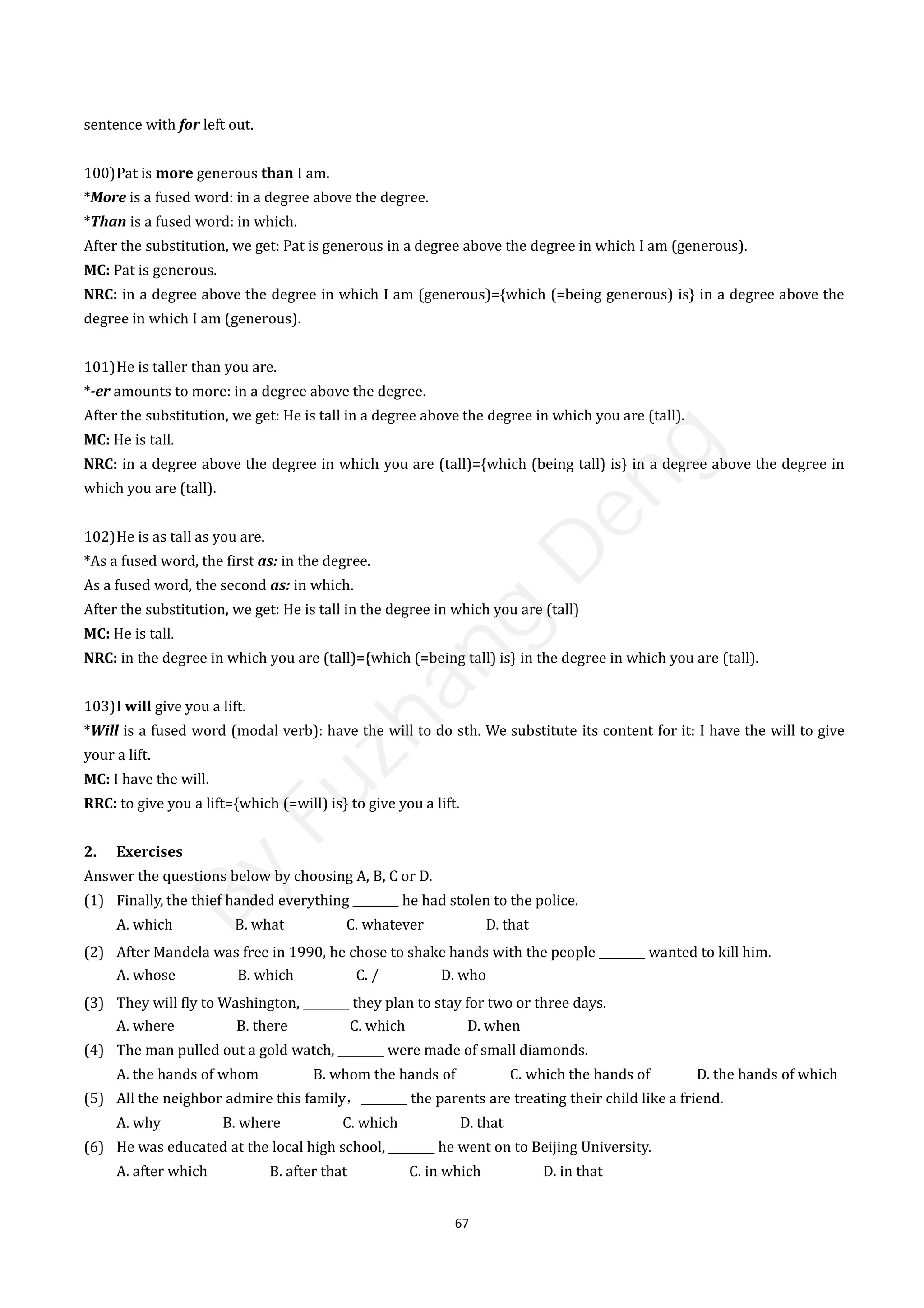 67
sentence with for left out.
100)Pat is more generous than I am.
*More is a fused word: in a degree above the degree.
*Than is a fused word: in which.
After the substitution, we get: Pat is generous in a degree above the degree in which I am (generous).
MC: Pat is generous.
NRC: in a degree above the degree in which I am (generous)={which (=being generous) is} in a degree above the
degree in which I am (generous).
101)He is taller than you are.
*-er amounts to more: in a degree above the degree.
After the substitution, we get: He is tall in a degree above the degree in which you are (tall).
MC: He is tall.
NRC: in a degree above the degree in which you are (tall)={which (being tall) is} in a degree above the degree in
which you are (tall).
102)He is as tall as you are.
*As a fused word, the first as: in the degree.
As a fused word, the second as: in which.
After the substitution, we get: He is tall in the degree in which you are (tall)
MC: He is tall.
NRC: in the degree in which you are (tall)={which (=being tall) is} in the degree in which you are (tall).
103)I will give you a lift.
*Will is a fused word (modal verb): have the will to do sth. We substitute its content for it: I have the will to give
your a lift.
MC: I have the will.
RRC: to give you a lift={which (=will) is} to give you a lift.
2. Exercises
Answer the questions below by choosing A, B, C or D.
(1) Finally, the thief handed everything ________ he had stolen to the police.
A. which B. what C. whatever D. that
(2) After Mandela was free in 1990, he chose to shake hands with the people ________ wanted to kill him.
A. whose B. which C. / D. who
(3) They will fly to Washington, ________ they plan to stay for two or three days.
A. where B. there C. which D. when
(4) The man pulled out a gold watch, ________ were made of small diamonds.
A. the hands of whom B. whom the hands of C. which the hands of D. the hands of which
(5) All the neighbor admire this family，________ the parents are treating their child like a friend.
A. why B. where C. which D. that
(6) He was educated at the local high school, ________ he went on to Beijing University.
A. after which B. after that C. in which D. in that
B
y
F
u
z
h
a
n
g
D
e
n
g
 