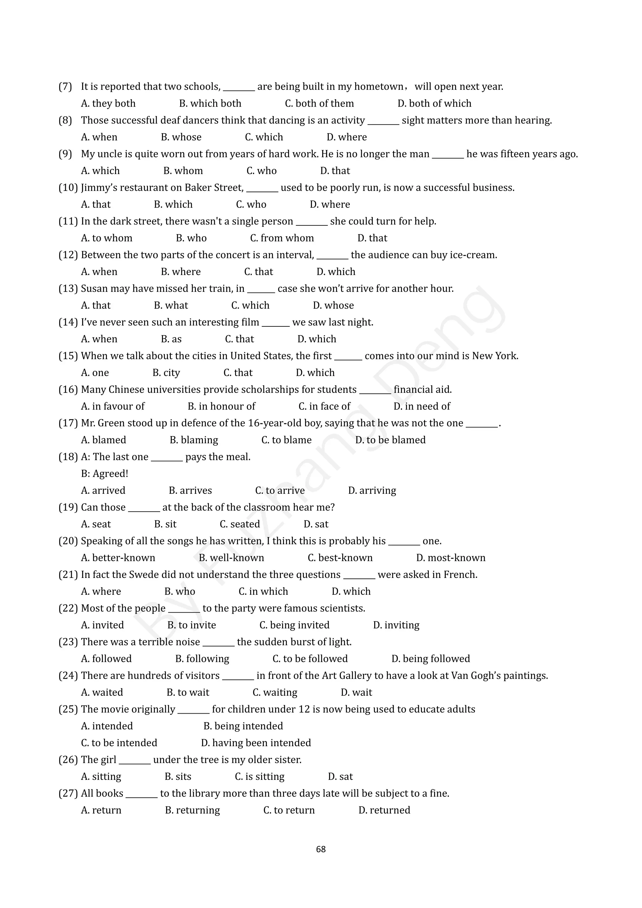 68
(7) It is reported that two schools, ________ are being built in my hometown，will open next year.
A. they both B. which both C. both of them D. both of which
(8) Those successful deaf dancers think that dancing is an activity ________ sight matters more than hearing.
A. when B. whose C. which D. where
(9) My uncle is quite worn out from years of hard work. He is no longer the man ________ he was fifteen years ago.
A. which B. whom C. who D. that
(10) Jimmy’s restaurant on Baker Street, ________ used to be poorly run, is now a successful business.
A. that B. which C. who D. where
(11) In the dark street, there wasn't a single person ________ she could turn for help.
A. to whom B. who C. from whom D. that
(12) Between the two parts of the concert is an interval, ________ the audience can buy ice-cream.
A. when B. where C. that D. which
(13) Susan may have missed her train, in _______ case she won’t arrive for another hour.
A. that B. what C. which D. whose
(14) I’ve never seen such an interesting film _______ we saw last night.
A. when B. as C. that D. which
(15) When we talk about the cities in United States, the first _______ comes into our mind is New York.
A. one B. city C. that D. which
(16) Many Chinese universities provide scholarships for students ________ financial aid.
A. in favour of B. in honour of C. in face of D. in need of
(17) Mr. Green stood up in defence of the 16-year-old boy, saying that he was not the one ________．
A. blamed B. blaming C. to blame D. to be blamed
(18) A: The last one ________ pays the meal.
B: Agreed!
A. arrived B. arrives C. to arrive D. arriving
(19) Can those ________ at the back of the classroom hear me?
A. seat B. sit C. seated D. sat
(20) Speaking of all the songs he has written, I think this is probably his ________ one.
A. better-known B. well-known C. best-known D. most-known
(21) In fact the Swede did not understand the three questions ________ were asked in French.
A. where B. who C. in which D. which
(22) Most of the people ________ to the party were famous scientists.
A. invited B. to invite C. being invited D. inviting
(23) There was a terrible noise ________ the sudden burst of light.
A. followed B. following C. to be followed D. being followed
(24) There are hundreds of visitors ________ in front of the Art Gallery to have a look at Van Gogh’s paintings.
A. waited B. to wait C. waiting D. wait
(25) The movie originally ________ for children under 12 is now being used to educate adults
A. intended B. being intended
C. to be intended D. having been intended
(26) The girl ________ under the tree is my older sister.
A. sitting B. sits C. is sitting D. sat
(27) All books ________ to the library more than three days late will be subject to a fine.
A. return B. returning C. to return D. returned
B
y
F
u
z
h
a
n
g
D
e
n
g
 
