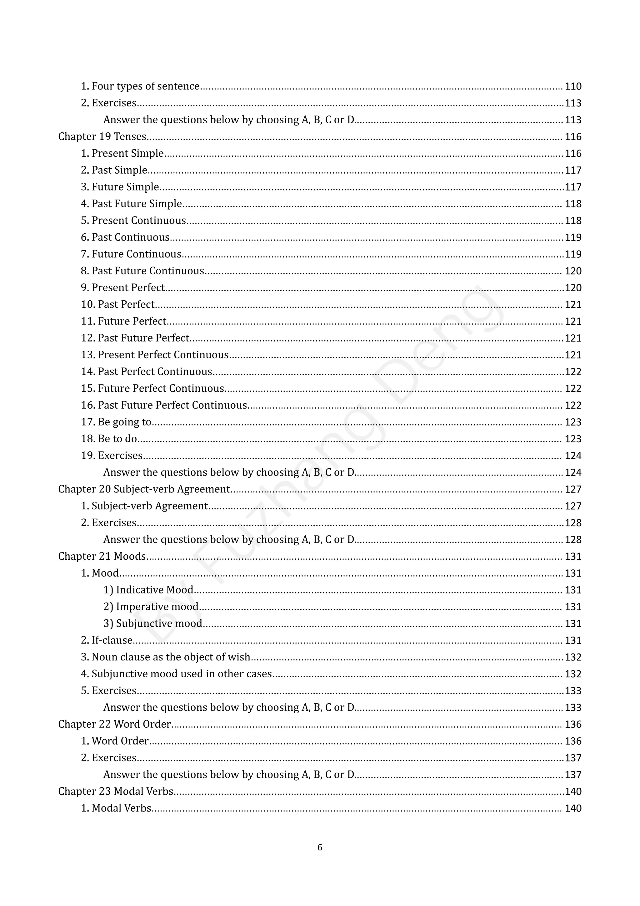 6
1. Four types of sentence..................................................................................................................................110
2. Exercises.........................................................................................................................................................113
Answer the questions below by choosing A, B, C or D...........................................................................113
Chapter 19 Tenses..................................................................................................................................................... 116
1. Present Simple...............................................................................................................................................116
2. Past Simple.....................................................................................................................................................117
3. Future Simple.................................................................................................................................................117
4. Past Future Simple........................................................................................................................................ 118
5. Present Continuous.......................................................................................................................................118
6. Past Continuous.............................................................................................................................................119
7. Future Continuous.........................................................................................................................................119
8. Past Future Continuous................................................................................................................................ 120
9. Present Perfect...............................................................................................................................................120
10. Past Perfect.................................................................................................................................................. 121
11. Future Perfect..............................................................................................................................................121
12. Past Future Perfect......................................................................................................................................121
13. Present Perfect Continuous........................................................................................................................121
14. Past Perfect Continuous..............................................................................................................................122
15. Future Perfect Continuous......................................................................................................................... 122
16. Past Future Perfect Continuous................................................................................................................. 122
17. Be going to................................................................................................................................................... 123
18. Be to do........................................................................................................................................................ 123
19. Exercises...................................................................................................................................................... 124
Answer the questions below by choosing A, B, C or D...........................................................................124
Chapter 20 Subject-verb Agreement....................................................................................................................... 127
1. Subject-verb Agreement...............................................................................................................................127
2. Exercises.........................................................................................................................................................128
Answer the questions below by choosing A, B, C or D...........................................................................128
Chapter 21 Moods..................................................................................................................................................... 131
1. Mood...............................................................................................................................................................131
1) Indicative Mood.................................................................................................................................... 131
2) Imperative mood.................................................................................................................................. 131
3) Subjunctive mood.................................................................................................................................131
2. If-clause.......................................................................................................................................................... 131
3. Noun clause as the object of wish................................................................................................................132
4. Subjunctive mood used in other cases........................................................................................................ 132
5. Exercises.........................................................................................................................................................133
Answer the questions below by choosing A, B, C or D...........................................................................133
Chapter 22 Word Order............................................................................................................................................ 136
1. Word Order.................................................................................................................................................... 136
2. Exercises.........................................................................................................................................................137
Answer the questions below by choosing A, B, C or D...........................................................................137
Chapter 23 Modal Verbs............................................................................................................................................140
1. Modal Verbs................................................................................................................................................... 140
B
y
F
u
z
h
a
n
g
D
e
n
g
 