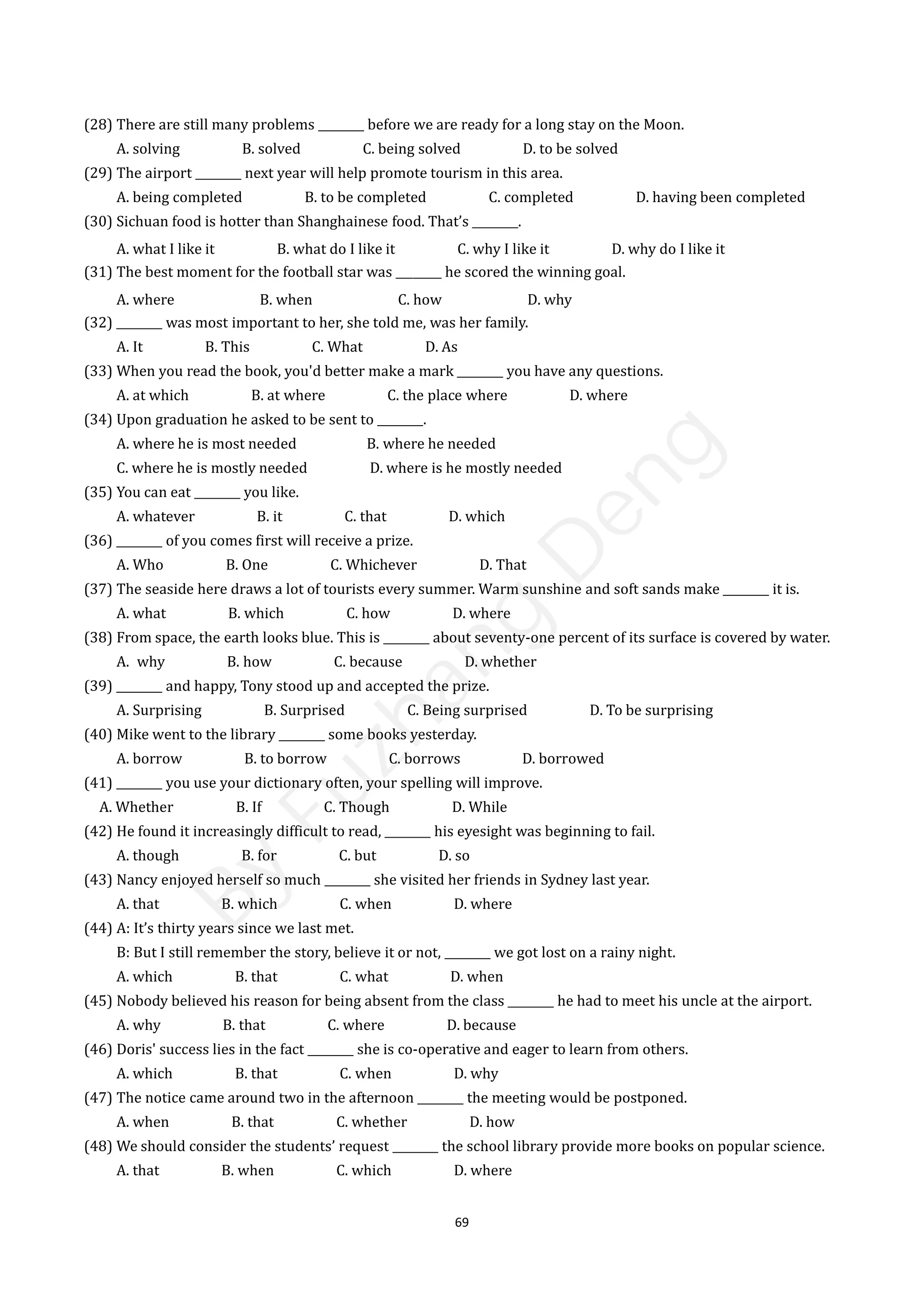 69
(28) There are still many problems ________ before we are ready for a long stay on the Moon.
A. solving B. solved C. being solved D. to be solved
(29) The airport ________ next year will help promote tourism in this area.
A. being completed B. to be completed C. completed D. having been completed
(30) Sichuan food is hotter than Shanghainese food. That’s ________.
A. what I like it B. what do I like it C. why I like it D. why do I like it
(31) The best moment for the football star was ________ he scored the winning goal.
A. where B. when C. how D. why
(32) ________ was most important to her, she told me, was her family.
A. It B. This C. What D. As
(33) When you read the book, you'd better make a mark ________ you have any questions.
A. at which B. at where C. the place where D. where
(34) Upon graduation he asked to be sent to ________.
A. where he is most needed B. where he needed
C. where he is mostly needed D. where is he mostly needed
(35) You can eat ________ you like.
A. whatever B. it C. that D. which
(36) ________ of you comes first will receive a prize.
A. Who B. One C. Whichever D. That
(37) The seaside here draws a lot of tourists every summer. Warm sunshine and soft sands make ________ it is.
A. what B. which C. how D. where
(38) From space, the earth looks blue. This is ________ about seventy-one percent of its surface is covered by water.
A. why B. how C. because D. whether
(39) ________ and happy, Tony stood up and accepted the prize.
A. Surprising B. Surprised C. Being surprised D. To be surprising
(40) Mike went to the library ________ some books yesterday.
A. borrow B. to borrow C. borrows D. borrowed
(41) ________ you use your dictionary often, your spelling will improve.
A. Whether B. If C. Though D. While
(42) He found it increasingly difficult to read, ________ his eyesight was beginning to fail.
A. though B. for C. but D. so
(43) Nancy enjoyed herself so much ________ she visited her friends in Sydney last year.
A. that B. which C. when D. where
(44) A: It’s thirty years since we last met.
B: But I still remember the story, believe it or not, ________ we got lost on a rainy night.
A. which B. that C. what D. when
(45) Nobody believed his reason for being absent from the class ________ he had to meet his uncle at the airport.
A. why B. that C. where D. because
(46) Doris' success lies in the fact ________ she is co-operative and eager to learn from others.
A. which B. that C. when D. why
(47) The notice came around two in the afternoon ________ the meeting would be postponed.
A. when B. that C. whether D. how
(48) We should consider the students’ request ________ the school library provide more books on popular science.
A. that B. when C. which D. where
B
y
F
u
z
h
a
n
g
D
e
n
g
 