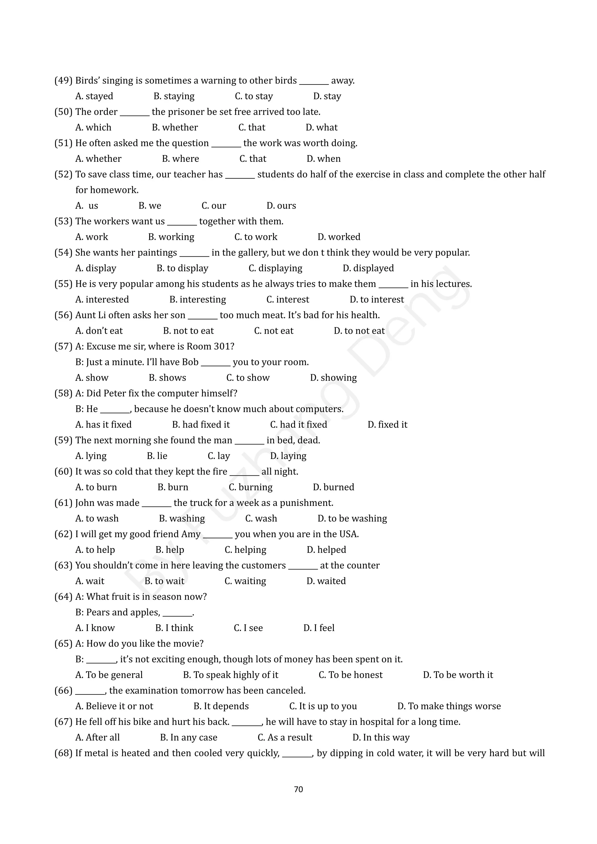 70
(49) Birds’ singing is sometimes a warning to other birds ________ away.
A. stayed B. staying C. to stay D. stay
(50) The order ________ the prisoner be set free arrived too late.
A. which B. whether C. that D. what
(51) He often asked me the question ________ the work was worth doing.
A. whether B. where C. that D. when
(52) To save class time, our teacher has ________ students do half of the exercise in class and complete the other half
for homework.
A. us B. we C. our D. ours
(53) The workers want us ________ together with them.
A. work B. working C. to work D. worked
(54) She wants her paintings ________ in the gallery, but we don t think they would be very popular.
A. display B. to display C. displaying D. displayed
(55) He is very popular among his students as he always tries to make them ________ in his lectures.
A. interested B. interesting C. interest D. to interest
(56) Aunt Li often asks her son ________ too much meat. It’s bad for his health.
A. don’t eat B. not to eat C. not eat D. to not eat
(57) A: Excuse me sir, where is Room 301?
B: Just a minute. I’ll have Bob ________ you to your room.
A. show B. shows C. to show D. showing
(58) A: Did Peter fix the computer himself?
B: He ________, because he doesn't know much about computers.
A. has it fixed B. had fixed it C. had it fixed D. fixed it
(59) The next morning she found the man ________ in bed, dead.
A. lying B. lie C. lay D. laying
(60) It was so cold that they kept the fire ________ all night.
A. to burn B. burn C. burning D. burned
(61) John was made ________ the truck for a week as a punishment.
A. to wash B. washing C. wash D. to be washing
(62) I will get my good friend Amy ________ you when you are in the USA.
A. to help B. help C. helping D. helped
(63) You shouldn’t come in here leaving the customers ________ at the counter
A. wait B. to wait C. waiting D. waited
(64) A: What fruit is in season now?
B: Pears and apples, ________.
A. I know B. I think C. I see D. I feel
(65) A: How do you like the movie?
B: ________, it’s not exciting enough, though lots of money has been spent on it.
A. To be general B. To speak highly of it C. To be honest D. To be worth it
(66) ________, the examination tomorrow has been canceled.
A. Believe it or not B. It depends C. It is up to you D. To make things worse
(67) He fell off his bike and hurt his back. ________, he will have to stay in hospital for a long time.
A. After all B. In any case C. As a result D. In this way
(68) If metal is heated and then cooled very quickly, ________, by dipping in cold water, it will be very hard but will
B
y
F
u
z
h
a
n
g
D
e
n
g
 