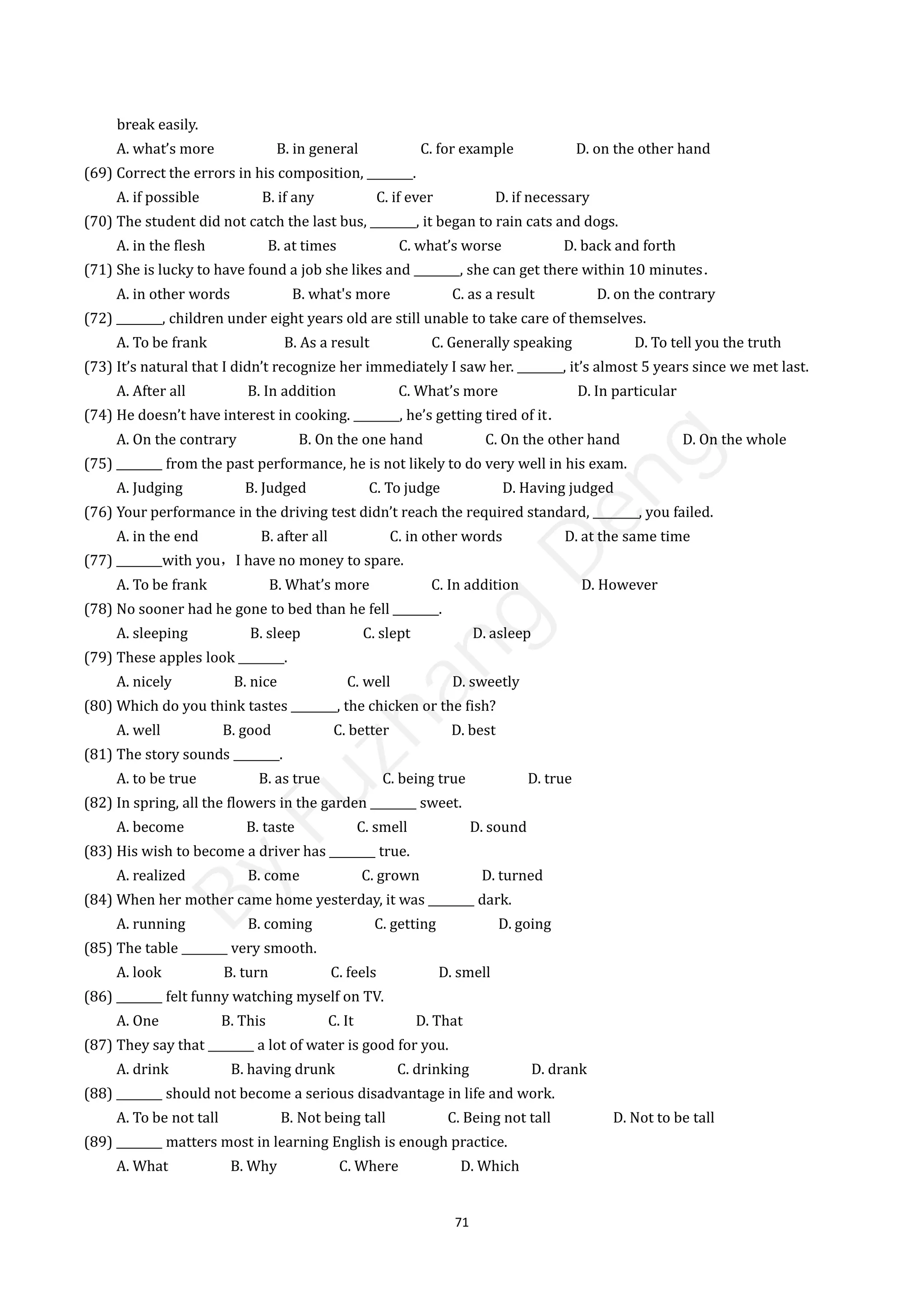 71
break easily.
A. what’s more B. in general C. for example D. on the other hand
(69) Correct the errors in his composition, ________.
A. if possible B. if any C. if ever D. if necessary
(70) The student did not catch the last bus, ________, it began to rain cats and dogs.
A. in the flesh B. at times C. what’s worse D. back and forth
(71) She is lucky to have found a job she likes and ________, she can get there within 10 minutes．
A. in other words B. what's more C. as a result D. on the contrary
(72) ________, children under eight years old are still unable to take care of themselves.
A. To be frank B. As a result C. Generally speaking D. To tell you the truth
(73) It’s natural that I didn’t recognize her immediately I saw her. ________, it’s almost 5 years since we met last.
A. After all B. In addition C. What’s more D. In particular
(74) He doesn’t have interest in cooking. ________, he’s getting tired of it．
A. On the contrary B. On the one hand C. On the other hand D. On the whole
(75) ________ from the past performance, he is not likely to do very well in his exam.
A. Judging B. Judged C. To judge D. Having judged
(76) Your performance in the driving test didn’t reach the required standard, ________, you failed.
A. in the end B. after all C. in other words D. at the same time
(77) ________with you，I have no money to spare.
A. To be frank B. What’s more C. In addition D. However
(78) No sooner had he gone to bed than he fell ________.
A. sleeping B. sleep C. slept D. asleep
(79) These apples look ________.
A. nicely B. nice C. well D. sweetly
(80) Which do you think tastes ________, the chicken or the fish?
A. well B. good C. better D. best
(81) The story sounds ________.
A. to be true B. as true C. being true D. true
(82) In spring, all the flowers in the garden ________ sweet.
A. become B. taste C. smell D. sound
(83) His wish to become a driver has ________ true.
A. realized B. come C. grown D. turned
(84) When her mother came home yesterday, it was ________ dark.
A. running B. coming C. getting D. going
(85) The table ________ very smooth.
A. look B. turn C. feels D. smell
(86) ________ felt funny watching myself on TV.
A. One B. This C. It D. That
(87) They say that ________ a lot of water is good for you.
A. drink B. having drunk C. drinking D. drank
(88) ________ should not become a serious disadvantage in life and work.
A. To be not tall B. Not being tall C. Being not tall D. Not to be tall
(89) ________ matters most in learning English is enough practice.
A. What B. Why C. Where D. Which
B
y
F
u
z
h
a
n
g
D
e
n
g
 
