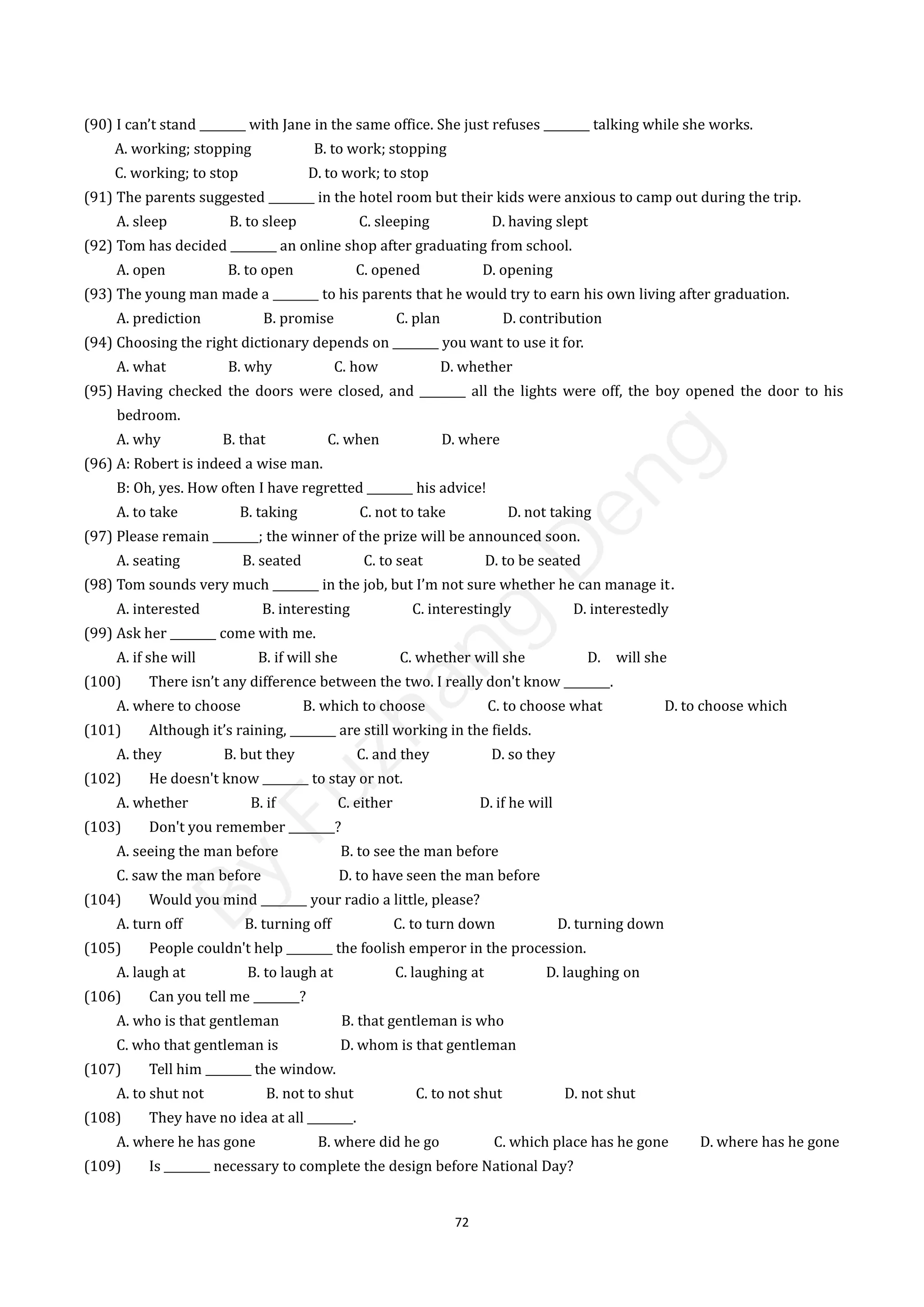 72
(90) I can’t stand ________ with Jane in the same office. She just refuses ________ talking while she works.
A. working; stopping B. to work; stopping
C. working; to stop D. to work; to stop
(91) The parents suggested ________ in the hotel room but their kids were anxious to camp out during the trip.
A. sleep B. to sleep C. sleeping D. having slept
(92) Tom has decided ________ an online shop after graduating from school.
A. open B. to open C. opened D. opening
(93) The young man made a ________ to his parents that he would try to earn his own living after graduation.
A. prediction B. promise C. plan D. contribution
(94) Choosing the right dictionary depends on ________ you want to use it for.
A. what B. why C. how D. whether
(95) Having checked the doors were closed, and ________ all the lights were off, the boy opened the door to his
bedroom.
A. why B. that C. when D. where
(96) A: Robert is indeed a wise man.
B: Oh, yes. How often I have regretted ________ his advice!
A. to take B. taking C. not to take D. not taking
(97) Please remain ________; the winner of the prize will be announced soon.
A. seating B. seated C. to seat D. to be seated
(98) Tom sounds very much ________ in the job, but I’m not sure whether he can manage it．
A. interested B. interesting C. interestingly D. interestedly
(99) Ask her ________ come with me.
A. if she will B. if will she C. whether will she D. will she
(100) There isn’t any difference between the two. I really don't know ________.
A. where to choose B. which to choose C. to choose what D. to choose which
(101) Although it’s raining, ________ are still working in the fields.
A. they B. but they C. and they D. so they
(102) He doesn't know ________ to stay or not.
A. whether B. if C. either D. if he will
(103) Don't you remember ________?
A. seeing the man before B. to see the man before
C. saw the man before D. to have seen the man before
(104) Would you mind ________ your radio a little, please?
A. turn off B. turning off C. to turn down D. turning down
(105) People couldn't help ________ the foolish emperor in the procession.
A. laugh at B. to laugh at C. laughing at D. laughing on
(106) Can you tell me ________?
A. who is that gentleman B. that gentleman is who
C. who that gentleman is D. whom is that gentleman
(107) Tell him ________ the window.
A. to shut not B. not to shut C. to not shut D. not shut
(108) They have no idea at all ________.
A. where he has gone B. where did he go C. which place has he gone D. where has he gone
(109) Is ________ necessary to complete the design before National Day?
B
y
F
u
z
h
a
n
g
D
e
n
g
 