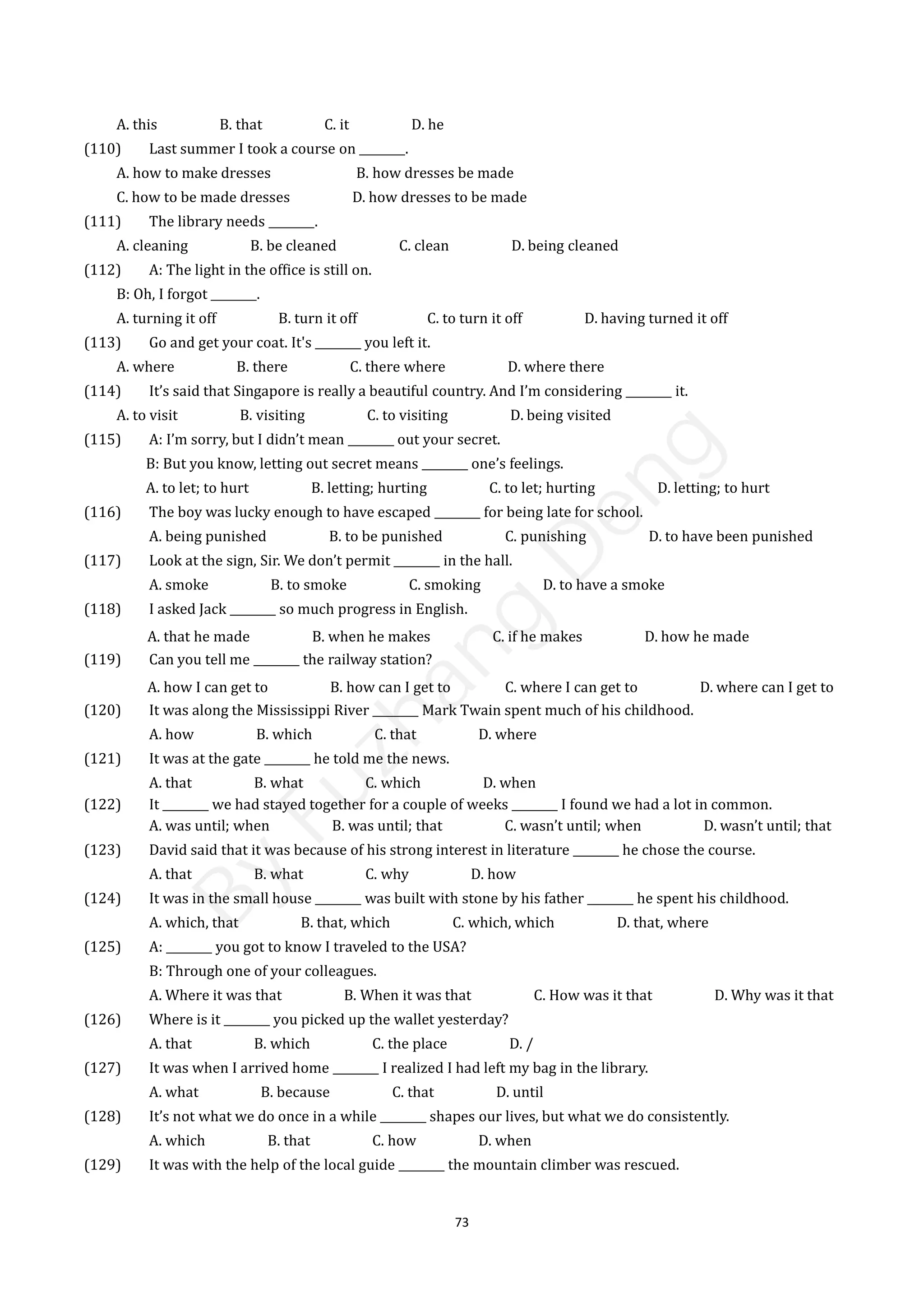 73
A. this B. that C. it D. he
(110) Last summer I took a course on ________.
A. how to make dresses B. how dresses be made
C. how to be made dresses D. how dresses to be made
(111) The library needs ________.
A. cleaning B. be cleaned C. clean D. being cleaned
(112) A: The light in the office is still on.
B: Oh, I forgot ________.
A. turning it off B. turn it off C. to turn it off D. having turned it off
(113) Go and get your coat. It's ________ you left it.
A. where B. there C. there where D. where there
(114) It’s said that Singapore is really a beautiful country. And I’m considering ________ it.
A. to visit B. visiting C. to visiting D. being visited
(115) A: I’m sorry, but I didn’t mean ________ out your secret.
B: But you know, letting out secret means ________ one’s feelings.
A. to let; to hurt B. letting; hurting C. to let; hurting D. letting; to hurt
(116) The boy was lucky enough to have escaped ________ for being late for school.
A. being punished B. to be punished C. punishing D. to have been punished
(117) Look at the sign, Sir. We don’t permit ________ in the hall.
A. smoke B. to smoke C. smoking D. to have a smoke
(118) I asked Jack ________ so much progress in English.
A. that he made B. when he makes C. if he makes D. how he made
(119) Can you tell me ________ the railway station?
A. how I can get to B. how can I get to C. where I can get to D. where can I get to
(120) It was along the Mississippi River ________ Mark Twain spent much of his childhood.
A. how B. which C. that D. where
(121) It was at the gate ________ he told me the news.
A. that B. what C. which D. when
(122) It ________ we had stayed together for a couple of weeks ________ I found we had a lot in common.
A. was until; when B. was until; that C. wasn’t until; when D. wasn’t until; that
(123) David said that it was because of his strong interest in literature ________ he chose the course.
A. that B. what C. why D. how
(124) It was in the small house ________ was built with stone by his father ________ he spent his childhood.
A. which, that B. that, which C. which, which D. that, where
(125) A: ________ you got to know I traveled to the USA?
B: Through one of your colleagues.
A. Where it was that B. When it was that C. How was it that D. Why was it that
(126) Where is it ________ you picked up the wallet yesterday?
A. that B. which C. the place D. /
(127) It was when I arrived home ________ I realized I had left my bag in the library.
A. what B. because C. that D. until
(128) It’s not what we do once in a while ________ shapes our lives, but what we do consistently.
A. which B. that C. how D. when
(129) It was with the help of the local guide ________ the mountain climber was rescued.
B
y
F
u
z
h
a
n
g
D
e
n
g
 