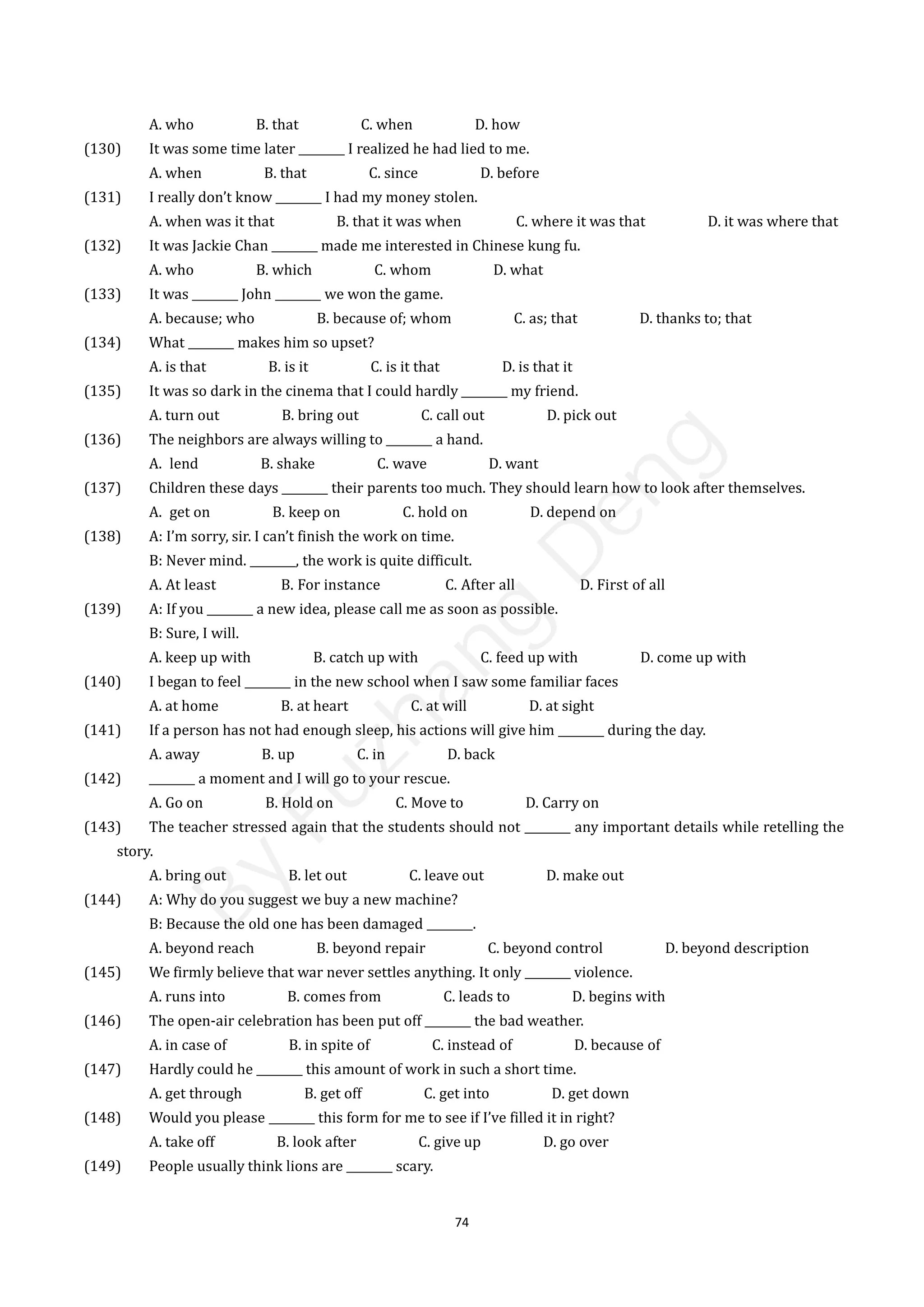 74
A. who B. that C. when D. how
(130) It was some time later ________ I realized he had lied to me.
A. when B. that C. since D. before
(131) I really don’t know ________ I had my money stolen.
A. when was it that B. that it was when C. where it was that D. it was where that
(132) It was Jackie Chan ________ made me interested in Chinese kung fu.
A. who B. which C. whom D. what
(133) It was ________ John ________ we won the game.
A. because; who B. because of; whom C. as; that D. thanks to; that
(134) What ________ makes him so upset?
A. is that B. is it C. is it that D. is that it
(135) It was so dark in the cinema that I could hardly ________ my friend.
A. turn out B. bring out C. call out D. pick out
(136) The neighbors are always willing to ________ a hand.
A. lend B. shake C. wave D. want
(137) Children these days ________ their parents too much. They should learn how to look after themselves.
A. get on B. keep on C. hold on D. depend on
(138) A: I’m sorry, sir. I can’t finish the work on time.
B: Never mind. ________, the work is quite difficult.
A. At least B. For instance C. After all D. First of all
(139) A: If you ________ a new idea, please call me as soon as possible.
B: Sure, I will.
A. keep up with B. catch up with C. feed up with D. come up with
(140) I began to feel ________ in the new school when I saw some familiar faces
A. at home B. at heart C. at will D. at sight
(141) If a person has not had enough sleep, his actions will give him ________ during the day.
A. away B. up C. in D. back
(142) ________ a moment and I will go to your rescue.
A. Go on B. Hold on C. Move to D. Carry on
(143) The teacher stressed again that the students should not ________ any important details while retelling the
story.
A. bring out B. let out C. leave out D. make out
(144) A: Why do you suggest we buy a new machine?
B: Because the old one has been damaged ________.
A. beyond reach B. beyond repair C. beyond control D. beyond description
(145) We firmly believe that war never settles anything. It only ________ violence.
A. runs into B. comes from C. leads to D. begins with
(146) The open-air celebration has been put off ________ the bad weather.
A. in case of B. in spite of C. instead of D. because of
(147) Hardly could he ________ this amount of work in such a short time.
A. get through B. get off C. get into D. get down
(148) Would you please ________ this form for me to see if I’ve filled it in right?
A. take off B. look after C. give up D. go over
(149) People usually think lions are ________ scary.
B
y
F
u
z
h
a
n
g
D
e
n
g
 