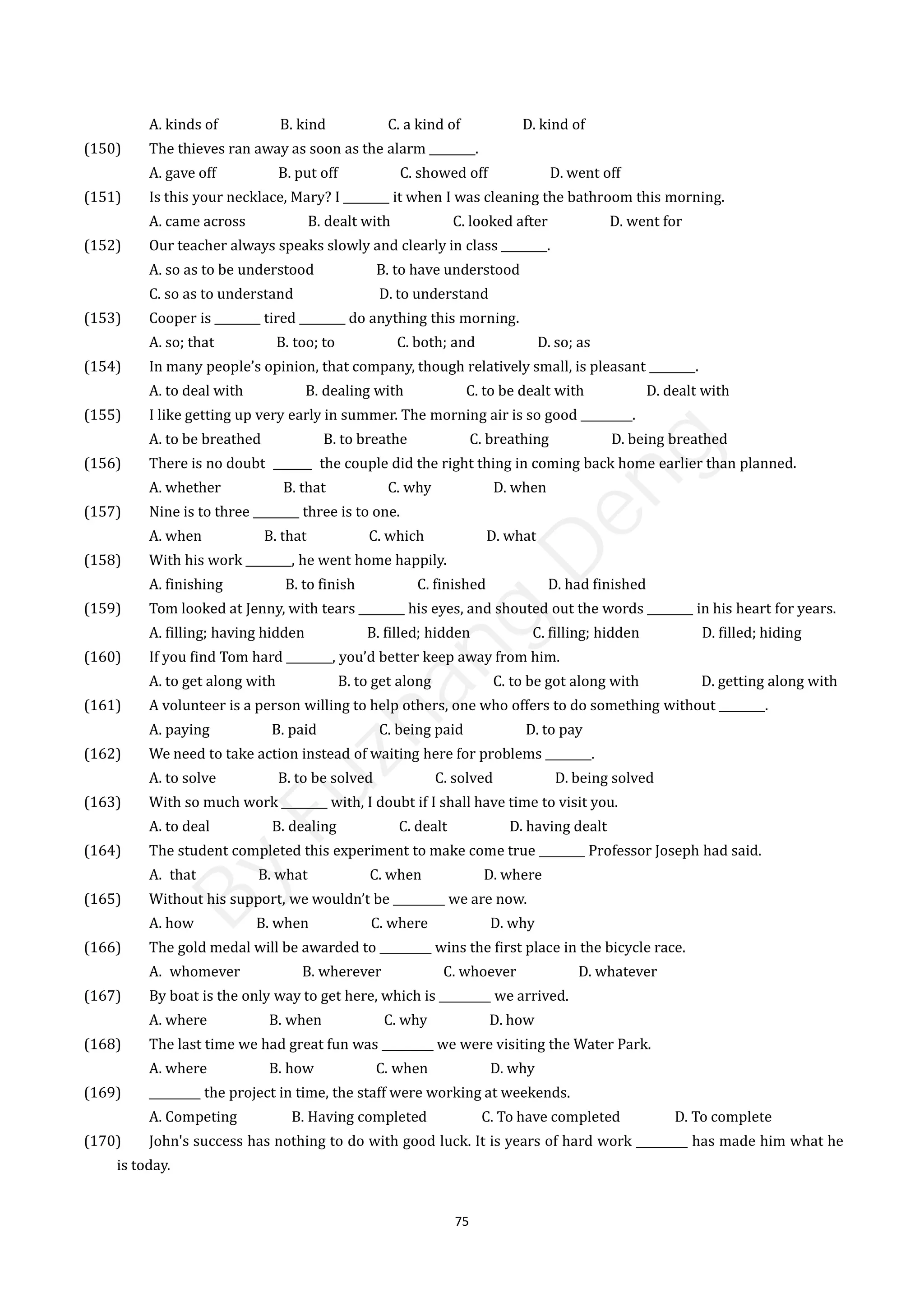 75
A. kinds of B. kind C. a kind of D. kind of
(150) The thieves ran away as soon as the alarm ________. 150
A. gave off B. put off C. showed off D. went off
(151) Is this your necklace, Mary? I ________ it when I was cleaning the bathroom this morning.
A. came across B. dealt with C. looked after D. went for
(152) Our teacher always speaks slowly and clearly in class ________.
A. so as to be understood B. to have understood
C. so as to understand D. to understand
(153) Cooper is ________ tired ________ do anything this morning.
A. so; that B. too; to C. both; and D. so; as
(154) In many people’s opinion, that company, though relatively small, is pleasant ________.
A. to deal with B. dealing with C. to be dealt with D. dealt with
(155) I like getting up very early in summer. The morning air is so good _________.
A. to be breathed B. to breathe C. breathing D. being breathed
(156) There is no doubt the couple did the right thing in coming back home earlier than planned.
A. whether B. that C. why D. when
(157) Nine is to three ________ three is to one.
A. when B. that C. which D. what
(158) With his work ________, he went home happily.
A. finishing B. to finish C. finished D. had finished
(159) Tom looked at Jenny, with tears ________ his eyes, and shouted out the words ________ in his heart for years.
A. filling; having hidden B. filled; hidden C. filling; hidden D. filled; hiding
(160) If you find Tom hard ________, you’d better keep away from him.
A. to get along with B. to get along C. to be got along with D. getting along with
(161) A volunteer is a person willing to help others, one who offers to do something without ________.
A. paying B. paid C. being paid D. to pay
(162) We need to take action instead of waiting here for problems ________.
A. to solve B. to be solved C. solved D. being solved
(163) With so much work ________ with, I doubt if I shall have time to visit you.
A. to deal B. dealing C. dealt D. having dealt
(164) The student completed this experiment to make come true ________ Professor Joseph had said.
A. that B. what C. when D. where
(165) Without his support, we wouldn’t be _________ we are now.
A. how B. when C. where D. why
(166) The gold medal will be awarded to _________ wins the first place in the bicycle race.
A. whomever B. wherever C. whoever D. whatever
(167) By boat is the only way to get here, which is _________ we arrived.
A. where B. when C. why D. how
(168) The last time we had great fun was _________ we were visiting the Water Park.
A. where B. how C. when D. why
(169) _________ the project in time, the staff were working at weekends.
A. Competing B. Having completed C. To have completed D. To complete
(170) John's success has nothing to do with good luck. It is years of hard work _________ has made him what he
is today.
B
y
F
u
z
h
a
n
g
D
e
n
g
 