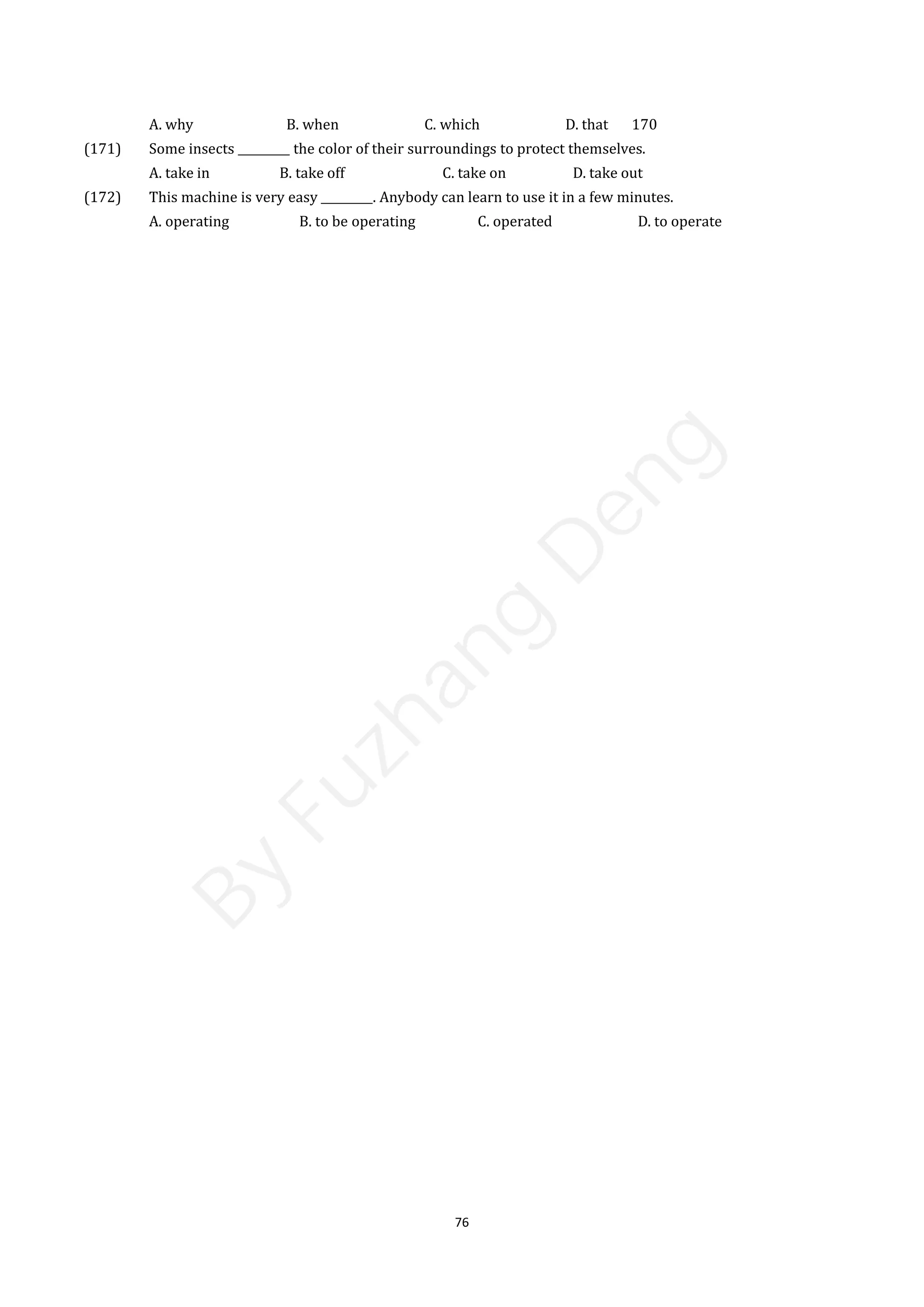 76
A. why B. when C. which D. that 170
(171) Some insects _________ the color of their surroundings to protect themselves.
A. take in B. take off C. take on D. take out
(172) This machine is very easy _________. Anybody can learn to use it in a few minutes.
A. operating B. to be operating C. operated D. to operate
B
y
F
u
z
h
a
n
g
D
e
n
g
 
