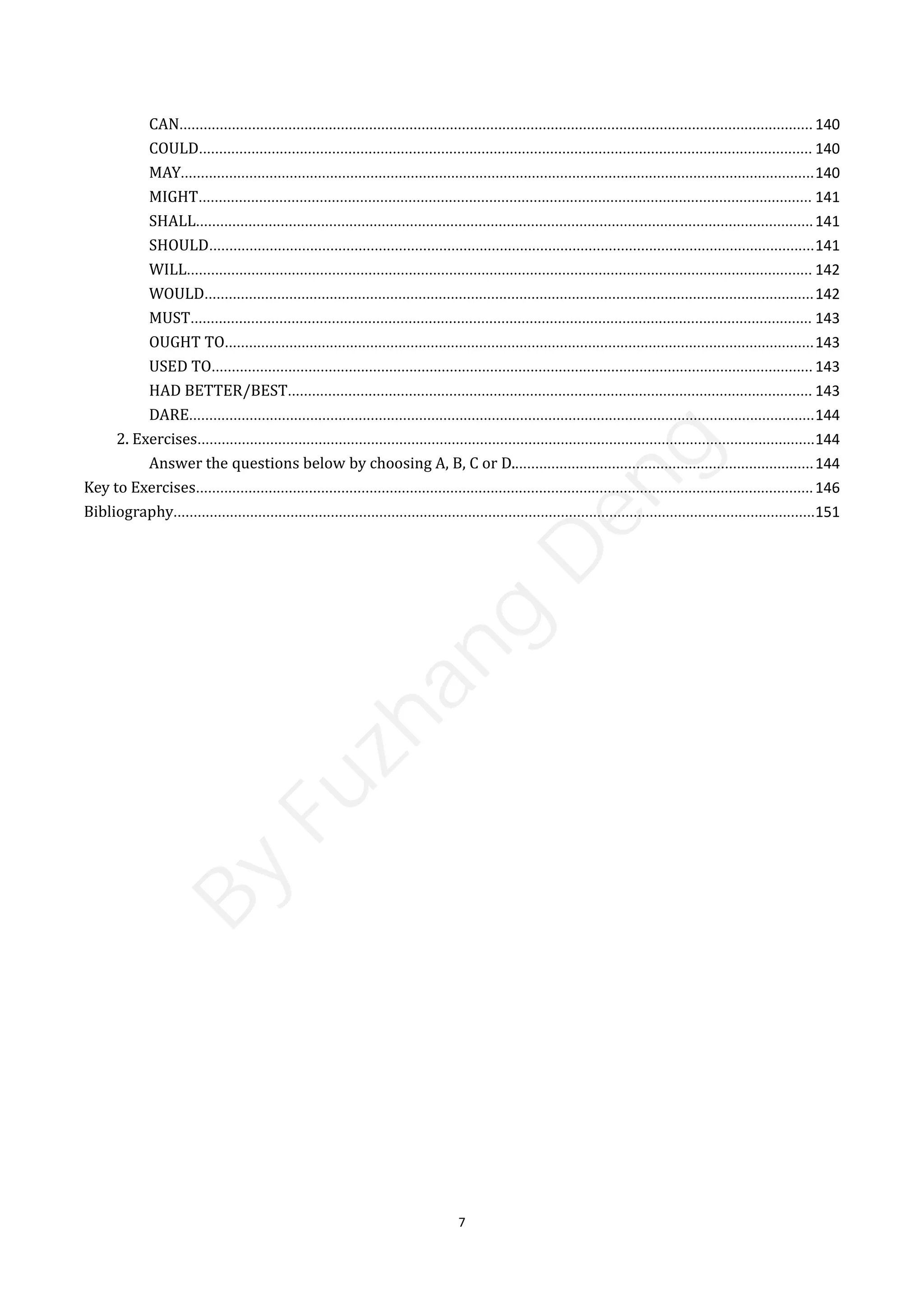 7
CAN............................................................................................................................................................. 140
COULD........................................................................................................................................................ 140
MAY.............................................................................................................................................................140
MIGHT........................................................................................................................................................ 141
SHALL.........................................................................................................................................................141
SHOULD......................................................................................................................................................141
WILL........................................................................................................................................................... 142
WOULD.......................................................................................................................................................142
MUST.......................................................................................................................................................... 143
OUGHT TO..................................................................................................................................................143
USED TO..................................................................................................................................................... 143
HAD BETTER/BEST.................................................................................................................................. 143
DARE...........................................................................................................................................................144
2. Exercises.........................................................................................................................................................144
Answer the questions below by choosing A, B, C or D...........................................................................144
Key to Exercises.........................................................................................................................................................146
Bibliography...............................................................................................................................................................151
B
y
F
u
z
h
a
n
g
D
e
n
g
 