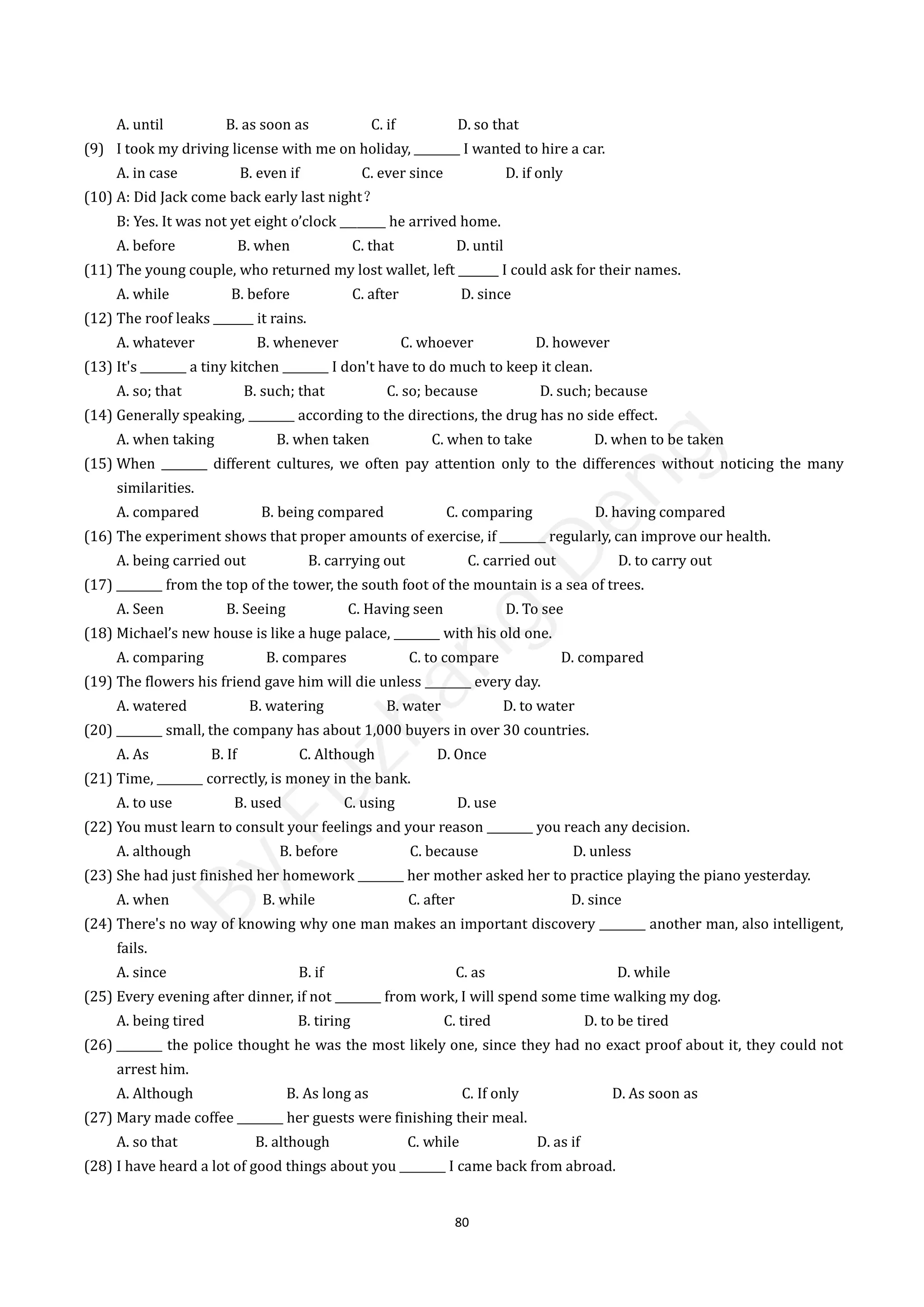 80
A. until B. as soon as C. if D. so that
(9) I took my driving license with me on holiday, ________ I wanted to hire a car.
A. in case B. even if C. ever since D. if only
(10) A: Did Jack come back early last night？
B: Yes. It was not yet eight o’clock ________ he arrived home.
A. before B. when C. that D. until
(11) The young couple, who returned my lost wallet, left _______ I could ask for their names.
A. while B. before C. after D. since
(12) The roof leaks _______ it rains.
A. whatever B. whenever C. whoever D. however
(13) It's ________ a tiny kitchen ________ I don't have to do much to keep it clean.
A. so; that B. such; that C. so; because D. such; because
(14) Generally speaking, ________ according to the directions, the drug has no side effect.
A. when taking B. when taken C. when to take D. when to be taken
(15) When ________ different cultures, we often pay attention only to the differences without noticing the many
similarities.
A. compared B. being compared C. comparing D. having compared
(16) The experiment shows that proper amounts of exercise, if ________ regularly, can improve our health.
A. being carried out B. carrying out C. carried out D. to carry out
(17) ________ from the top of the tower, the south foot of the mountain is a sea of trees.
A. Seen B. Seeing C. Having seen D. To see
(18) Michael’s new house is like a huge palace, ________ with his old one.
A. comparing B. compares C. to compare D. compared
(19) The flowers his friend gave him will die unless ________ every day.
A. watered B. watering B. water D. to water
(20) ________ small, the company has about 1,000 buyers in over 30 countries.
A. As B. If C. Although D. Once
(21) Time, ________ correctly, is money in the bank.
A. to use B. used C. using D. use
(22) You must learn to consult your feelings and your reason ________ you reach any decision.
A. although B. before C. because D. unless
(23) She had just finished her homework ________ her mother asked her to practice playing the piano yesterday.
A. when B. while C. after D. since
(24) There's no way of knowing why one man makes an important discovery ________ another man, also intelligent,
fails.
A. since B. if C. as D. while
(25) Every evening after dinner, if not ________ from work, I will spend some time walking my dog.
A. being tired B. tiring C. tired D. to be tired
(26) ________ the police thought he was the most likely one, since they had no exact proof about it, they could not
arrest him.
A. Although B. As long as C. If only D. As soon as
(27) Mary made coffee ________ her guests were finishing their meal.
A. so that B. although C. while D. as if
(28) I have heard a lot of good things about you ________ I came back from abroad.
B
y
F
u
z
h
a
n
g
D
e
n
g
 