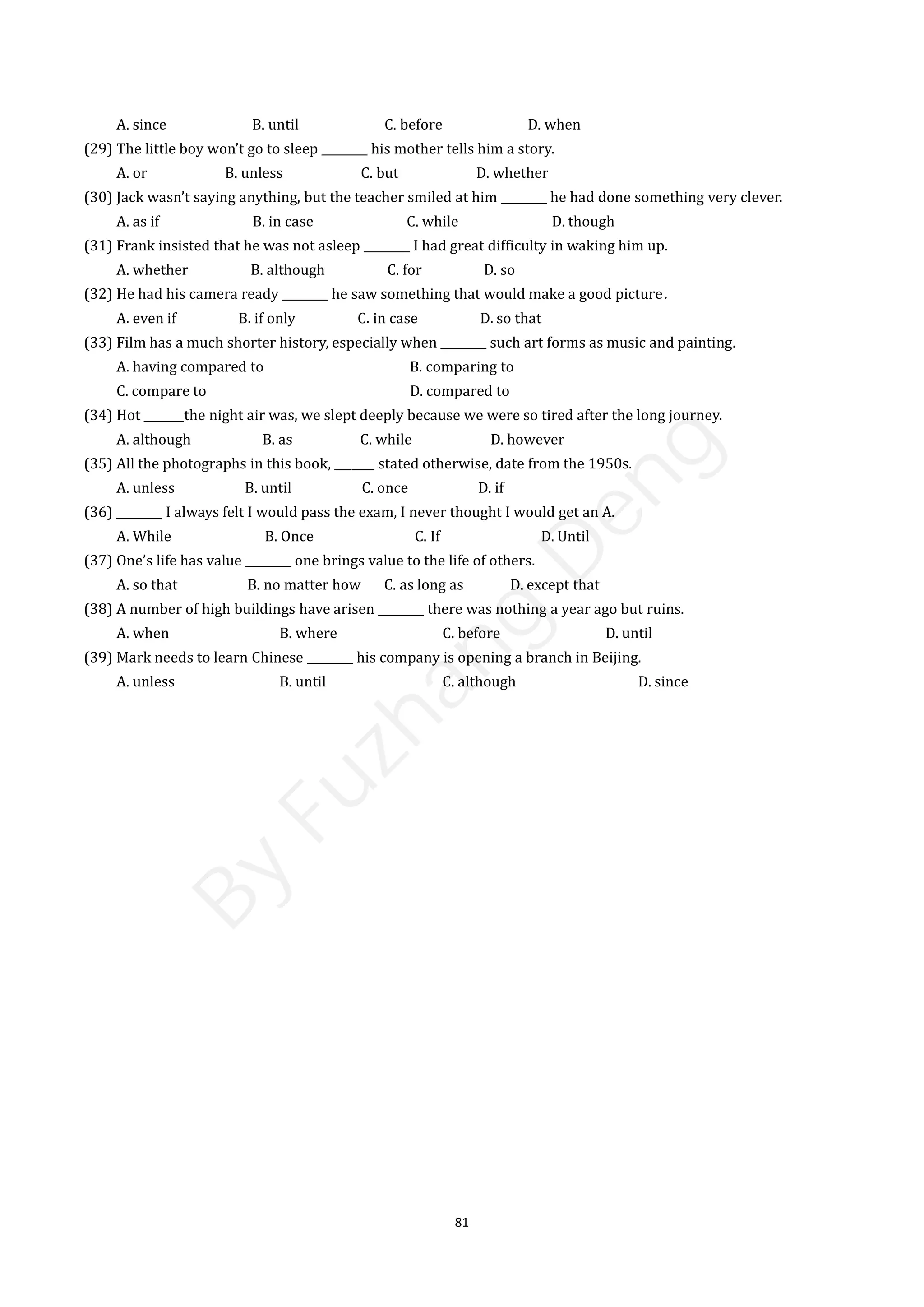 81
A. since B. until C. before D. when
(29) The little boy won’t go to sleep ________ his mother tells him a story.
A. or B. unless C. but D. whether
(30) Jack wasn’t saying anything, but the teacher smiled at him ________ he had done something very clever.
A. as if B. in case C. while D. though
(31) Frank insisted that he was not asleep ________ I had great difficulty in waking him up.
A. whether B. although C. for D. so
(32) He had his camera ready ________ he saw something that would make a good picture．
A. even if B. if only C. in case D. so that
(33) Film has a much shorter history, especially when ________ such art forms as music and painting.
A. having compared to B. comparing to
C. compare to D. compared to
(34) Hot _______the night air was, we slept deeply because we were so tired after the long journey.
A. although B. as C. while D. however
(35) All the photographs in this book, _______ stated otherwise, date from the 1950s.
A. unless B. until C. once D. if
(36) ________ I always felt I would pass the exam, I never thought I would get an A.
A. While B. Once C. If D. Until
(37) One’s life has value ________ one brings value to the life of others.
A. so that B. no matter how C. as long as D. except that
(38) A number of high buildings have arisen ________ there was nothing a year ago but ruins.
A. when B. where C. before D. until
(39) Mark needs to learn Chinese ________ his company is opening a branch in Beijing.
A. unless B. until C. although D. since
B
y
F
u
z
h
a
n
g
D
e
n
g
 