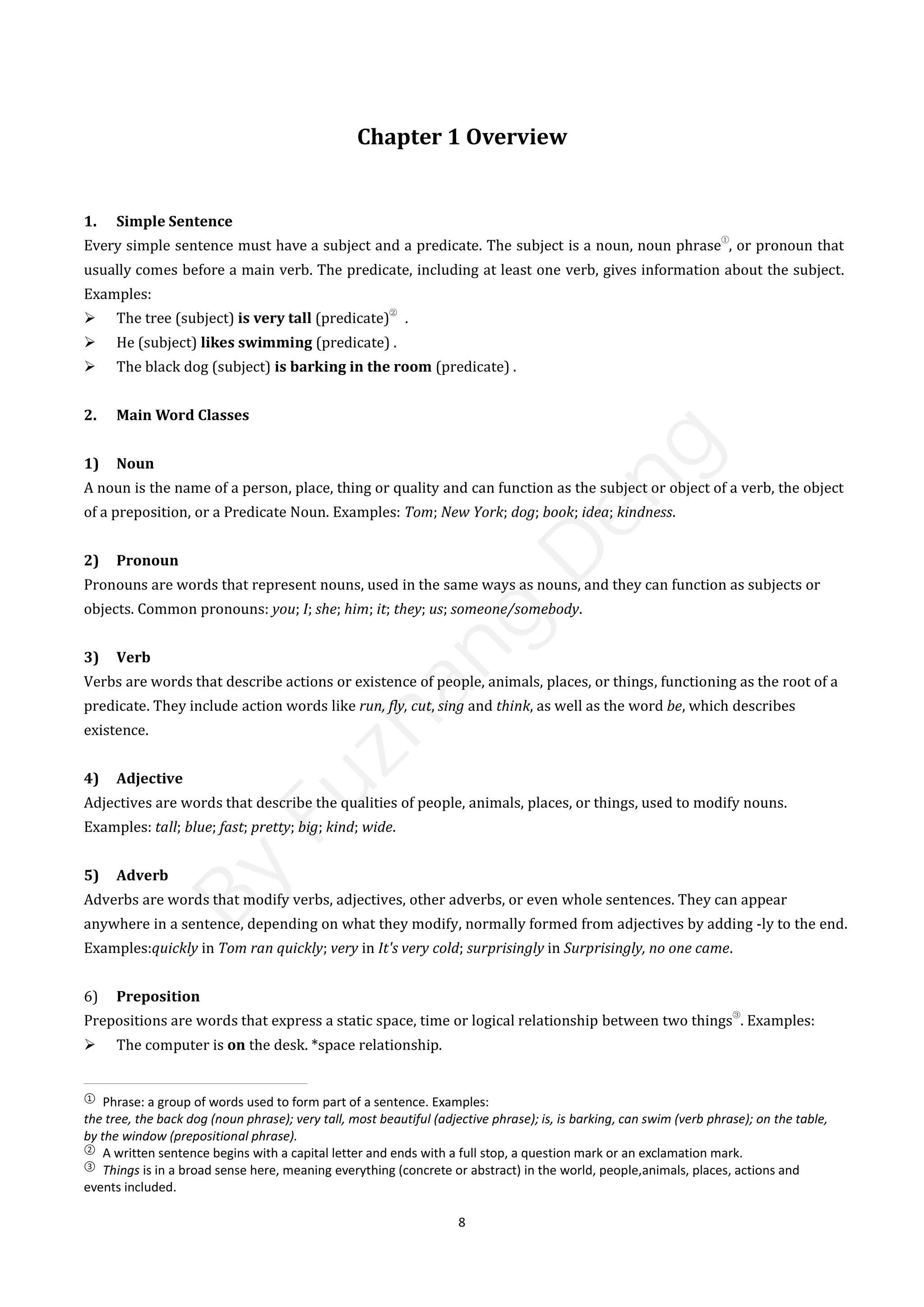 8
Chapter 1 Overview
1. Simple Sentence
Every simple sentence must have a subject and a predicate. The subject is a noun, noun phrase
①
, or pronoun that
usually comes before a main verb. The predicate, including at least one verb, gives information about the subject.
Examples:
 The tree (subject) is very tall (predicate)
②
.
 He (subject) likes swimming (predicate) .
 The black dog (subject) is barking in the room (predicate) .
2. Main Word Classes
1) Noun
A noun is the name of a person, place, thing or quality and can function as the subject or object of a verb, the object
of a preposition, or a Predicate Noun. Examples: Tom; New York; dog; book; idea; kindness.
2) Pronoun
Pronouns are words that represent nouns, used in the same ways as nouns, and they can function as subjects or
objects. Common pronouns: you; I; she; him; it; they; us; someone/somebody.
3) Verb
Verbs are words that describe actions or existence of people, animals, places, or things, functioning as the root of a
predicate. They include action words like run, fly, cut, sing and think, as well as the word be, which describes
existence.
4) Adjective
Adjectives are words that describe the qualities of people, animals, places, or things, used to modify nouns.
Examples: tall; blue; fast; pretty; big; kind; wide.
5) Adverb
Adverbs are words that modify verbs, adjectives, other adverbs, or even whole sentences. They can appear
anywhere in a sentence, depending on what they modify, normally formed from adjectives by adding -ly to the end.
Examples:quickly in Tom ran quickly; very in It's very cold; surprisingly in Surprisingly, no one came.
6) Preposition
Prepositions are words that express a static space, time or logical relationship between two things
③
. Examples:
 The computer is on the desk. *space relationship.
①
Phrase: a group of words used to form part of a sentence. Examples:
the tree, the back dog (noun phrase); very tall, most beautiful (adjective phrase); is, is barking, can swim (verb phrase); on the table,
by the window (prepositional phrase).
②
A written sentence begins with a capital letter and ends with a full stop, a question mark or an exclamation mark.
③
Things is in a broad sense here, meaning everything (concrete or abstract) in the world, people,animals, places, actions and
events included.
B
y
F
u
z
h
a
n
g
D
e
n
g
 