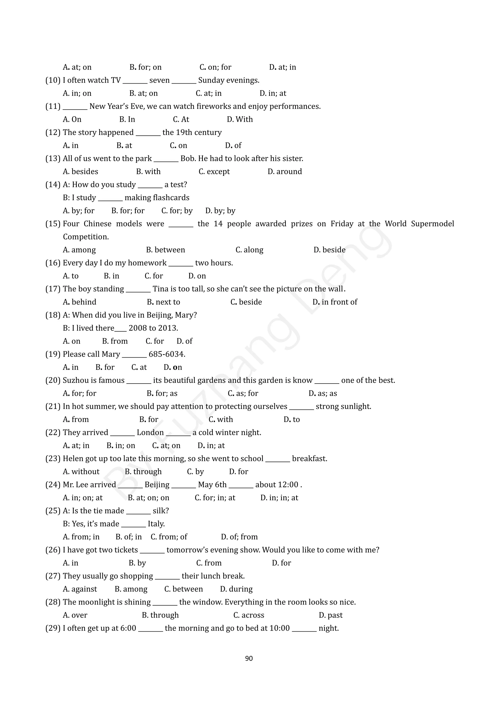 90
A. at; on B. for; on C. on; for D. at; in
(10) I often watch TV ________ seven ________ Sunday evenings.
A. in; on B. at; on C. at; in D. in; at
(11) ________ New Year’s Eve, we can watch fireworks and enjoy performances.
A. On B. In C. At D. With
(12) The story happened ________ the 19th century
A. in B. at C. on D. of
(13) All of us went to the park ________ Bob. He had to look after his sister.
A. besides B. with C. except D. around
(14) A: How do you study ________ a test?
B: I study ________ making flashcards
A. by; for B. for; for C. for; by D. by; by
(15) Four Chinese models were ________ the 14 people awarded prizes on Friday at the World Supermodel
Competition.
A. among B. between C. along D. beside
(16) Every day I do my homework ________ two hours.
A. to B. in C. for D. on
(17) The boy standing ________ Tina is too tall, so she can’t see the picture on the wall．
A. behind B. next to C. beside D. in front of
(18) A: When did you live in Beijing, Mary?
B: I lived there____ 2008 to 2013.
A. on B. from C. for D. of
(19) Please call Mary ________ 685-6034.
A. in B. for C. at D. on
(20) Suzhou is famous ________ its beautiful gardens and this garden is know ________ one of the best.
A. for; for B. for; as C. as; for D. as; as
(21) In hot summer, we should pay attention to protecting ourselves ________ strong sunlight.
A. from B. for C. with D. to
(22) They arrived ________ London ________ a cold winter night.
A. at; in B. in; on C. at; on D. in; at
(23) Helen got up too late this morning, so she went to school ________ breakfast.
A. without B. through C. by D. for
(24) Mr. Lee arrived ________ Beijing ________ May 6th ________ about 12:00 .
A. in; on; at B. at; on; on C. for; in; at D. in; in; at
(25) A: Is the tie made ________ silk?
B: Yes, it’s made ________ Italy.
A. from; in B. of; in C. from; of D. of; from
(26) I have got two tickets ________ tomorrow’s evening show. Would you like to come with me?
A. in B. by C. from D. for
(27) They usually go shopping ________ their lunch break.
A. against B. among C. between D. during
(28) The moonlight is shining ________ the window. Everything in the room looks so nice.
A. over B. through C. across D. past
(29) I often get up at 6:00 ________ the morning and go to bed at 10:00 ________ night.
B
y
F
u
z
h
a
n
g
D
e
n
g
 