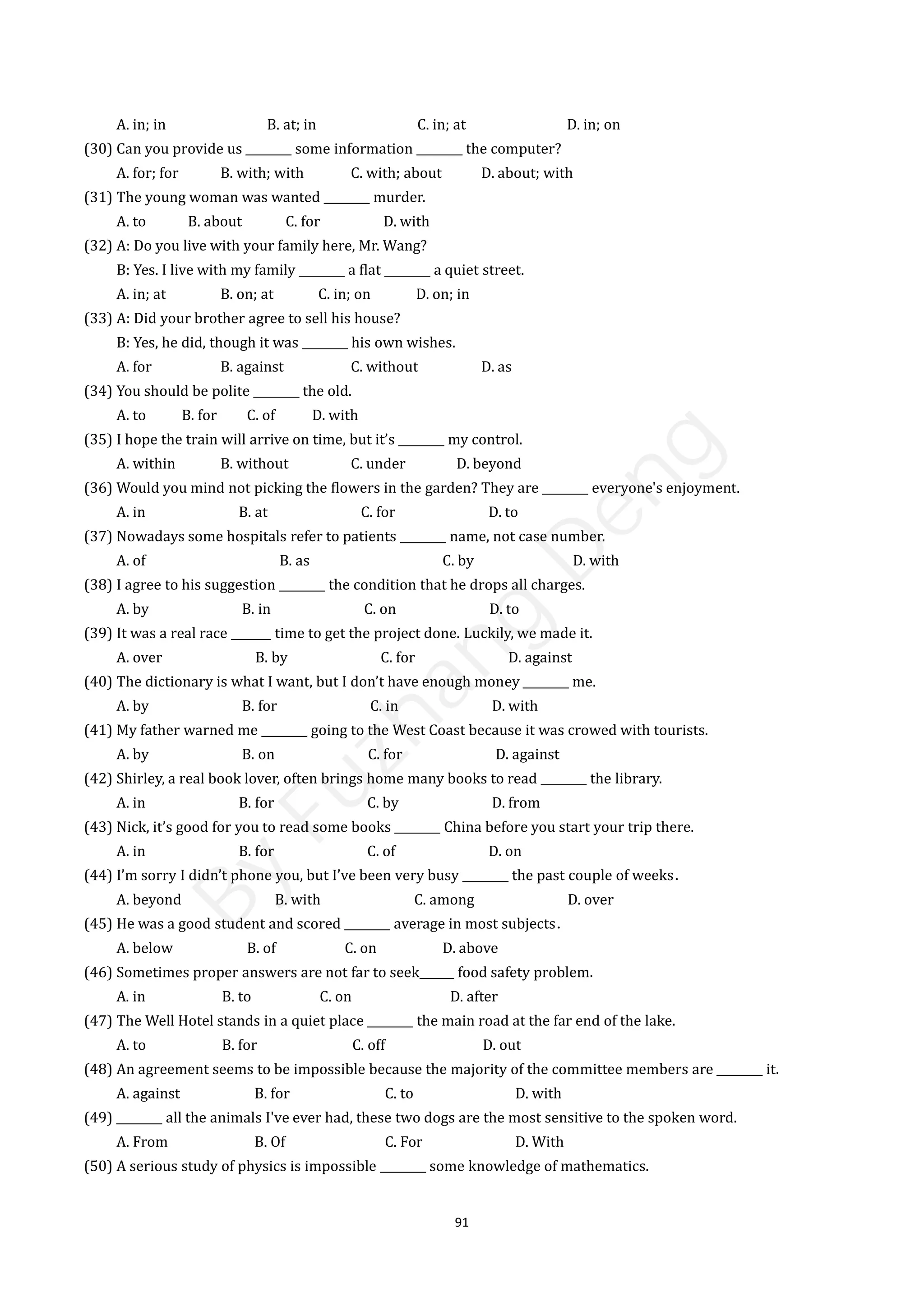 91
A. in; in B. at; in C. in; at D. in; on
(30) Can you provide us ________ some information ________ the computer?
A. for; for B. with; with C. with; about D. about; with
(31) The young woman was wanted ________ murder.
A. to B. about C. for D. with
(32) A: Do you live with your family here, Mr. Wang?
B: Yes. I live with my family ________ a flat ________ a quiet street.
A. in; at B. on; at C. in; on D. on; in
(33) A: Did your brother agree to sell his house?
B: Yes, he did, though it was ________ his own wishes.
A. for B. against C. without D. as
(34) You should be polite ________ the old.
A. to B. for C. of D. with
(35) I hope the train will arrive on time, but it’s ________ my control.
A. within B. without C. under D. beyond
(36) Would you mind not picking the flowers in the garden? They are ________ everyone's enjoyment.
A. in B. at C. for D. to
(37) Nowadays some hospitals refer to patients ________ name, not case number.
A. of B. as C. by D. with
(38) I agree to his suggestion ________ the condition that he drops all charges.
A. by B. in C. on D. to
(39) It was a real race _______ time to get the project done. Luckily, we made it.
A. over B. by C. for D. against
(40) The dictionary is what I want, but I don’t have enough money ________ me.
A. by B. for C. in D. with
(41) My father warned me ________ going to the West Coast because it was crowed with tourists.
A. by B. on C. for D. against
(42) Shirley, a real book lover, often brings home many books to read ________ the library.
A. in B. for C. by D. from
(43) Nick, it’s good for you to read some books ________ China before you start your trip there.
A. in B. for C. of D. on
(44) I’m sorry I didn’t phone you, but I’ve been very busy ________ the past couple of weeks．
A. beyond B. with C. among D. over
(45) He was a good student and scored ________ average in most subjects．
A. below B. of C. on D. above
(46) Sometimes proper answers are not far to seek______ food safety problem.
A. in B. to C. on D. after
(47) The Well Hotel stands in a quiet place ________ the main road at the far end of the lake.
A. to B. for C. off D. out
(48) An agreement seems to be impossible because the majority of the committee members are ________ it.
A. against B. for C. to D. with
(49) ________ all the animals I've ever had, these two dogs are the most sensitive to the spoken word.
A. From B. Of C. For D. With
(50) A serious study of physics is impossible ________ some knowledge of mathematics.
B
y
F
u
z
h
a
n
g
D
e
n
g
 