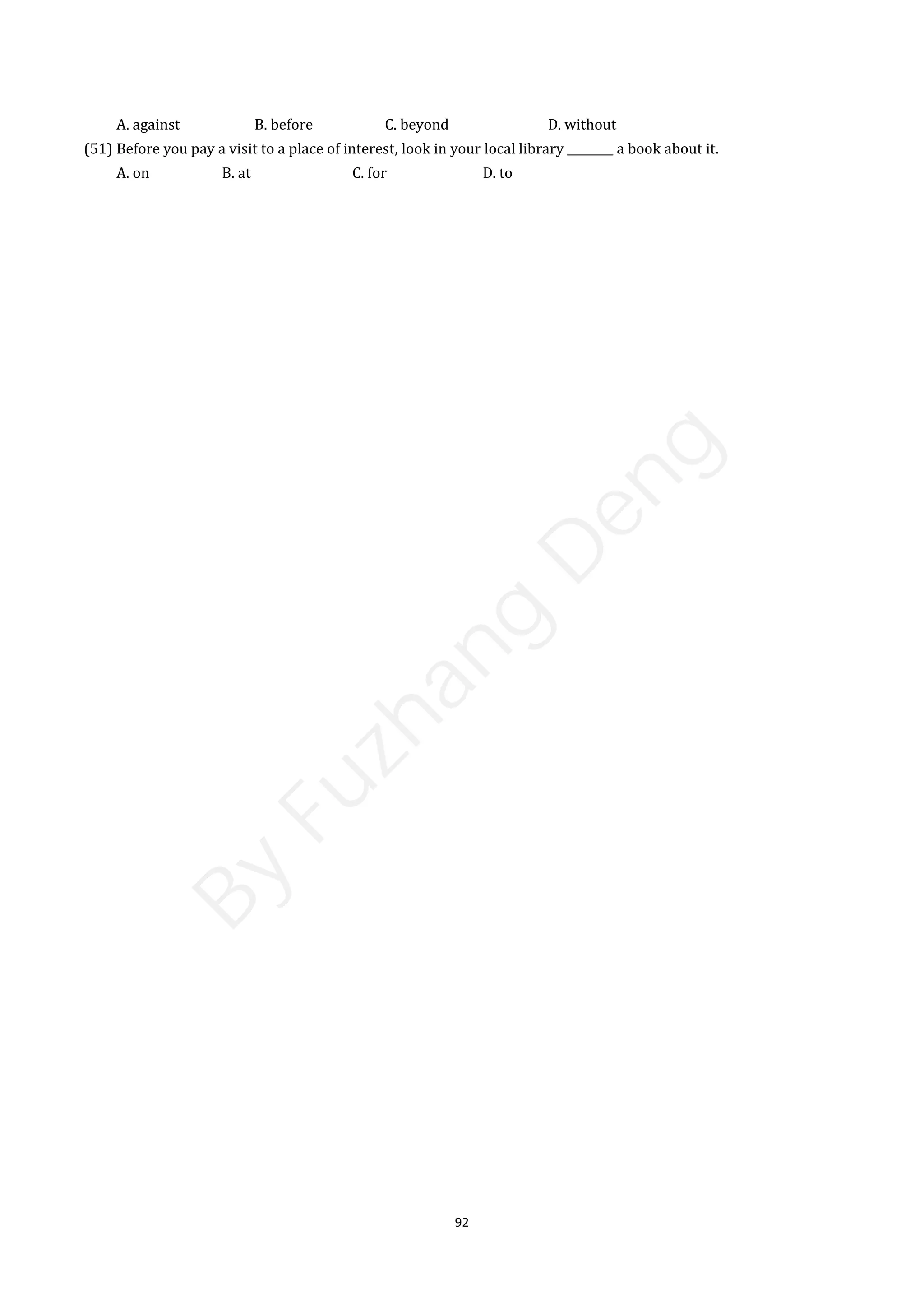 92
A. against B. before C. beyond D. without
(51) Before you pay a visit to a place of interest, look in your local library ________ a book about it.
A. on B. at C. for D. to
B
y
F
u
z
h
a
n
g
D
e
n
g
 