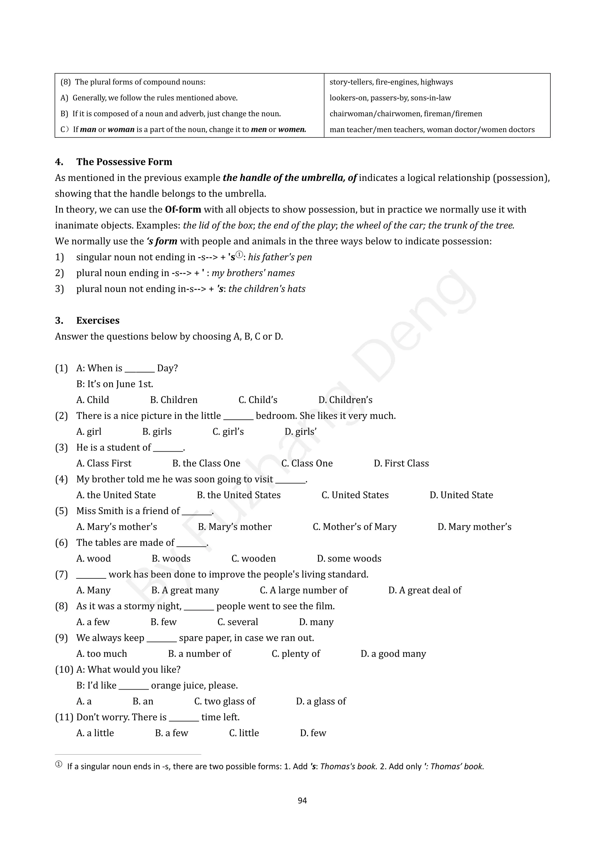 94
(8) The plural forms of compound nouns:
A) Generally, we follow the rules mentioned above.
B) If it is composed of a noun and adverb, just change the noun.
C）If man or woman is a part of the noun, change it to men or women.
story-tellers, fire-engines, highways
lookers-on, passers-by, sons-in-law
chairwoman/chairwomen, fireman/firemen
man teacher/men teachers, woman doctor/women doctors
4. The Possessive Form
As mentioned in the previous example the handle of the umbrella, of indicates a logical relationship (possession),
showing that the handle belongs to the umbrella.
In theory, we can use the Of-form with all objects to show possession, but in practice we normally use it with
inanimate objects. Examples: the lid of the box; the end of the play; the wheel of the car; the trunk of the tree.
We normally use the ‘s form with people and animals in the three ways below to indicate possession:
1) singular noun not ending in -s--> + 's①
: his father's pen
2) plural noun ending in -s--> + ' : my brothers' names
3) plural noun not ending in-s--> + 's: the children's hats
3. Exercises
Answer the questions below by choosing A, B, C or D.
(1) A: When is ________ Day?
B: It’s on June 1st.
A. Child B. Children C. Child’s D. Children’s
(2) There is a nice picture in the little ________ bedroom. She likes it very much.
A. girl B. girls C. girl’s D. girls’
(3) He is a student of ________.
A. Class First B. the Class One C. Class One D. First Class
(4) My brother told me he was soon going to visit ________.
A. the United State B. the United States C. United States D. United State
(5) Miss Smith is a friend of ________.
A. Mary’s mother's B. Mary’s mother C. Mother’s of Mary D. Mary mother’s
(6) The tables are made of ________.
A. wood B. woods C. wooden D. some woods
(7) ________ work has been done to improve the people's living standard.
A. Many B. A great many C. A large number of D. A great deal of
(8) As it was a stormy night, ________ people went to see the film.
A. a few B. few C. several D. many
(9) We always keep ________ spare paper, in case we ran out.
A. too much B. a number of C. plenty of D. a good many
(10) A: What would you like?
B: I’d like ________ orange juice, please.
A. a B. an C. two glass of D. a glass of
(11) Don’t worry. There is ________ time left.
A. a little B. a few C. little D. few
①
If a singular noun ends in -s, there are two possible forms: 1. Add 's: Thomas's book. 2. Add only ': Thomas’ book.
B
y
F
u
z
h
a
n
g
D
e
n
g
 