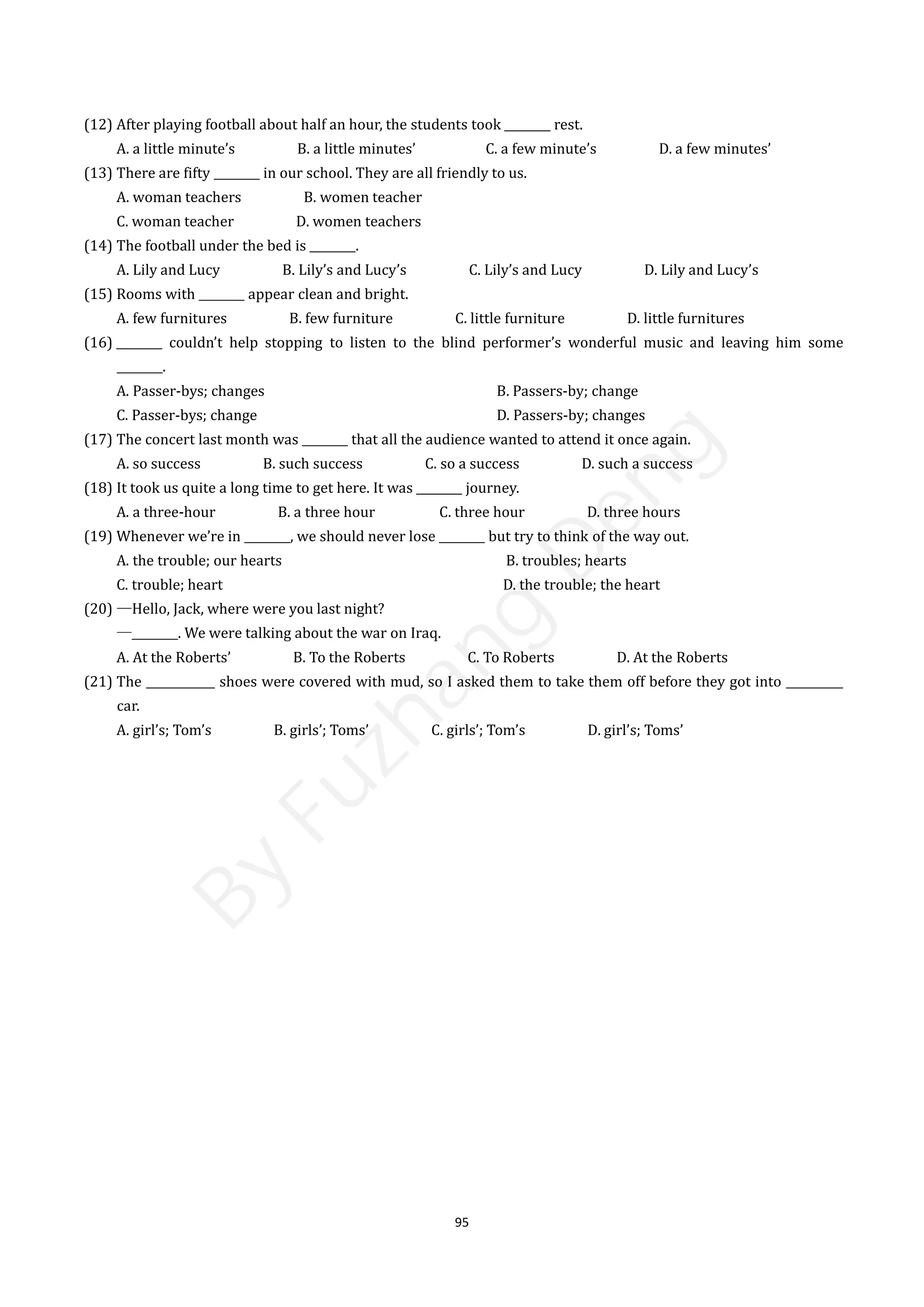 95
(12) After playing football about half an hour, the students took ________ rest.
A. a little minute’s B. a little minutes’ C. a few minute’s D. a few minutes’
(13) There are fifty ________ in our school. They are all friendly to us.
A. woman teachers B. women teacher
C. woman teacher D. women teachers
(14) The football under the bed is ________.
A. Lily and Lucy B. Lily’s and Lucy’s C. Lily’s and Lucy D. Lily and Lucy’s
(15) Rooms with ________ appear clean and bright.
A. few furnitures B. few furniture C. little furniture D. little furnitures
(16) ________ couldn’t help stopping to listen to the blind performer’s wonderful music and leaving him some
________.
A. Passer-bys; changes B. Passers-by; change
C. Passer-bys; change D. Passers-by; changes
(17) The concert last month was ________ that all the audience wanted to attend it once again.
A. so success B. such success C. so a success D. such a success
(18) It took us quite a long time to get here. It was ________ journey.
A. a three-hour B. a three hour C. three hour D. three hours
(19) Whenever we’re in ________, we should never lose ________ but try to think of the way out.
A. the trouble; our hearts B. troubles; hearts
C. trouble; heart D. the trouble; the heart
(20) —Hello, Jack, where were you last night?
—________. We were talking about the war on Iraq.
A. At the Roberts’ B. To the Roberts C. To Roberts D. At the Roberts
(21) The ____________ shoes were covered with mud, so I asked them to take them off before they got into __________
car.
A. girl’s; Tom’s B. girls’; Toms’ C. girls’; Tom’s D. girl’s; Toms’
B
y
F
u
z
h
a
n
g
D
e
n
g
 