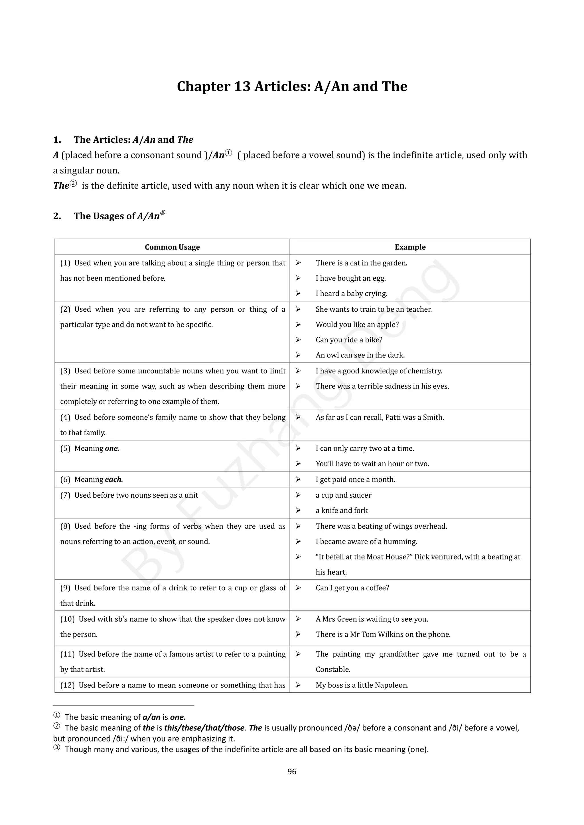 96
Chapter 13 Articles: A/An and The
1. The Articles: A/An and The
A (placed before a consonant sound )/An①
( placed before a vowel sound) is the indefinite article, used only with
a singular noun.
The②
is the definite article, used with any noun when it is clear which one we mean.
2. The Usages of A/An
③
Common Usage Example
(1) Used when you are talking about a single thing or person that
has not been mentioned before.
 There is a cat in the garden.
 I have bought an egg.
 I heard a baby crying.
(2) Used when you are referring to any person or thing of a
particular type and do not want to be specific.
 She wants to train to be an teacher.
 Would you like an apple?
 Can you ride a bike?
 An owl can see in the dark.
(3) Used before some uncountable nouns when you want to limit
their meaning in some way, such as when describing them more
completely or referring to one example of them.
 I have a good knowledge of chemistry.
 There was a terrible sadness in his eyes.
(4) Used before someone’s family name to show that they belong
to that family.
 As far as I can recall, Patti was a Smith.
(5) Meaning one.  I can only carry two at a time.
 You’ll have to wait an hour or two.
(6) Meaning each.  I get paid once a month.
(7) Used before two nouns seen as a unit  a cup and saucer
 a knife and fork
(8) Used before the -ing forms of verbs when they are used as
nouns referring to an action, event, or sound.
 There was a beating of wings overhead.
 I became aware of a humming.
 “It befell at the Moat House?” Dick ventured, with a beating at
his heart.
(9) Used before the name of a drink to refer to a cup or glass of
that drink.
 Can I get you a coffee?
(10) Used with sb's name to show that the speaker does not know
the person.
 A Mrs Green is waiting to see you.
 There is a Mr Tom Wilkins on the phone.
(11) Used before the name of a famous artist to refer to a painting
by that artist.
 The painting my grandfather gave me turned out to be a
Constable.
(12) Used before a name to mean someone or something that has  My boss is a little Napoleon.
①
The basic meaning of a/an is one.
②
The basic meaning of the is this/these/that/those. The is usually pronounced /ðə/ before a consonant and /ði/ before a vowel,
but pronounced /ði:/ when you are emphasizing it.
③
Though many and various, the usages of the indefinite article are all based on its basic meaning (one).
B
y
F
u
z
h
a
n
g
D
e
n
g
 