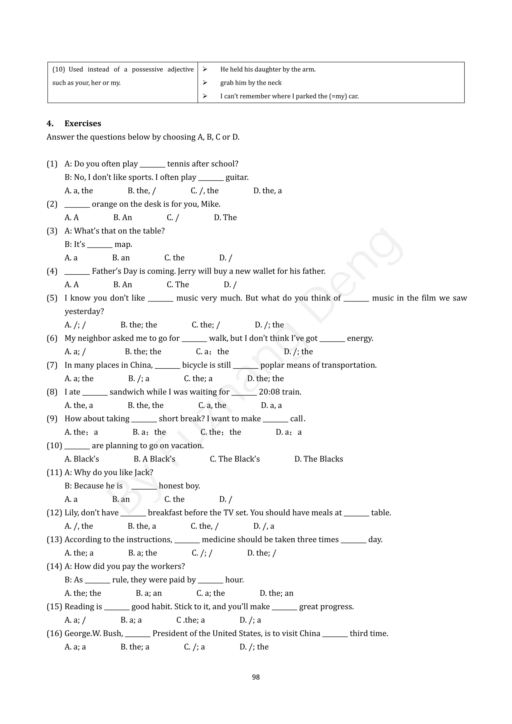 98
(10) Used instead of a possessive adjective
such as your, her or my.
 He held his daughter by the arm.
 grab him by the neck
 I can't remember where I parked the (=my) car.
4. Exercises
Answer the questions below by choosing A, B, C or D.
(1) A: Do you often play ________ tennis after school?
B: No, I don’t like sports. I often play ________ guitar.
A. a, the B. the, / C. /, the D. the, a
(2) ________ orange on the desk is for you, Mike.
A. A B. An C. / D. The
(3) A: What’s that on the table?
B: It’s ________ map.
A. a B. an C. the D. /
(4) ________ Father’s Day is coming. Jerry will buy a new wallet for his father.
A. A B. An C. The D. /
(5) I know you don’t like ________ music very much. But what do you think of ________ music in the film we saw
yesterday?
A. /; / B. the; the C. the; / D. /; the
(6) My neighbor asked me to go for ________ walk, but I don’t think I’ve got ________ energy.
A. a; / B. the; the C. a；the D. /; the
(7) In many places in China, ________ bicycle is still ________ poplar means of transportation.
A. a; the B. /; a C. the; a D. the; the
(8) I ate ________ sandwich while I was waiting for ________ 20:08 train.
A. the, a B. the, the C. a, the D. a, a
(9) How about taking ________ short break? I want to make ________ call．
A. the；a B. a；the C. the；the D. a；a
(10) ________ are planning to go on vacation.
A. Black’s B. A Black’s C. The Black’s D. The Blacks
(11) A: Why do you like Jack?
B: Because he is ________ honest boy.
A. a B. an C. the D. /
(12) Lily, don’t have ________ breakfast before the TV set. You should have meals at ________ table.
A. /, the B. the, a C. the, / D. /, a
(13) According to the instructions, ________ medicine should be taken three times ________ day.
A. the; a B. a; the C. /; / D. the; /
(14) A: How did you pay the workers?
B: As ________ rule, they were paid by ________ hour.
A. the; the B. a; an C. a; the D. the; an
(15) Reading is ________ good habit. Stick to it, and you’ll make ________ great progress.
A. a; / B. a; a C .the; a D. /; a
(16) George.W. Bush, ________ President of the United States, is to visit China ________ third time.
A. a; a B. the; a C. /; a D. /; the
B
y
F
u
z
h
a
n
g
D
e
n
g
 