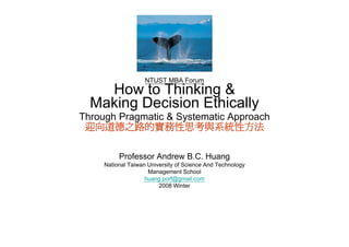 NTUST MBA Forum
    How to Thinking &
                   g
  Making Decision Ethically
Through Pragmatic & Systematic Approach
 迎向道德之路的實務性思考與系統性方法

          Professor Andrew B.C. Huang
     National Taiwan University of Science And Technology
                     Management School
                    huang.porf@gmail.com
                    huang porf@gmail com
                         2008 Winter
 