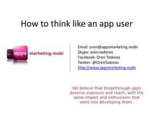 How to think like an app user

               Email: oren@appsmarketing.mobi
               Skype: oren.todoros
               Facebook: Oren Todoros
               Twitter: @OrenTodoros
               http://www.appsmarketing.mobi



             We believe that breakthrough apps
            deserve exposure and reach, with the
              same impact and enthusiasm that
                 went into developing them.
 