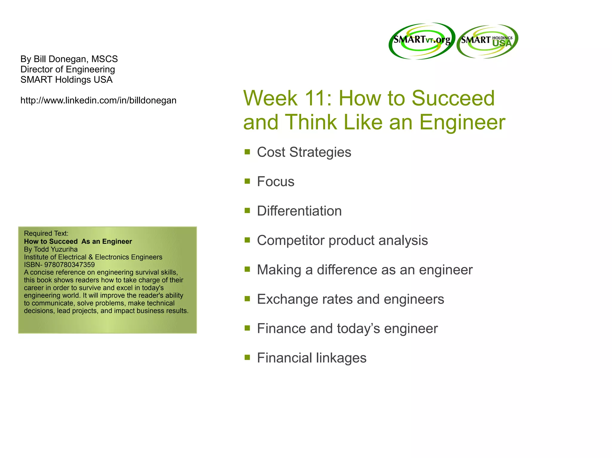 By Bill Donegan, MSCS
Director of Engineering
SMART Holdings USA

http://www.linkedin.com/in/billdonegan                    Week 11: How to Succeed
                                                          and Think Like an Engineer
                                                          §   Cost Strategies

                                                          §   Focus

                                                          §   Differentiation
Required Text:
How to Succeed As an Engineer
By Todd Yuzuriha
                                                          §   Competitor product analysis
Institute of Electrical & Electronics Engineers
ISBN- 9780780347359
A concise reference on engineering survival skills,
this book shows readers how to take charge of their
                                                          §   Making a difference as an engineer
career in order to survive and excel in today's
engineering world. It will improve the reader's ability
to communicate, solve problems, make technical
decisions, lead projects, and impact business results.
                                                          §   Exchange rates and engineers

                                                          §   Finance and today’s engineer

                                                          §   Financial linkages
 