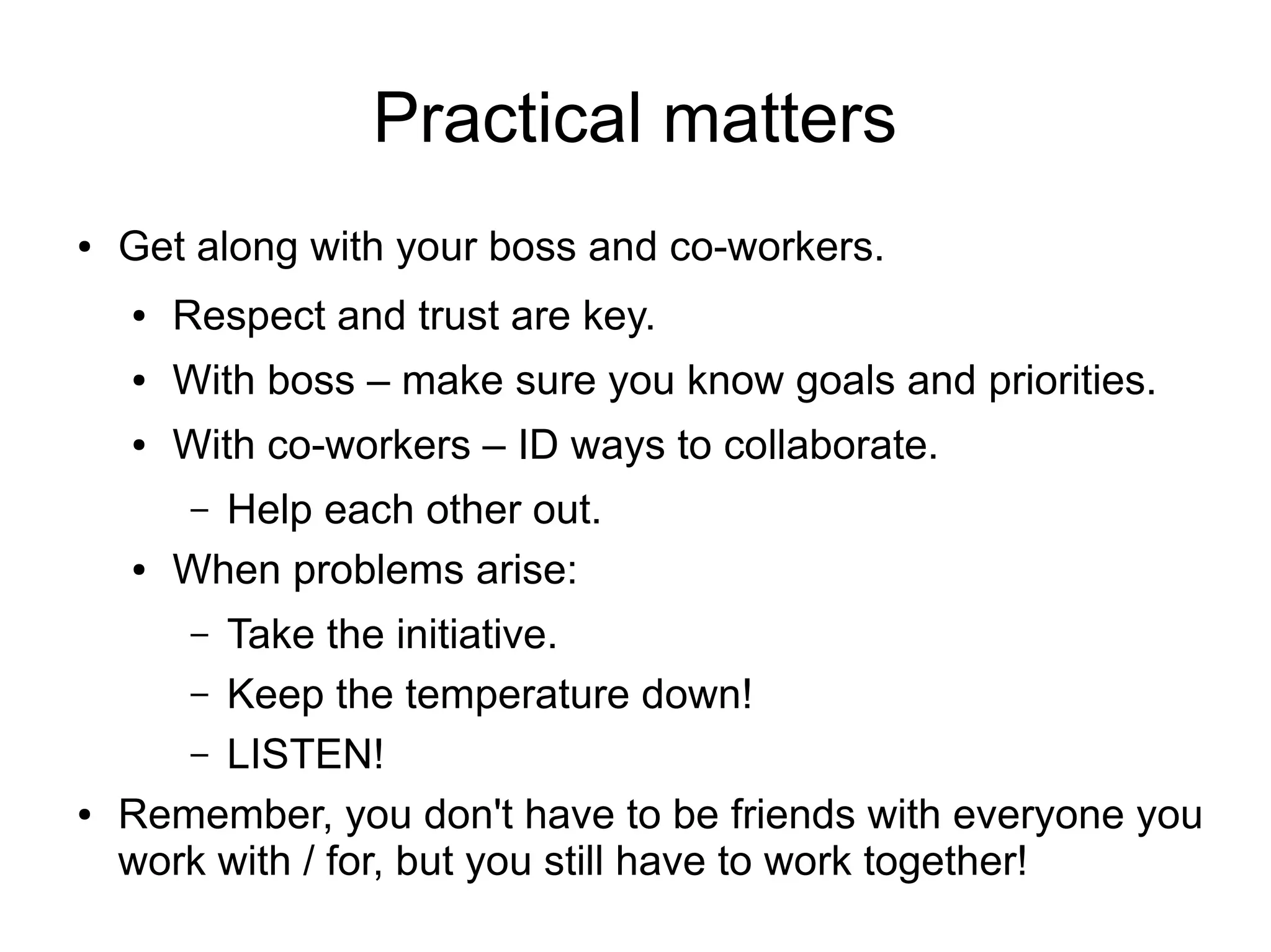 Practical matters
●   Get along with your boss and co-workers.
    ●   Respect and trust are key.
    ●   With boss – make sure you know goals and priorities.
    ●   With co-workers – ID ways to collaborate.
        – Help each other out.
    ●   When problems arise:
        –Take the initiative.
       – Keep the temperature down!
       – LISTEN!
●   Remember, you don't have to be friends with everyone you
    work with / for, but you still have to work together!
 